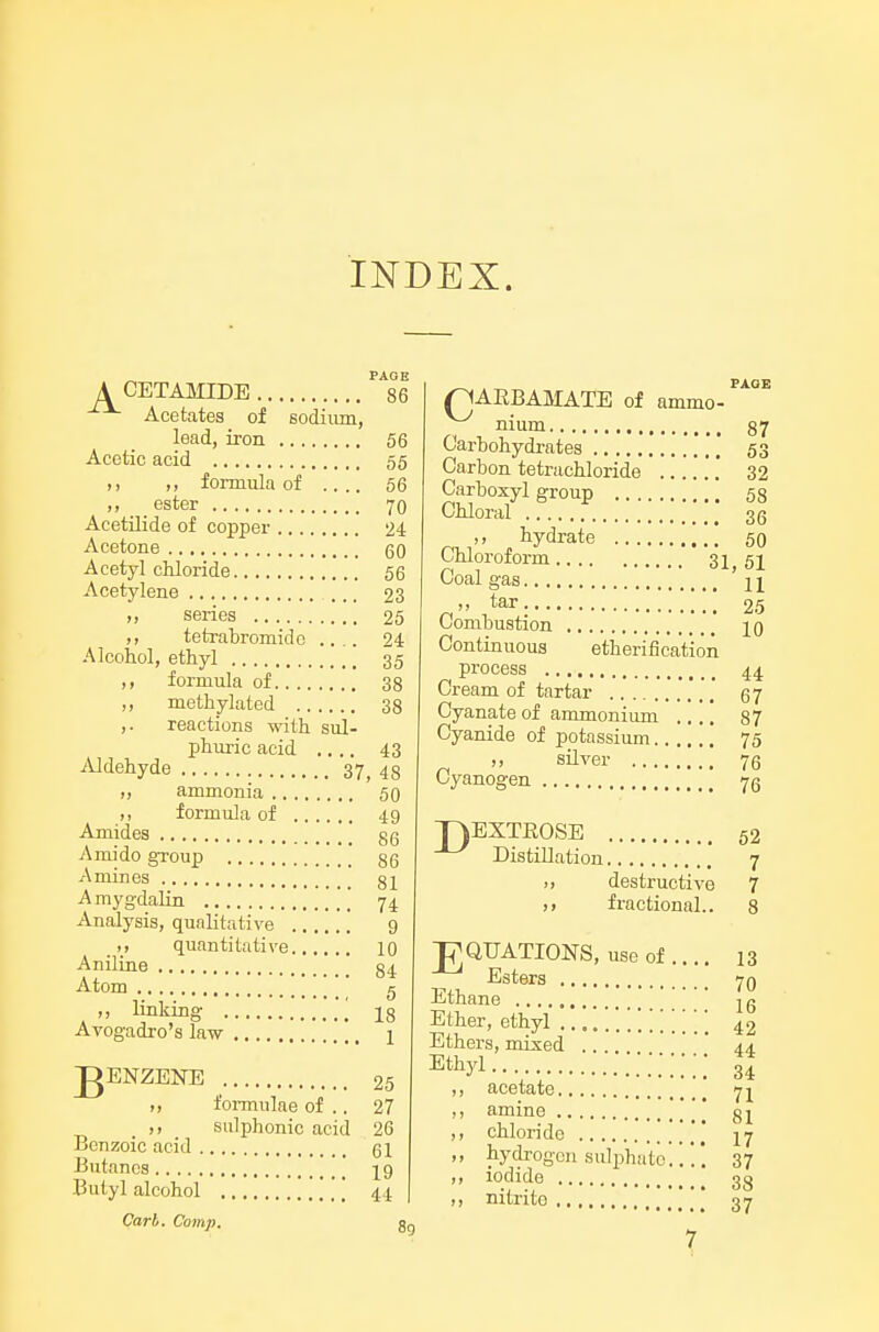 INDEX. „ PAGE A CETAMIDE 86 Acetates of sodiiun, lead, iron 56 Acetic acid 55 ,, ,, formula of .... 66 ester 70 Acetilide of copper 24 Acetone qq Acetyl chloride 56 Acetylene 23 „ series 25 tetrabromidc .... 24 Alcohol, ethyl 35 ,, formula of 38 ,, methylated 38 ,. reactions with sul- phuric acid .... 43 iUdehyde 37, 48 ,, ammonia 50 M formula of 49 Amides 86 Amido gToup ' 86 Amines 81 A mygdalin [[ 74 Analysis, qualitative .' 9 quantitative 10 Aniline 84 Atom  c ,, linking 18 Avogadro's law 1 J^ENZENE 25 ,, foi-mulae of .. 27 sulphonic acid 26 Benzoic acid 51 Butanes [ 19 Butyl alcohol [ 44 Carb. Comp. gg C. „ PAGE ARBAMATE of ammo- nium 87 Carbohydrates .'' 53 Carbon tetrachloride 32 Carboxyl group 53 Chloral 3g ^^'> ^liydrate 50 Chloroform 31 51 Coal gas '11 n tar 25 Combustion 10 Continuous etherification process 44 Cream of tartar 67 Cyanate of ammonium .... 37 Cyanide of potassium 75 ,, sUver 76 Cyanogen 75 D EXTROSE 52 Distillation 7 .) destructive 7 ), fractional.. 8 J^QUATIONS, useof .... 13 Esters 7Q Ethane , . ' 16 Ether, ethyl 42 Ethers, mixed 44. Ethyl H acetate 71 amine gi chloride 17 hydi-ogcn sulphato37 iodide 33 nitrite 37