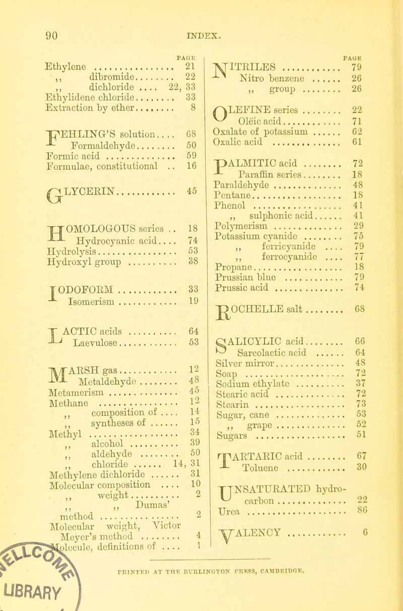 PAOU Ethylene 21 ,, dibromide 22 dichloride .... 22, 33 Ethylidene chloride 33 Extraction by ether 8 ■pEHLING'S solution.... 68 Formaldehyde 50 Formic acid 59 Formulae, constitutional .. 16 /GLYCERIN 45 TTOMOLOGOUS series .. 18 Hydrocyanic acid.... 74 Hydi-olysis 53 Hydroxyl group 38 IODOFORM 33 Isomerism 19 T ACTIO acids 64 Laevulose 53 MAESHg-as 12 Metaldehydo 48 Metamerism 45 Methane l2 composition of .... 14 ,, syntheses of 15 Methyl 34 ,, alcohol 39 aldehyde 50 ,, chloride 14, 31 Methylene dichloride 31 Molecular composition .... 10 ,, weight 2 ))  , method Jlolecular weight, Victor Meyer's method 4 oleculc, definitions of .... 1 ATITRILES 79 ''-^ Nifcro benzene 26 „ group 26 OLEFINE series 22 Oleic acid 71 Oxalate of potassium 62 Oxalic acid 61 pALMITIC acid 72 Paraffin series 18 Paraldehyde 48 Pentane 18 Phenol 41 ,, sulphonic acid 41 Polymerism 29 Potassium cyanide 75 ,, feiTicyauide .... 79 ,, ferrocyanide .... 77 Propane 18 Prussian blue 79 Prussic acid 74 J^OCHELLE salt 68 QALICYLIC acid 66 ^ Sarcolactic acid 64 Silver miiTor 48 Soap 72 Sodium ethylate 37 Stearic acid 72 Stearin 73 Sugar, cane 53 gTape 62 Sugars 51 TARTARIC acid 67 Toluene 30 TTNSATURATED hydro- ^ carbon 22 Urea 86 TTALENCY G