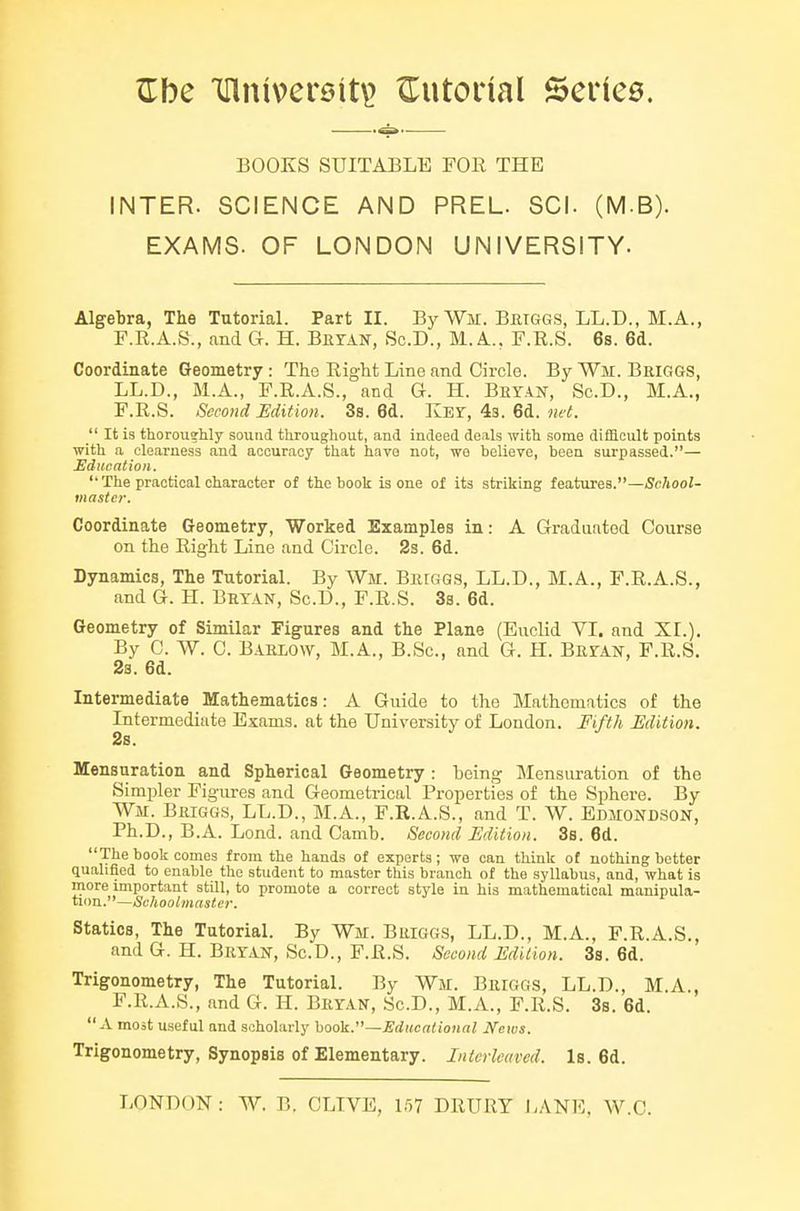 BOOKS SUITABLE FOR THE INTER. SCIENCE AND PREL. SCI. (M-B). EXAMS. OF LONDON UNIVERSITY. Algebra, The Tutorial. Part II. By Wir. Bbtggs, LL.D., M.A., F.R.A.S., and G. H. BnrAN, Sc.D., M. A., F.R.S. 6s. 6d. Coordinate Geometry : The Right Line and Circle. By Wm. Beiggs, LL.D., M.A., F.R.A.S., and G. H. Bryan, Sc.D., M.A., F.R.S. Second Edition. 3s. 6d. KEr, 43. 6d. net. _ It is thorousUy sound throughout, and indeed deals with some difficult points with a clearness and accuracy that havo not, wo believe, been surpassed.— Education.  The practical character of the book is one of its striking features.—School- master. Coordinate Geometry, Worked Examples in: A Graduated Course on the Right Line and Circle. 2s. 6d. Dynamics, The Tutorial. By Wir. Biuggs, LL.D., M.A., F.R.A.S., and G. H. Bryan, Sc.D., F.R.S. 3s. 6d. Geometry of Similar Figures and the Plane (Euclid VI. and XI.). By 0. W. C. B.iELO\v, M.A., B.Sc, and G. H. Bryan, F.R.S. 2s. 6d. Intermediate Mathematics: A Guide to the Mathematics of the Intermediate Exams, at the University of London. Fifth Edition. 2s. Mensuration and Spherical Geometry : being Mensuration of the Simpler Figures and Geometrical Properties of the Sphere. By Wm. Briggs, LL.D., M.A., F.R.A.S., and T. W. Edmondson, Ph.D., B.A. Lend, and Camb. Second Edition. 3s. 6d. The book comes from the hands of experts; we can think of nothing better qualified to enable the student to master this branch of the syllabus, and, what is more important still, to promote a correct style in his mathematical manipula- tion.—&/4ooi/M«silej\ Statics, The Tutorial. By Wir. Buiggs, LL.D., M.A., F.R.A.S., and G. H. Bryan, Sc.D., F.R.S. Second Edition. 3s. 6d. Trigonometry, The Tutorial. By Wm. Briggs, LL.D., M.A., F.R.A.S., and G. H. Bryan, Sc.D., M.A., F.R.S. 3s. 6d.  a most useful and scholarly book.—Educational News. Trigonometry, Synopsis of Elementary. Intcrletived. Is. 6d.