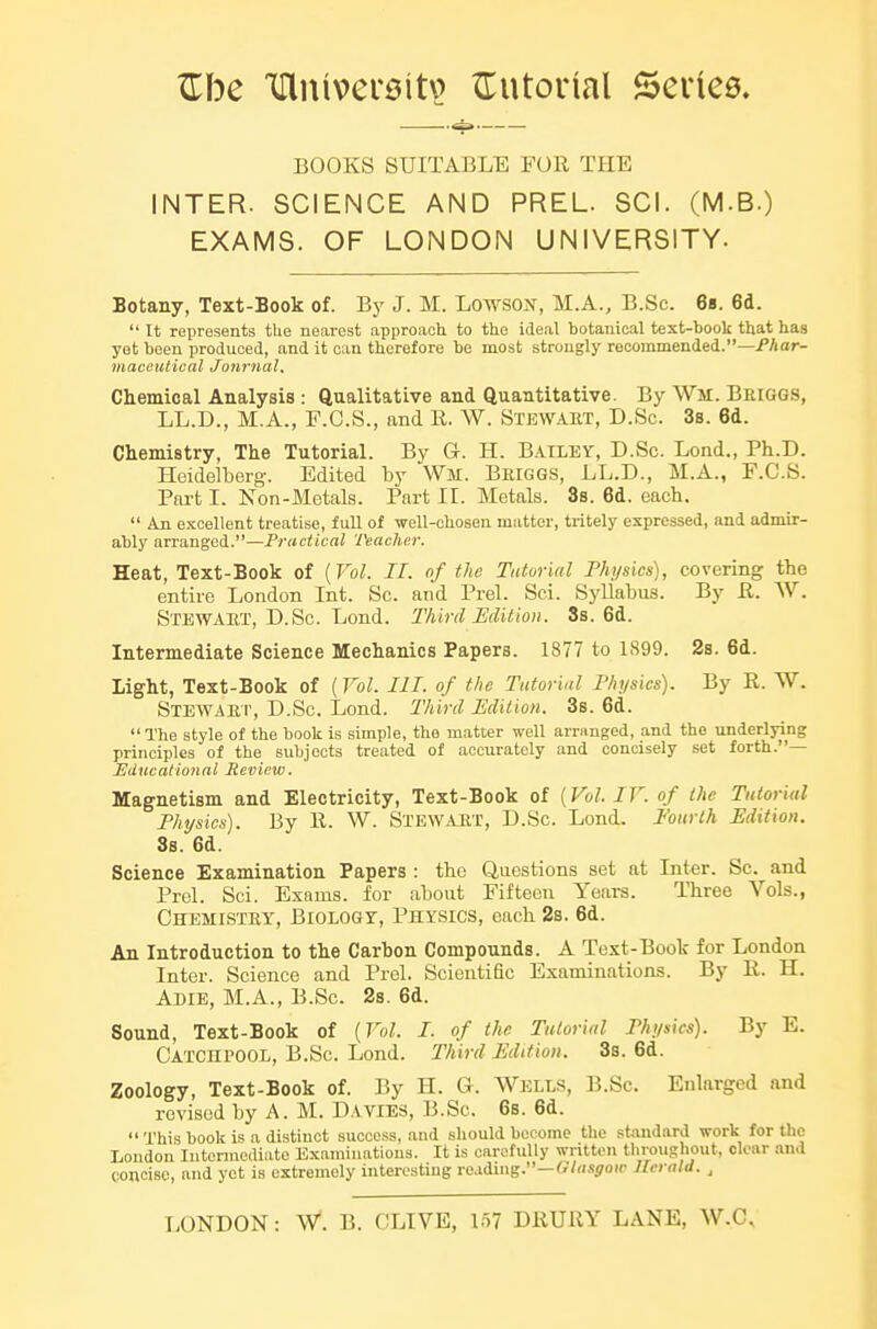 BOOKS SUITABLE FOR THE INTER. SCIENCE AND PREL. SCI. (M.B.) EXAMS. OF LONDON UNIVERSITY- Botany, Text-Book of. By J. M. Lowsox, M.A., B.Sc. 68. 6d. It represents the nearest approach to the ideal botanical text-book that has yet been produced, and it can therefore be most strongly recommended.—/Aar- maccutical Journal, Chemical Analysis : Qualitative and Quantitative. By Wm. Beiggs, LL.D., M.A., F.C.S., and II. W. Stewaet, D.Sc. 3s. 6d. Chemistry, The Tutorial. By G. H. BAILEY, D.Sc. Lend., Ph.D. Heidelberg. Edited by Wm. Beiggs, LL.D., M.A., F.C.S. Part I. Non-Mctals. Part 11. Metals. 3s. 6d. each.  Aji e.KCellent treatise, full of well-chosen matter, tritely expressed, and admir- ably arranged.—Practical Teacher. Heat, Text-Book of {Vol. II. of the Tutorial Fhijsics), covering the entire London Int. Sc. and Prel. Sci. Syllabus. By R. W. Stewaet, D.Sc. Lend. Third Edition. Ss. 6d. Intermediate Science Mechanics Papers. 1877 to 1899. 2s. 6d. Light, Text-Book of {Vol. III. of the Tutorial Physics). By R. W. Stewaep, D.Sc. Lend. Third Edition. 3s. 6d. The style of the book is simple, the matter well arranged, and the underlying principles of the subjects treated of accurately and concisely set forth.— Educational lleview. Magnetism and Electricity, Text-Book of [Vol. IF. of the Tutorial Physics). By 11. W. Stewaet, D.Sc. Lend. Fourth Edition. 3s. 6d. Science Examination Papers : the Questions set at Inter. Sc. and Prel. Sci. Exams, for about Fifteen Years. Three Vols., Chemistey, Biology, Physics, each 2s. 6d. An Introduction to the Carbon Compounds. A Text-Boot for London Inter. Science and Prel. Scientific Examinations. By R. H. Adie, M.A., B.Sc. 2s. 6d. Sound, Text-Book of [Vol. I. of the Tutorial Physics). By E. CatchI'OOL, B.Sc. Lond. Third Edition. 3s. 6d. Zoology, Text-Book of. By H. G. Wells, B.Sc. Enlarged and revised by A. M. Davies, B.Sc. 6s. 6d.  This book is a distinct success, and should become the stand.ird work for the Loudon lutonnediate Examinations. It is carefully written tliroughout, clear .and concise, and yet is extremely interesting reading.—f?/<i.fi70ic Jlcrald. ,