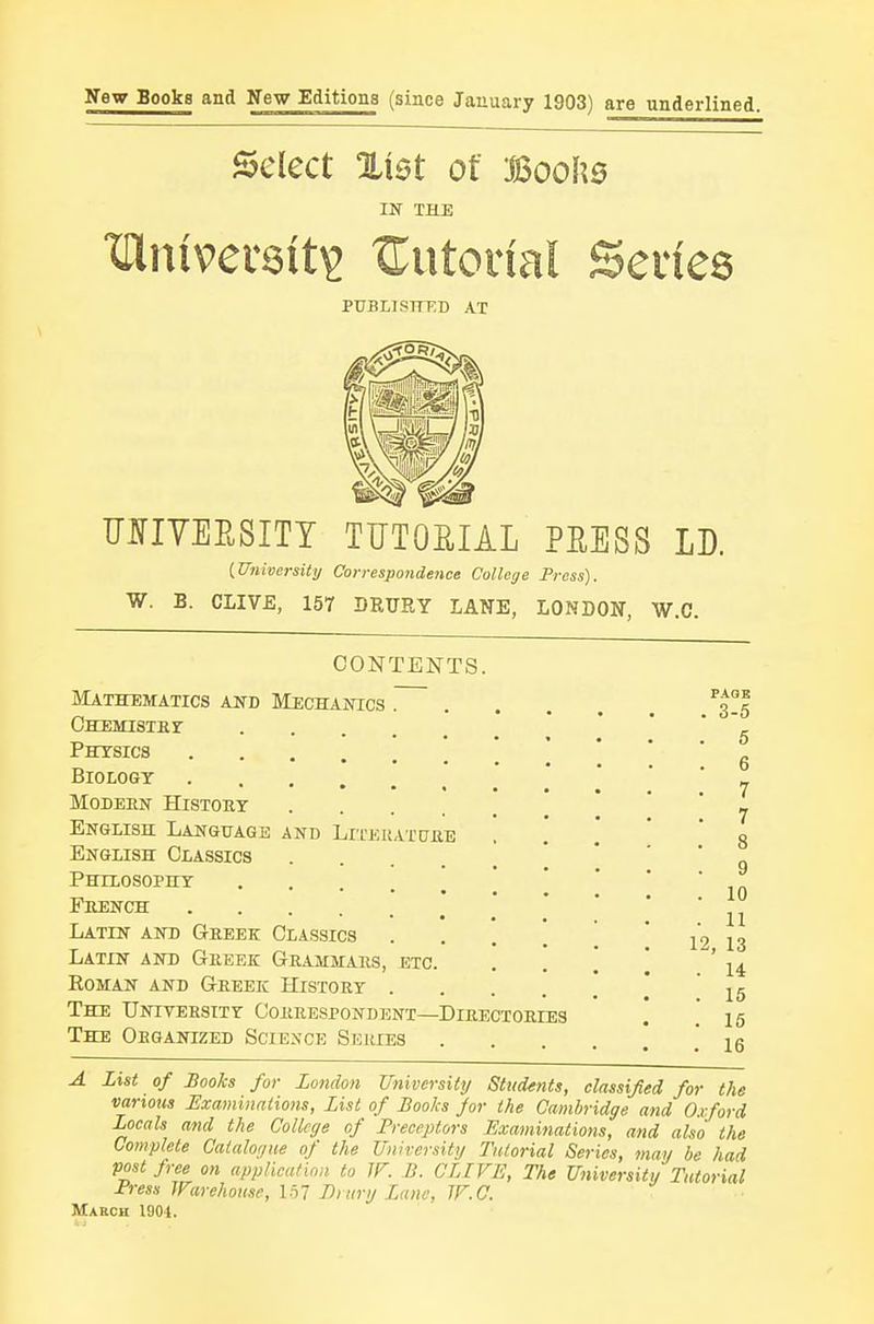 yew Books and New EditionB (since January 1903) are underlined. Select %iet of Boohs IN THE XHnivereit^ tutorial Series PDBLISTTED AT imYEESITT TUTORIAL PEESS LD. {University Correspondence College Press). W. B. CLIVB, 157 DRURY LANE, LONDON, W.C. CONTENTS. Mathematics and IIechanics . CHEMISTHr Phtsics Biology Modern History ' ' English Language and LirEUAXCTRE English Classics Philosophy ' French Latin anb Greek Classics . . . . ' Latin and Greee Grammars, etc. . . \ EoMAN AND Greek History The University- Correspondent—Directories The Organized Science Series .... A List of Books for London University Students, classified for the various Examinations, List of Books for the Cambridge and Oxford Locals and the College of Preceptors Examinations, and also the Complete Catalogue of the Univcrsitg Tutorial Series, may be had postjree on appHcafinn to IF. B. GLIVE, The University Tutorial Press Warehouse, 1^1 Di ury Laiu; JF.C. March 1904. 7 8 9 10 12, 13 . 14 . 15 . 16 . 16