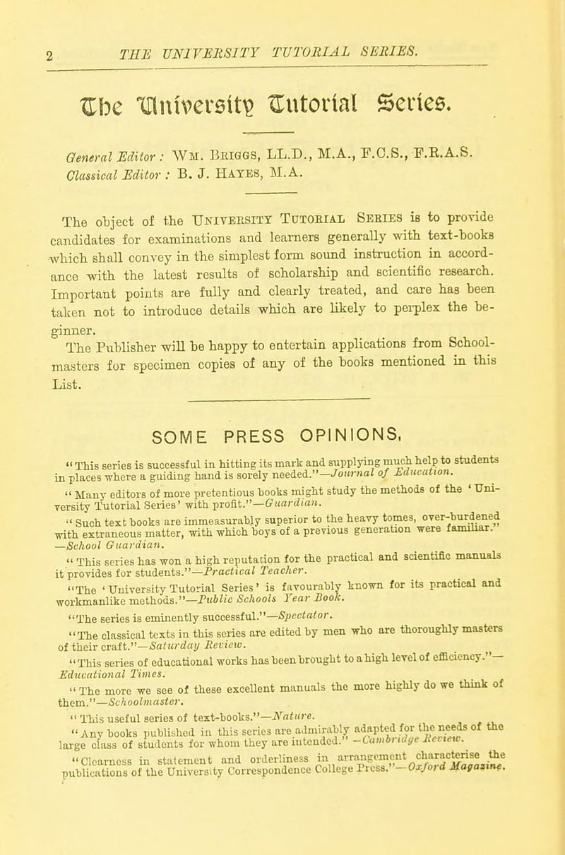 ^be 'XniuversU^ ZTutodal Seines. General Editor: Wm. Beiggs, LL.D., M.A., F.C.S., F.E.A.S. Classical Editor : B. J. Hates, M.A. The object of the University Tutoeiax Series is to provide candidates for examinations and learners generally with text-books which shall convey ia the simplest form sound instruction in accord- ance with the latest results of scholarship and scientific research. Important points are fully and clearly treated, and care has been taken not to introduce details which are likely to pei-plex the be- ginner. The Publisher wiU be happy to eatertain applications from School- masters for specimen copies of any of the books mentioned in this List. SOME PRESS OPINIONS.  This series is successful iu hitting its mark and supplying much help to students in places where a guiding hand is sorely needed.-/oi«-«ai of Edtication.  Many editors of more pretentious books might study the methods of the 'Xlni- versity Tutorial Series' with profit.—Giiardiaw.  Such text hooks are immeasurably superior to the heavy tomes, over-burdened with extraneous matter, with which boys of a previous generation were familiar. —School Guardian.  This series has won a high reputation for the practical and scientific manuals it provides for students.—PrarficaZ Teacher. The ' University Tutorial Series' is favourably known for its practical and workmanlike mathods.—Public Schools Year Book. The series is eminently successful.—Si'ccio'o''. The classical texts in this series are edited by men who are thoroughly masters of their anxit.—Saturday Review. This series of educational works has been brought to ahigh level of efficiency.- Educational Times.  The more we see of these excellent manuals the more highly do we think of them.—Schoolmaster.  This useful series of text-books.— Any books published iu this series are admirably adapted for the needs of the large class of students for whom they are intended. -Cambridge lie, ,e,v. Clearness in statement and orderliness 'arrangement characterise ^e publications of the University Correspondence College Press.-Ox/ord Mafanne.
