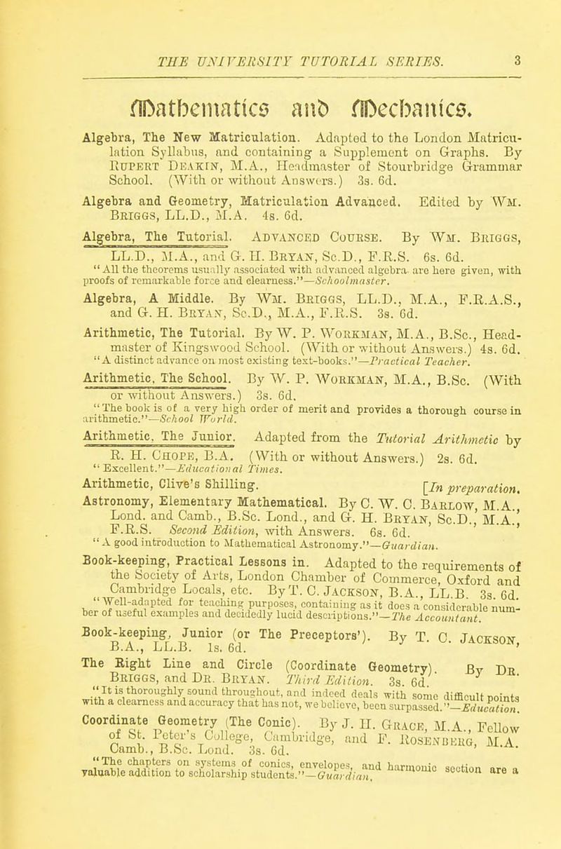 fll>atbeniatic3 riDecbainc^. Algebra, The New JUatriculation. Adapted to the London Matricu- lation Syllabus, and containing a Supplement on Graphs. By Kupekt Deakin, M.A., Headmaster of Stourbridge Grammar School. (With or without Answers.) 33. 6d. Algebra and Geometry, Matriculation Advanced. Edited by Wm. Beiggs, LL.D., M.A. 4s. 6d. Algebra, The Tutorial, ADVANCED CouESE. By War. Bmggs, LL.D., M.A., and G. TI. Beyan, Sc.D., F.R.S. 6s. 6d. All the theorems usually .Tssociated with advanced algebra, are hero given, with proofs of remarkable force and clearness.—Schoolmaster. Algebra, A Middle. By Wm. Betggs, LL.D., M.A., F.R.A.S., and G. H. Brta.\, Sc.D., M.A., 1-.U.S. 3s. Gd. Arithmetic, The Tutorial. By W. P. Workm.4N, M.A., B.Sc, Head- master of Kingswood School. (With or without Answers.) 4s. 6d. A di.stinct advance on most existing text-books.—I'ractical Teacher. Arithmetic. The School. By W. P. Workman, M.A., B.Sc. (With or without Answers.) 3s. 6d. The book is of a very high order of merit and provides a thoroueh course in arithmetic.—Sc/tooi World. Arithmetic. The Junior. Adapted from the Tutorial Arithmetic by R. H. Chope, B.A, (With or without Answers.) 2s. 6d.  Excellent.—i'ducatioiial Times. Arithmetic, Olive's Shilling. [j„ preparation. Astronomy, Elementary Mathematical. By C. W. 0. Baelow, M.A. Lond. and Camb., B.Sc. Lond., and G. H. Bryan, Sc.D.' m!a.' F.R.S. Second Edition, with. Ansy^era. 6s. 6d. ' '  A good introduction to Mathematical Astroaomj.—Guardian. Book-keeping, Practical lessons in. Adapted to the requirements of the Society of Arts, London Chamber of Commerce, Oxford and Cambridge Locals, etc. By T. C. JACKSON, B.A., LL B 3s 6d wT!?^:?.^'!''^ purposes containing as it does a considerable numl ber of useful examples and decidedly lucid descriptions.—TAe Accountant. Book-keeping, Junior (or The Preceptors'). By T C JAnrsnw B.A., LL.B. Is. 6d. t ) y X. JACKSON, The Right Line and Circle (Coordinate Geometry) By Dh Beiggs, and De. Bryan. Third Edition. 3s 6d  Iti.s thoroughly soundthroushout,and indeed deals with some difficult Dointg with a clearness and accuracy that has not, we believe, been surpassed. -IKiS,,. Coordinate Geometry (The Conic). By J. H. Grace, M.A., Fellow oi St. 1 cter s Col ege, Cambridge, and F. ROSENBKKG, M.A Camb., B.Sc. Lond. 3s. 6d. 'I'^f chapters on sy.stems of conies, envelopes, and harmouio section ars n. valuable addition to scholarship students.—Cj/ffcrfm/i, section area