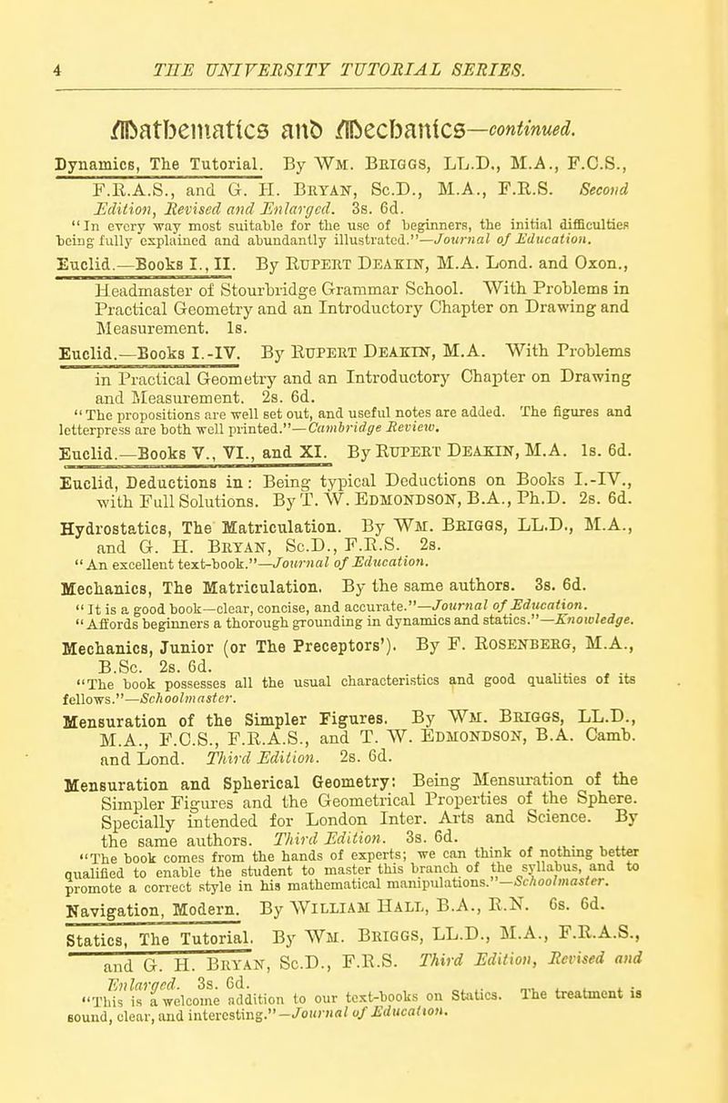 /Ilbatbeniatics ant) i^tchmicQ—continued. Dynamics, The Tutorial. By Wm. Briggs, LL.D., M.A., F.C.S., F.E.A.S., and G. H. Brtait, Sc.D., M.A., F.R.S. Second Edition, Revised and Enlarged. 38. 6d. In every way most suitable for the use of beginners, the initial difficulties being fully explained and abundantly illustrated.—/otwHai of Education. Euclid.—Books I., II. By EuPEET Deakin, M.A. Lend, and Oxon., Headmaster of Stourbridge Grammar School. With Problems in Practical Geometry and an Introductory Chapter on Drawing and Measurement. Is. Euclid.—Books I.-IV. By Rupert Deaktn, M.A. With Problems in Practical Geometry and an Introductory Chapter on Drawing and I>Ieasurement. 2s. 6d.  The propositions are well set out, and useful notes are added. The figures and letterpress are both weU printed.—CawiJj-irfjje Revieto. Euclid.—Books V., VI., and XI. By RUPERT Deakin, M.A. Is. 6d. Euclid, Deductions in: Being tyi^ical Deductions on Books I.-IV., with Pull Solutions. By T. W. Edmonbson, B.A., Ph.D. 2s. 6d. Hydrostatics, The Matriculation. By Wir. Briggs, LL.D., M.A., and G. H. Bryan, Sc.D., F.R.S. 2s. An excellent text-book.—/oiM-Jia? of Education. Mechanics, The Matriculation, By the same authors. 3s. 6d.  It is a good book—clear, concise, and accurate.-/oi/rna/ of Edtwation.  AfEords beginners a thorough grounding in dynamics and statics.—Ejiotoledge. Mechanics, Junior (or The Preceptors'). By F. Rosenberg, M.A., B.Sc. 2s. 6d. The book possesses all the usual characteristics and good qualities of its fellows.—iSch oolmaster. Mensuration of the Simpler Figures. By Wm. Briggs, LL.D., M.A., P.C.S., P.R.A.S., and T. W. Edmondson, B.A. Camb. and Lond. Third Edition. 2s. 6d. Mensuration and Spherical Geometry: Being Mensuration of the Simpler Figui-es and the Geometrical Properties of the Sphere. Specially intended for London Inter. Ai-ts and Science. By the same authors. Third Edition. 3s. 6d. . ^ ^ The book comes from the hands of experts; we can think of nothing better qualilied to enable the student to master this braiich of the syllabus, and to promote a correct style in his mathematical manipulations.—5cAoo/mai/er. Navigation, Modern. By William Hall, B.A., R.N. 6s. 6d. Statics, The Tutorial. By Wm. Briggs, LL.D., M.A., F.R.A.S., and G. H. Bryan, Sc.D., F.R.S. Third Edition, Revised and Tlfs'isTwelcome addition to our text-books on Statics. The treatment is Bound, clear, and interesting.-/ourMa? of Education.