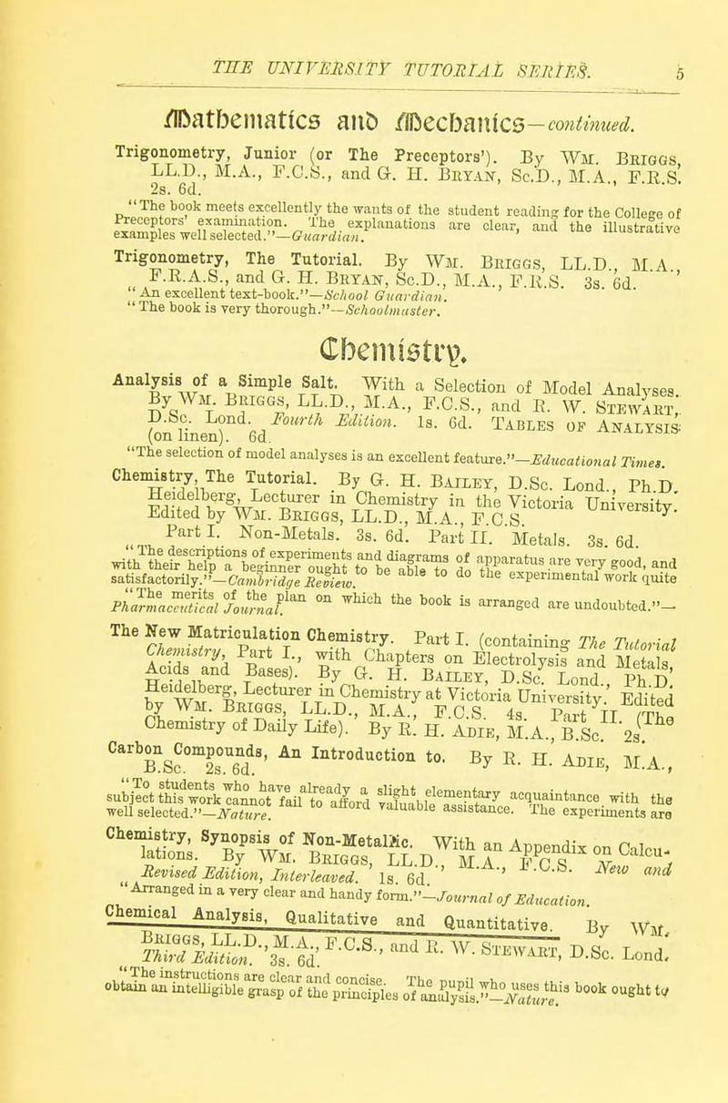 /IDatbeinatfcs m\X> CSizc\m\\C5-continued. Trigonometry, Junior (or The Preceptors'). By Wm Bhiggs LL.D., BI.A., F.C.S., and G. H. Beyan, Sc.'D., M.A., F.E.s'. 2s. 6d. The book meets exceUently the wants of the student readms for the Collese of amina ion. The explanations are clear, and the illustrative examples well selected.—ffK«rdirt«. Trigonometry, The Tutorial. By Wir. Beiggs, LL D MA F.R.A.S., and G. H. Bhyan, Sc.D., M.A., F.R.S. 3s 6d ' An excellent test-book.—i'c/ioo^ Guardian.  The book is very thoroush.—Schoolmaster. Analysis of a Simple Salt. With a Selection of Model Analyses By WH BiUGGS, LL.D M.A., F.C.S., and E. VV S^wi^ D.bc. l^ond. Fourth EdiUon. Is. 6d. Tables of Analysis (on linen). 6d. The selection of model analyses is an exceUent t^a.tm:6.-mucational Time, Chemistry The Tutorial. By G. H. Bailey, D.Sc. Lond., PhD Heide berg Lecturer m Chemistry in the Victoria Un yersity Edited by Wm. Beiggs, LL.D., M A F C S ^veiBiuy. PartL Non-Metals. 3s. 6d. Part IL ' Metals. 3s. 6d with'^trsfneti^xisrh^TL^^^^^^^^^^ satisfactorily.''-(7«,„i,-,-<ii7eijS ^ *° ^° experimental work quite Pka^^a^^Aturnaf}'^ ° ^^ ^ «^-Sed are undoubted.- r 'S'r7- Z*^^-* I- (r*'^--.- The Tutorial Chemistry of Daily Life). By r! H. A^ie, ll.A B Sc 2] Carb^n^Compounds, An Introduction to. By E. H.' Adie, M^A., Tt£s.n?t?. ^iGGr£.D!^^s r 2'-'-} Revised Edition, Interleaved. Is 6d ' '^ Arranged in a very clear and handy torm.-Journal 0/Education Chemical Analysis, Qualitative and Q.n.H.o.,-.„ J3 ^-^c. Lend!