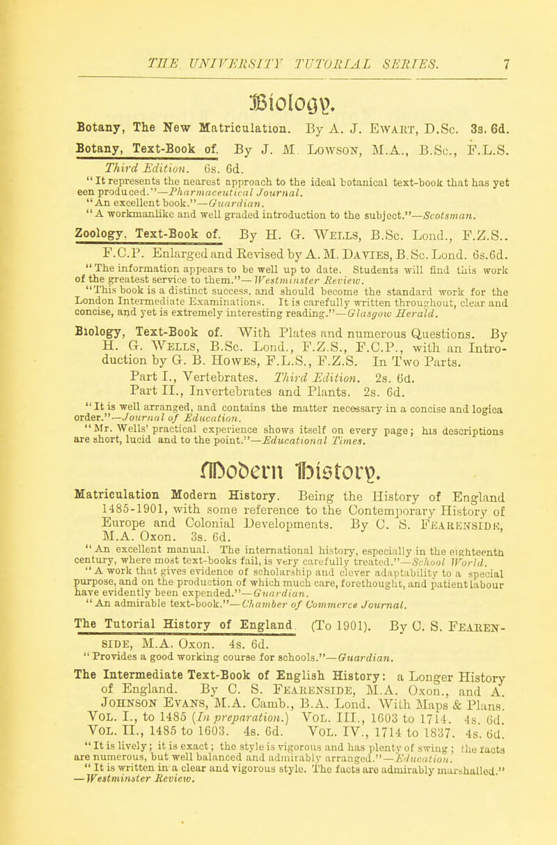 Botany, The New Matriculation. By A. J. Ewaet, D.Sc. 33. 6d. Botany, Text-Book of. By J. M LowsoN, M.A., B.Sc, F.L.S. Third Edition. 6s. 6d.  It represents the nearest approach to the ideal botanical text-book that has yet een produced.—Fhnrniaceuticnl Journal. An excellent book.—Guardian. A workmanlike and well graded introduction to the subject.—Scotsman. Zoology. Text-Book of. By H. G. Wells, B.Sc. Lond., F.Z.S.. F.C.r. EnlargedandEe-^dsedbyA.M.DAVlES, B.Sc. Loud. 6s.6d.  The information appears to be well up to date. Students will find this work of the greatest service to them.—Westminster Review. This book is a distinct success, and should become the standard work for the London Intennediate Examinations. It is carefully written throuprhout, clear and concise, aijd yet is extremely interesting reading.—G7((ii/oi« Herald. Biology, Text-Book of. With Plates and numerous Questions. By H. G. Wells, B.Sc. Lond., F.Z.S., F.C.P., with an Intro- duction by G. B. Howes, F.L.S., F.Z.S. In Two Parts. Part I., Vertebrates. Third Edition. 2s. 6d. Part IL, Invertebrates and Plants. 2s. 6d. It is well arranged, and contains the matter necessary in a concise and logioa orie^. —Journal of Education. Mr. Wells'practical experience shows itself on every page; his descriptions are short, lucid and to the •^oiai.—Educational Times. fIDobem 1l3i6tor^. Matriculation Modern History. Being the History of England 1485-1901, with .some reference to the Contemjaorary History of Europe and Colonial Developments. By 0. S. FE.iRENSlDK, M.A. Oxon. 3s. 6d.  An excellent manual. The international history, especially in the eighteenth century, where most text-books fail, is very carefully treated.—ScAooi iror/d.  A work that gives evidence of scholarship and clever adaptability to a special purpose, and on the production of which much care, forethought, and patient labour have evidently been expended.—Guardian. An admirable text-book.—Chamber of Commerce Journal. The Tutorial History of England. (To 1901). By 0. S. FEAKEiSf- SIDE, M.A. Oxon. 4s. 6d.  Provides a good working course for schools.—Guardian. The Intermediate Text-Book of English History: a Longer History of England. By C. S. Feakenside, M.A. Oxon., and A Johnson Evans, M.A. Camb., B.A. Lond. With Maps & Plans. Vol. I., to 1485 {In preparation.) VoL. III., 1603 to 1714. 4s 6d Vol. TL, 1485 to 1603. 4s. 6d. Vol. IV., 1714 to 1837. 4s. Gd.  It is lively; it is exact; the style is vigorous and has plentv of swing ; Hie faota are numerous, but well balanced and admirably arranged. —'/','r/Hr;n(io;i.  It is written in a clear and vigorous style. The facts are admirably marshalled. — Westminster Review.