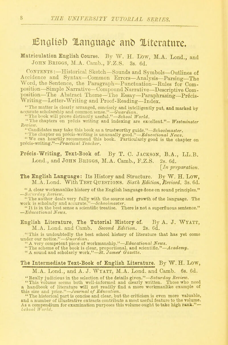 jBuoIuM) Xanouaoe anb Xtterature. Matriculation English Course. By W. H. Low, M.A. Lond., and JonN BErGGS, M.A. Camh., F.Z.S. 3s. 6d. Contents :—Historical Sketch—Sounds and Symbols—Outlines of Accidence and Syntax—Common Errors—Analysis—Parsing—The Word, the Sentence, the Paragraph—Punctuation—Rules for Com- position—Simple Narrative-Com]30\indNarrative—Descriptive Com- position—The Abstract Theme—The Essay—Paraphrasing—Precis- Writing—Letter-Writing and Proof-Reading—Index,  The matter is clearly arranged, concisely and intelligently put, and marked by accurate scbolar.9hip and common sense.—Guardian.  The book will prove distinctly useful.—School World.  The chapters on precis writing and indexing are excellent.— Westminster Tteview.  Candidates may take this book as a trustworthy Schoolmaster. The chapter on precis-writing is unusually good.—Educational Kews. We can heartily recommend this book. Particularly good is the chapter on precis-writing.—Practical Teacher. Precis-Writing, Text-Book of. By T. C. Jackson, B.A., LL.B. Lond., and John Buiggs, M.A. Camb., F.Z.S. 2s. 6d. [In preparation. The English Language; Its History and Structure. By W. H. Low, M.A. Lond. With Test Questions. Sixth Edition, Hevised. 3s. 6d.  A clear workmanlike history of the English language done on sound principles. —S'i:iirila;/ licviexc. The author deals very fully with the source and growth of the language. The work is scholarly and accurate.—Schoolmaster.  It is in the best sense a scientific treatise. There is not a superfluous sentence. —Educational News. English Literature, The Tutorial History of. By A. J. Wyatt, M.A. Lond. and Camb. Second Edition. 2s. 6d. This is undoubtedly the best school history of literature that has yet come under oui' notice.—Guardian.  A very competent piece of workmanship.—Educational News.  The scheme of the book is clear, proportional, and scientific.—Academy. A sound and scholarly work.—St. James' Gazette. The Intermediate Text-Book of English Literature. By W. H. Low, M.A. Lond., and A. J. Wtatt, M.A. Lond. and Camb. 6s. 6d.  Really judicious in the selection of the details given.—Saturday Review. This volume seems both well-informed and clearly written. Those who need a handbook of literature will not readily find a more workmanlike example of this size and price.—Journal of Education.  The histoiucal part is concise and clear, but the criticism is even more valuable, and a number of illustrative extracts contribute a most useful feature to the volume. As a compendiiun for examination purposes this volume ought to take high rank.— i'Chool IVorld.