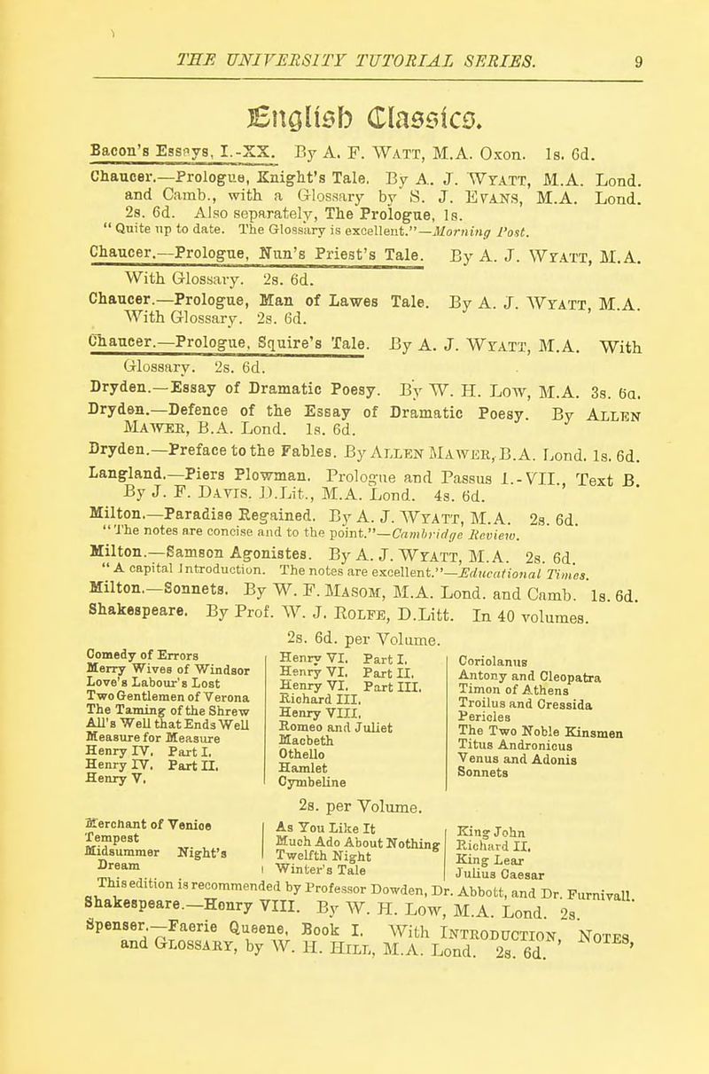 1 THE UNIVERSITY TUTORIAL SERIES. 9 Bnglisb Classics. Bacon's Essnys, I.-XX. By A. F. Watt, M.A. Oxon. Is. 6d. Chaucer.—Prologue, Knight's Tale. By A. J. Wyatt, M.A. Lond. and Camb., with a Glossary by S. J. E^AN.S, M.A. Lond. 2s. 6d. Also separately, The Prologue, Is.  Quite up to date. The Glossary is excellent.—jWo/vu'mi? Post. Chaucer.—Prologue, Ifnn's Priest's Tale. By A. J. Wr.vrT, M.A. With Glossary. 2s. 6d. Chaucer.—Prologue, Man of Lawes Tale. By A. J. Wyatt, M.A. With Glossary. 2s. 6d. ' Chaucer.-Prologue. Squire's Tale. By A. J. Wtatt, M.A. With Glossary. 2s. 6d. Dryden.—Essay of Dramatic Poesy. By W. H. Low, M.A. 3s. 6a. Dryden.—Defence of the Essay of Dramatic Poesy. By Allen Maavek, B.A. Lond. Is. 6d. Dryden.—Preface to the Fables. By Allen Mawee, B.A. Lond. Is. 6d. Langland.—Piers Plowman. Prologue and Passus l.-VII Text B By J. F. Datis. D.Lit., M.A. Lond. 4s. 6d. Milton—Paradise Eegained. By A. J. Wyatt, M.A. 23. 6d. The notes are concise and to the vomt.~Camhridge Review. Milton.—Samson Agonistes. By A. J. Wyatt, M.A. 2s. 6d  A capital Jntroduction. The notes are es-cAXent.—Educational Times. Milton—Sonnets. By W. F. Masom, M.A. Lond. and Camb. is 6d Shakespeare. By Prof. W. J. Rolpe, D.Litt. In 40 volumes. 2s. 6d. per Volume. Henry VI. Part I, Henry VI. Part II. Henry VI. Part III, Comedy of Errors Merry Wives of Windsor Love's Labour's Lost Two Gentlemen of Verona The Taming of the Shrew All's Well that Ends Well Measure for Measure Henry IV. Part I. Henry IV, Part II, Henry V. Kichard III, Henry VIII, Romeo and Juliet Macbeth OtheUo Hamlet Cymbeline Coriolaniis Antony and Cleopatra Timon of Athens Troilusand Oressida Pericles The Two Noble Kinsmen Titus Andronieus Venus and Adonis Sonnets ffierchant of Venioe Tempest Midsummer Night's Dream 2s. per Volume. ^^^Pje lt King John Much Ado About Nothing Richard II, Twelfth Night King Leax . ' Winter's Tale Julius Caesar This edition is recommended by Professor Dowden, Dr. Abbott, and Dr. Furniyall Shakespeare.-Honry Vin. By W. H. Low, M.A. Lond 2s Jjpenser.-Faerie Queene, Book L With Introduction Notes and Glossary, by W. H. Hill, M.A. Lond. 2s. 6d '