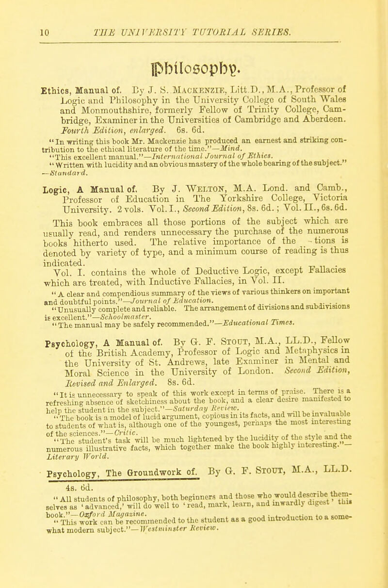 Ethics, Manual of. By J. S. Mackenzit;, Litt.D., M.A., Professor of Logic and Philosophy in the University College of South Wales and Monmouthshire, formerly Fellow of Trinity College, Cam- bridge, Examiner in the Universities of Cambridge and Aberdeen. Fourth Edition, enlarged. 6s. 6d.  In writing this book Mr. Mackenzie has produced an earnest and striking con- tribution to the ethical literature of the iima.—Mind. This excellent manual.—Interniit ional Journal of Ethics.  Written with lucidity and an obvious mastery of the whole bearing of the subj ect. —Standard. Logic, A Manual of. By J. Welton, M.A. Lond. and Carab., Professor of Education in The Yorkshire College, Victoria University. 2vols. Yol.I., <Seco«rfjS'<iii!«oM, 8s. 6d.; Vol.11.,6s.6d. This book embraces all those portions of the subject which are usually read, and renders unnecessary the purchase of the numerous books hitherto used. The relative importance of the _ -tipns is denoted by variety of type, and a minimum course of reading is thus indicated. . Vol. I. contains the whole of Deductive Logic, except Fallacies which are treated, with Inductive Fallacies, in Vol. II.  A clear and compendious summary of the views of various thinkers on important and doubtful points.—./owrani o/iV/i(ca<to«. _ . vj- • • '' Unusually complete and reUable. The arrangement of divisions and subdivisions is e-KcAXent.—Schoolmaster. The manual may be safely recommended.—Adwcotionaf Iimcs. Psychology, A Manual of. By G. F. Stout, M.A., LL.D., Fellow of the British Academy, Professor of Logic and Metnphysics m the University of St. Andrews, late Examiner m Mental and Moral Science in the University of London. Second Edition, Revised and Enlarged. 8s. 6d.  It is unneoessai-y to speak of this work except in terms of praise. There is a refreshing absence of sketchiness about the book, and a clear desire manifested to help the student in the sm\,]gq.V'—Saturday Renew. ;„.^„,,.„w„ ' 'The book is a model of lucid argument, copious m its facts, and will be invaluable to students of what is, although one of the youngest, pernaps the most interesting °^^^^^t^Znt^s^t^yd\l be much Ughtcned by the lucidity of the style and the numerous illustrative facts, which together make the book highly mtcrestmg. - Literary World. Psychology, The Groundwork of. By G. F. Stout, M.A., LL.D. 4s. 6d.  All students of philosophy, both beginners and those ^l\°.^°'i^l,^,ff '^^ selves as ' advanced,' will do well to ' read, mark, learn, and inwardly digest this ''°°TM;wo{k c'fbf Commended to the student as a good introduction to a some- what modern sabiact.—Westminster Keview.