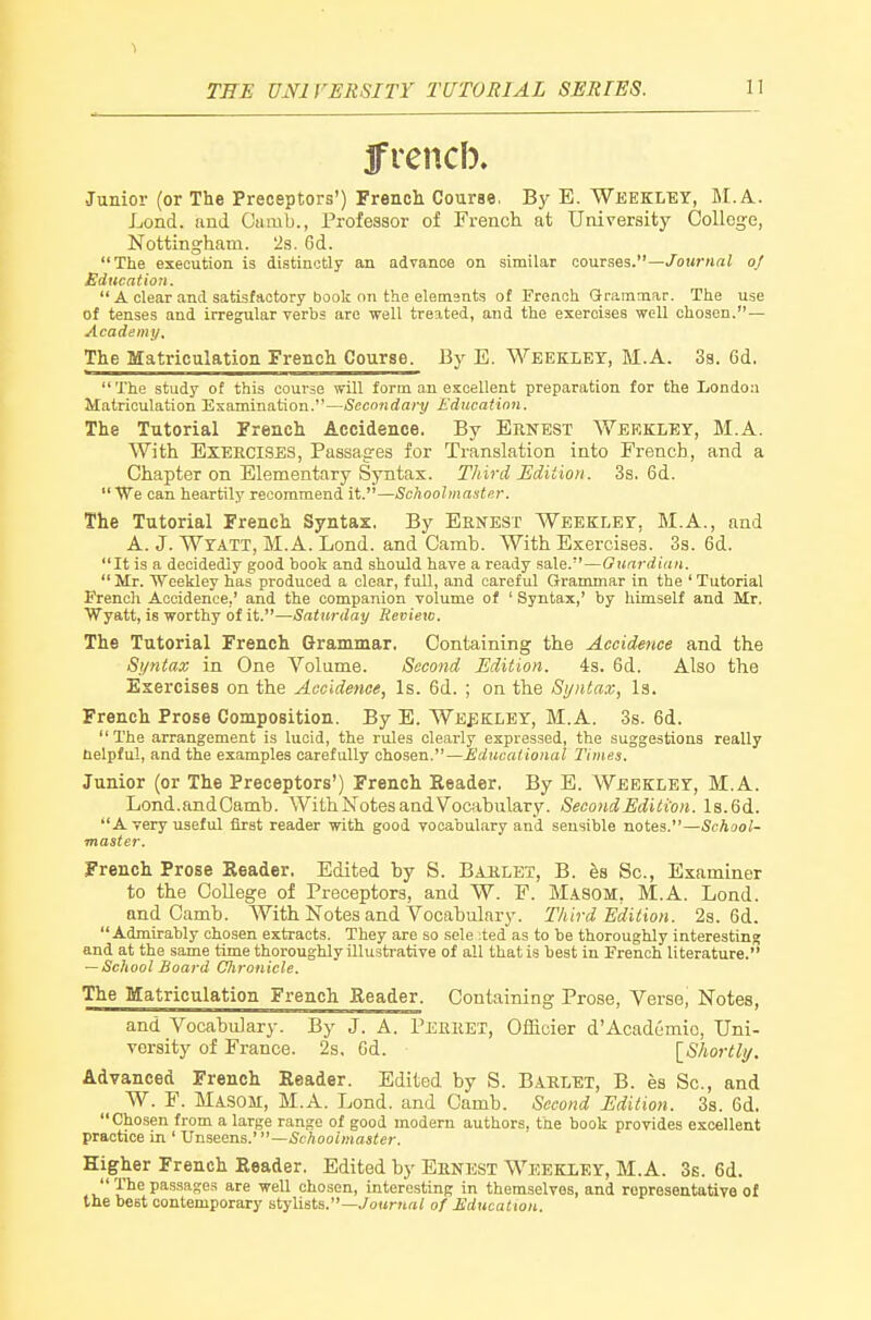 1 THE UNIVERSITY TUTORIAL SERIES. 11 frencb. Junior (or The Preceptors') French Course, By E. Weekley, M.A. Lond. and Dumb., Profeaaor of French at University College, Nottingham. 2s. 6d. The execution is distinctly an advance on similar courses.—/ourMa; of Education.  A clear and satisfactory book on the elements of French Gramniar. The use of tenses and irregular verbs are well treated, and the exercises well chosen.— Academy, The Matriculation French Course. By E. Weekley, M.A. 3s. 6d, The study of this course will form an excellent preparation for the London Matriculation Examination.—Secondary Education. The Tutorial French Accidence. By Ernest Weekley, M.A. With EXEECISES, Passages for Translation into French, and a Chapter on Elementary Syntax. Third Edition. 3s. 6d. We can heartily recommend it.—Schoolmaster. The Tutorial French Syntax. By Ernest Weekley, M.A., and A. J. Wtatt, M.A. Lond. and Camb. With Exercises. 3s. 6d. It is a decidedly good book and should have a ready sale.—Guardian.  Mr. Weekley has produced a clear, full, and careful Grammar in the ' Tutorial French Accidence,' and the companion volume of ' Syntax,' by himself and Mr. Wyatt, is worthy of it.—Saturday Review. The Tutorial French Grammar. Containing the Accidence and the Syntax in One Volume. Second Edition. 4s. 6d. Also the Exercises on the Accidence, Is. 6d. ; on the Syntax, Is. French Prose Composition. By E. Weekley, M.A. 3s. 6d. The arrangement is lucid, the rules clearly expressed, the suggestions really helpful, and the examples carefully chosen.—Educational Times. Junior (or The Preceptors') French Reader. By E. Weekley, M.A. Lond.andOamb. WithNotes and Vocabulary. Second Edition. Is.Gd. Avery useful iirst reader with good vocabulary and sensible notes.—School- master. French Prose Reader, Edited by S. Bahlet, B. hs Sc., Examiner to the CoUege of Preceptors, and W. F. Masom, M.A. Lond. and Camb. With Notes and Vocabulary. Third Edition. 2s. 6d. Admirably chosen extracts. They are so sele :ted as to be thoroughly interesting and at the same time thoroughly illusti-ative of all that is best in French literature. — School Board Chronicle. The Matriculation French Reader. Containing Prose, Verse, Notes, and Vocabulary. By J. A. Peeeet, Ofacier d'Academic, Uni- versity of France. 2s. 6d. \_Shortli/. Advanced French Reader. Edited by S. Baelet, B. es Sc., and W. F. Masom, M.A. Lond. and Camb. Second Edition. 3s. 6d. Chosen from a large range of good modern authors, the book provides excellent practice in ' Unseens.' —Schoolmaster. Higher French Reader. Edited by Eenest Weekley, M.A. Ss. 6d.  The passages are well chosen, interesting in themselves, and ropreseatatiYe of the best contemporary stylists.—./oHr««/ of Education.