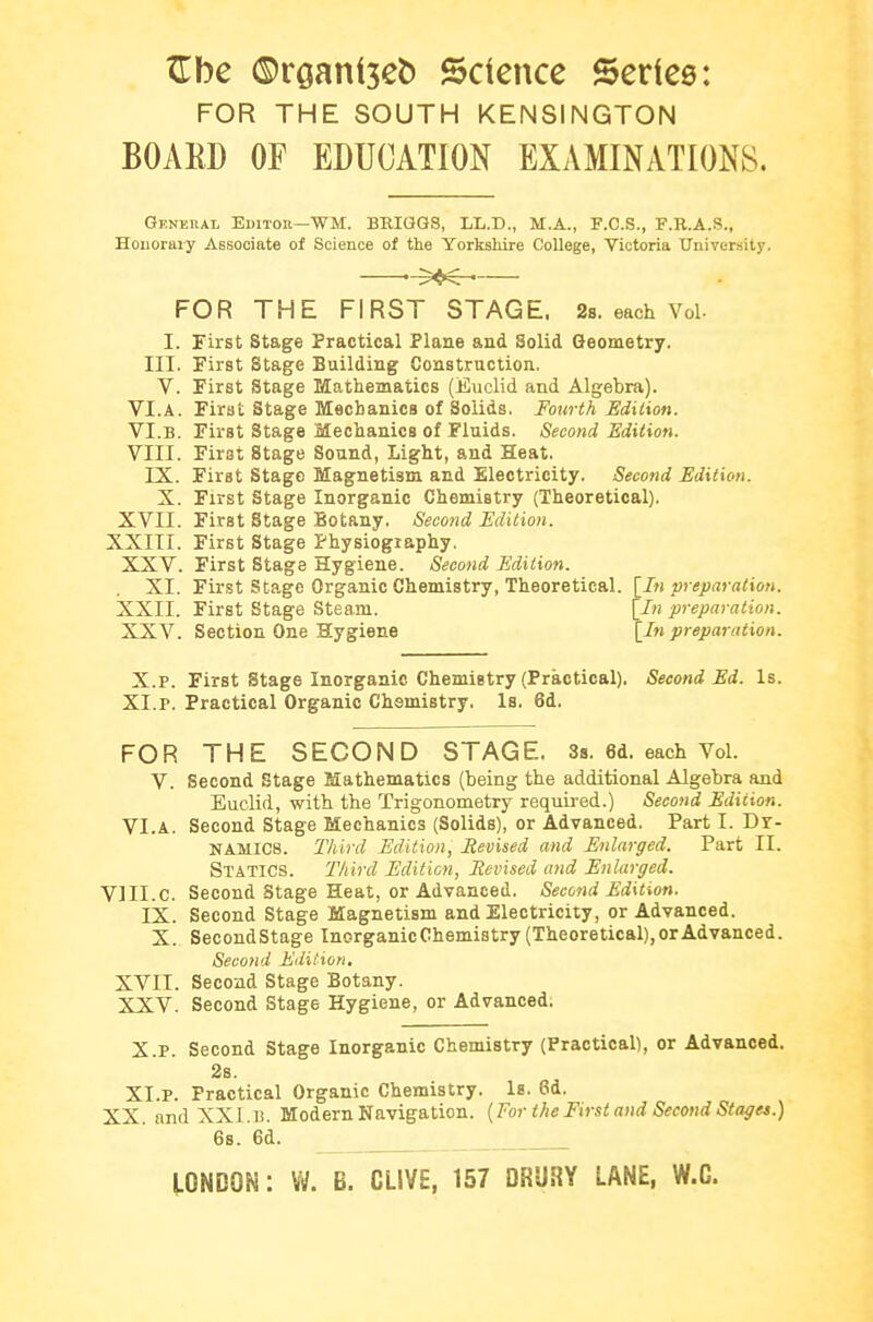 ^be ©raaniseb Science Series: FOR THE SOUTH KENSINGTON BOAED OF EDUCATION EXAMINATIONS. GENEnAt Editor—WM. BEIGGS, LL.D., M.A., F.C.S., F.R.A.S., Houoraiy Associate of Science of the Yorkshire College, Victoria University. -5^^ FOR THE FIRST STAGE. Ss. each Vol- I. First Stage Practical Plane and Solid Geometry. III. First Stage Building Construction. V. First Stage Mathematics (Euclid and Algebra). VI.A. First Stage Mechanics of Solids. Fourth Edition. VI.B. First Stage Mechanics of Fluids. Second Edition. VIII. First Stage Sound, Light, and Heat. IX. First Stage Magnetism and Electricity. Second Edition. X. First Stage Inorganic Chemistry (Theoretical). XVII. First Stage Botany. Second Edition. XXIII. First Stage Physiography. XXV. First Stage Hygiene. Second Edition. XI. First Stage Organic Chemistry, Theoretical. \^In preparation. XXII. First Stage Steam. \_In preparation. XXV. Section One Hygiene \_In preparation. X.P. First Stage Inorganic Chemistry (Practical), Second Ed. Is. XI.P. Practical Organic Chemistry. Is. 6d. FOR THE SECOND STAGE. Ss. 6d. each Vol. V. Second Stage Mathematics (being the additional Algebra and Euclid, with the Trigonometry requii-ed.) Second Edition. VI.A. Second Stage Mechanics (Solids), or Advanced. Part I. Dr- NAMIC8. Third Edition, Mevised and Enlarged. Part II. Statics. Third Edition, Mevised and Enlarged. VIII.C. Second Stage Heat, or Advanced. Second Edition. IX. Second Stage Magnetism and Electricity, or Advanced. X. SecondStage Inorganic Chemistry (Theoretical), or Advanced. Second Eilition, XVII. Second Stage Botany. XXV. Second Stage Hygiene, or Advanced. X. P. Second Stage Inorganic Chemistry (Practical), or Advanced. 2s. XI. P. Practical Organic Chemistry. Is. 6d. XX. and XXI.i!. Modern Navigation. [For the First and Second Stages.) 6s. 6d. LONDON: Vi/. B. GLIVE, 157 DRURY LANE, W.C.