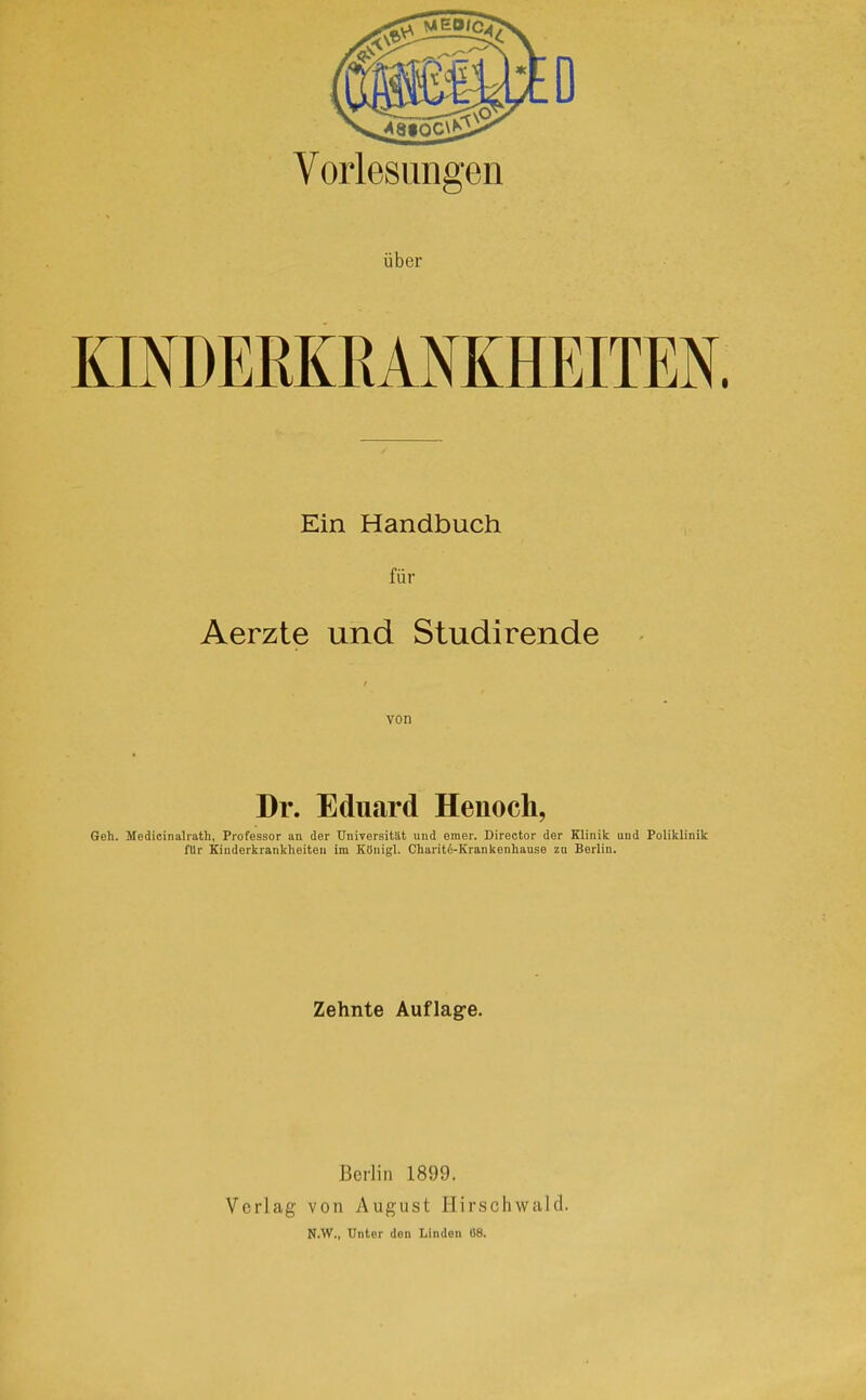 Voiiesimgen über Ein Handbuch für Aerzte und Studirende von Dr. Eduard Henoch, Geh. Medicinalrath, Professor an der Universität und eraer. Director der Klinik und Poliklinik fUr Kinderkrankheiten im Königl. Charitd-Krankenhause zu Berlin. Zehnte Auflag-e. Berlin 1899. Verlag von August Hirschwald. N.W., Unter den Linden 08.