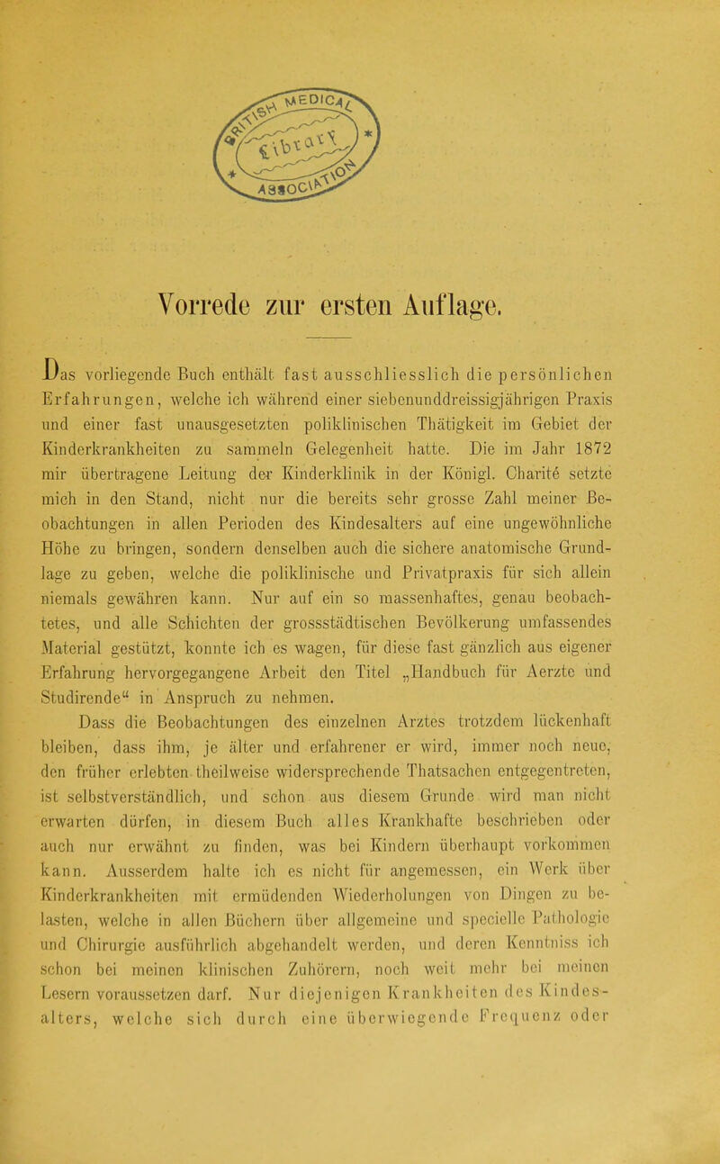 Uas vorliegende Buch enthält fast ausschliesslich die persönlichen Erfahrungen, welche ich während einer siebenunddreissigjährigen Praxis und einer fast unausgesetzten poliklinischen Thätigkeit im Gebiet der Kinderkrankheiten zu sammeln Gelegenheit hatte. Die im Jahr 1872 mir übertragene Leitung der Kinderklinik in der Königl. Charite setzte mich in den Stand, nicht nur die bereits sehr grosse Zahl meiner Be- obachtungen in allen Perioden des Kindesalters auf eine ungewöhnliche Höhe zu bringen, sondern denselben auch die sichere anatomische Grund- lage zu geben, welche die poliklinische und Privatpraxis für sich allein niemals gewähren kann. Nur auf ein so massenhaftes, genau beobach- tetes, und alle Schichten der grossstädtischen Bevölkerung umfassendes Material gestützt, konnte ich es wagen, für diese fast gänzlich aus eigener Erfahrung hervorgegangene Arbeit den Titel „Handbuch für Aerzte und Studirende“ in Anspruch zu nehmen. Dass die Beobachtungen des einzelnen Arztes trotzdem lückenhaft bleiben, dass ihm, je älter und erfahrener er wird, immer noch neue, den früher erlebten theilweise widersprechende Thatsachen entgegentreten, ist selbstverständlich, und schon aus diesem Grunde wird man nicht erwarten dürfen, in diesem Buch alles Krankhafte beschrieben oder auch nur erwähnt zu finden, was bei Kindern überhaupt Vorkommen kann. Ausserdem halte ich es nicht für angemessen, ein Werk über Kinderkrankheiten mit ermüdenden Wiederholungen von Dingen zu be- lasten, welche in allen Büchern über allgemeine und speciellc Palhologic und Chirurgie ausführlich abgehandelt werden, und deren Kenntniss ich schon bei meinen klinischen Zuhörern, noch weit mehr bei meinen Lesern voraussetzen darf. Nur diejenigen Krankheiten des Kindes- alters, welche sich durch eine überwiegende Ercipienz oder