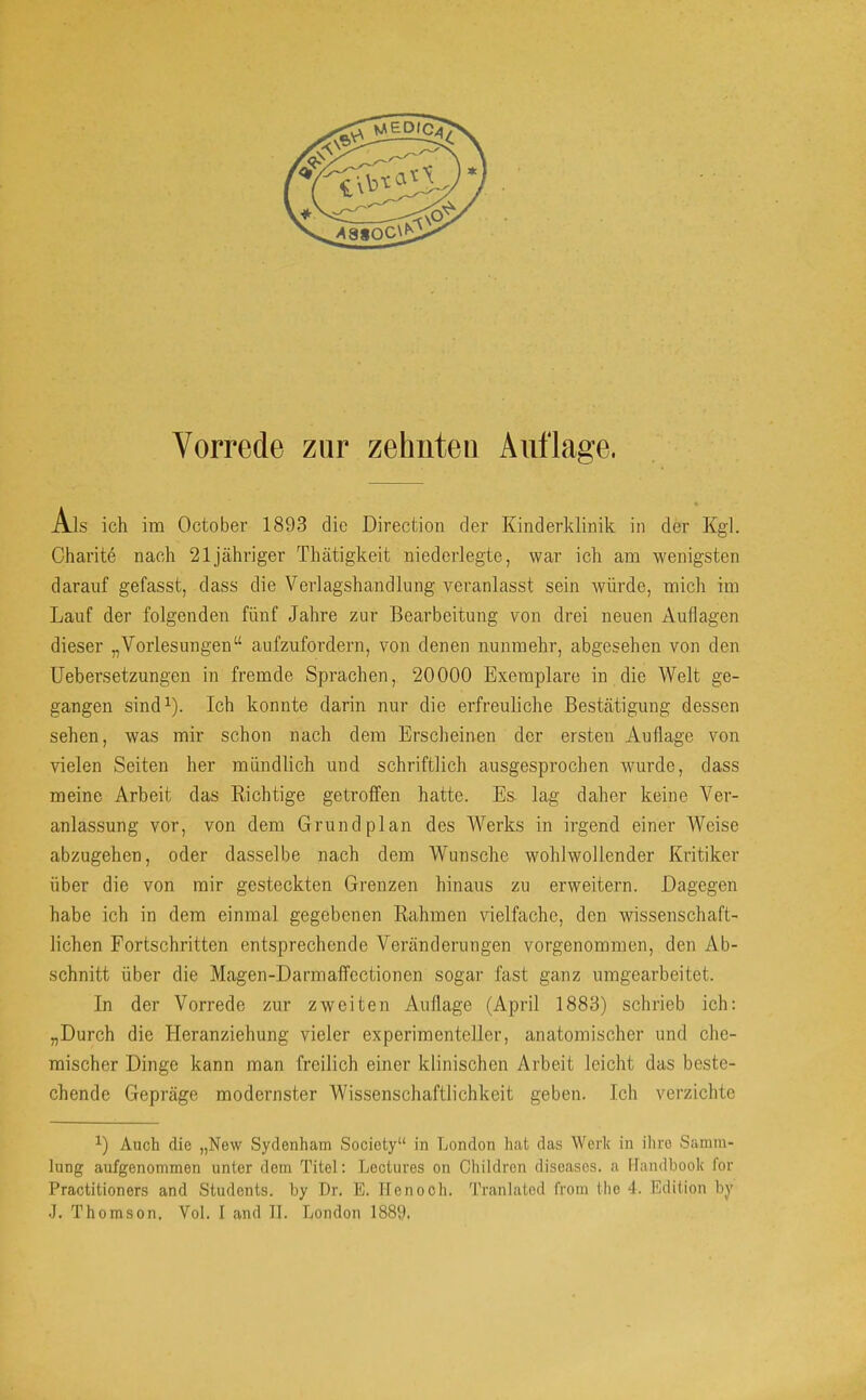 Als ich im October 1893 die Direction der Kinderklinik in der Kgl. Charite nach 21 jähriger Thätigkeit niederlegte, war ich am wenigsten darauf gefasst, dass die Verlagshandlung veranlasst sein würde, mich im Lauf der folgenden fünf Jahre zur Bearbeitung von drei neuen Auflagen dieser „Vorlesungen“ aufzufordern, von denen nunmehr, abgesehen von den Uebersetzungen in fremde Sprachen, 20000 Exemplare in die Welt ge- gangen sind^). Ich konnte darin nur die erfreuliche Bestätigung dessen sehen, was mir schon nach dem Erscheinen der ersten Auflage von vielen Seiten her mündlich und schriftlich ausgesprochen wmrde, dass meine Arbeit das Richtige getroffen hatte. Es lag daher keine Ver- anlassung vor, von dem Grund plan des Werks in irgend einer Weise abzugehen, oder dasselbe nach dem Wunsche wohlwollender Kritiker über die von mir gesteckten Grenzen hinaus zu erweitern. Dagegen habe ich in dem einmal gegebenen Rahmen vielfache, den wissenschaft- lichen Fortschritten entsprechende Veränderungen vorgenommen, den Ab- schnitt über die Magen-Darmaffectionen sogar fast ganz umgearbeitet. In der Vorrede zur zweiten Auflage (April 1883) schrieb ich: „Durch die Heranziehung vieler experimenteller, anatomischer und che- mischer Dinge kann man freilich einer klinischen Arbeit leicht das beste- chende Gepräge modernster Wissenschaftlichkeit geben. Ich verzichte Auch die „New Sydenham Society“ in London hat das Werk in iliro Samm- lung aufgenommen unter dom Titel: Lectures on Children diseases, a llandbook for Practitioners and Studonts. by Dr. E. Henooh. Tranlatod from tho 4. Edition by