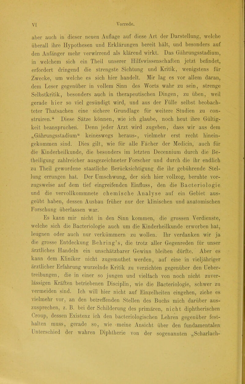 aber auch in dieser neuen Auflage auf diese Art der Darstellung, welche überall ihre Hypothesen und Erklärungen bereit hält, und besonders auf den Anfänger mehr verwirrend als klärend wirkt. Das Gährungsstadium, in welchem sich ein Theil unserer Hilfswissenschaften jetzt befindet, erfordert dringend die strengste Sichtung und Kritik, wenigstens für Zwecke, um welche es sich hier handelt. Mir lag es vor allem daran, dem Leser gegenüber in vollem Sinn des Worts wahr zu sein, strenge Selbstkritik, besonders auch in therapeutischen Dingen, zu üben, weil gerade hier so viel gesündigt wird, und aus der Fülle selbst beobach- teter Thatsachen eine sichere Grundlage für weitere Studien zu con- struiren.“ Diese Sätze können, wie ich glaube, noch heut ihre Gültig- keit beanspruchen. Denn jeder Arzt wird zugeben, dass wir aus dem „Gährungsstadium“ keineswegs heraus-, vielmehr erst recht hinein- gekommen sind. Dies gilt, wie für alle Fächer der Medicin, auch für die Kinderheilkunde, die besonders im letzten Decennium durch die ße- theiligung zahlreicher ausgezeichneter Forscher und durch die ihr endlich zu Theil gewordene staatliche Berücksichtigung die ihr gebührende Stel- lung errungen hat. Der Umschwung, der sich hier vollzog, beruhte vor- zugsweise auf dem tief eingreifenden Einfluss, den die Bacteriologie und die vervollkommnete chemische Analyse auf ein Gebiet aus- geübt haben, dessen Ausbau früher nur der klinischen und anatomischen Forschung überlassen war. Es kann mir nicht in den Sinn kommen, die grossen Verdienste, welche sich die Bacteriologie auch um die Kinderheilkunde erworben hat, leugnen oder auch nur verkümmern zu wollen. Ihr verdanken wir ja die grosse Entdeckung Behring’s, die trotz aller Gegenreden für unser ärztliches Handeln ein unschätzbarer Gewinn bleiben dürfte. Aber es kann dem Kliniker nicht zugemuthet werden, auf eine in vieljähriger ärztlicher Erfahrung wurzelnde Kritik zu verzichten gegenüber den Ueber- treibungen, die in einer so jungen und vielfach von noch nicht zuver- lässigen Kräften betriebenen Disciplin, wie die Bacteriologie, schwer zu vermeiden sind. Ich will hier nicht auf Einzelheiten cingehen, ziehe es vielmehr vor, an den betreffenden Stellen des Buchs mich darüber aus- zusprechen, z. B. bei der Schilderung des primären, nicht diphtherischen Croup, dessen Existenz ich den bacteriologischcn Lehren gegenüber fest- halten muss, gerade so, wie -meine Ansicht über den fundamentalen Unterschied der wahren Diphtherie von der sogenannten „Scharlach-