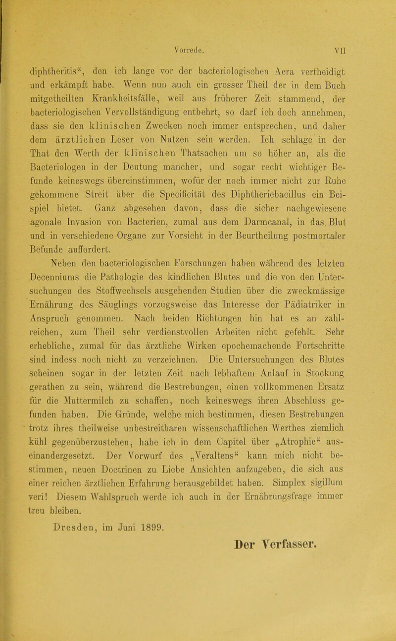 diphtheritis“, den ich lange vor der bac.teriologischen Aera vertheidigt und erkämpft habe. Wenn nun auch ein grosser Theü der in dem Buch mitgetheilten Krankheitsfälle, weil aus früherer Zeit stammend, der bacteriologischen Vervollständigung entbehrt, so darf ich doch annehmen, dass sie den klinischen Zwecken noch immer entsprechen, und daher dem ärztlichen Leser von Nutzen sein werden. Ich schlage in der That den AVerth der klinischen Thatsachen um so höher an, als die Bacteriologen in der Deutung mancher, und sogar recht wichtiger Be- funde keineswegs übereinstimmen, wofür der noch immer nicht zur Ruhe gekommene Streit über die Specificität des Diphtheriebacillus ein Bei- spiel bietet. Ganz abgesehen davon, dass die sicher nachgewiesene agonale Invasion von Bacterien, zumal aus dem Darmcanal, in das.Blut und in verschiedene Organe zur A'^orsicht in der Beurtheilung postmortaler Befunde auffordert. Neben den bacteriologischen Forschungen haben während des letzten Decenuiums die Pathologie des kindlichen Blutes und die von den Unter- suchungen des Stoffwechsels ausgehenden Studien über die zweckmässige Ernährung des Säuglings vorzugsweise das Interesse der Pädiatriker in Anspruch genommen. Nach beiden Richtungen hin hat es an zahl- reichen, zum Theil sehr verdienstvollen Arbeiten nicht gefehlt. Sehr erhebliche, zumal für das ärztliche AVirken epochemachende Fortschritte sind indess noch nicht zu verzeichnen. Die Untersuchungen des Blutes scheinen sogar in der letzten Zeit nach lebhaftem Anlauf in Stockung gerathen zu sein, während die Bestrebungen, einen vollkommenen Ersatz für die Muttermilch zu schaffen, noch keineswegs ihren Abschluss ge- funden haben. Die Gründe, welche mich bestimmen, diesen Bestrebungen trotz ihres theilweise unbestreitbaren wissenschaftlichen Werthes ziemlich kühl gegenüberzustehen, habe ich in dem Capitel über „Atrophie“ aus- einandergesetzt. Der Vorwurf des „Veraltens“ kann mich nicht be- stimmen, neuen Doctrinen zu Liebe Ansichten aufzugeben, die sich aus einer reichen ärztlichen Erfahrung herausgebildet haben. Simplex sigillum veri! Diesem Wahlspruch werde ich auch in der Ernährungsfrage immer treu bleiben. Dresden, im Juni 1899.