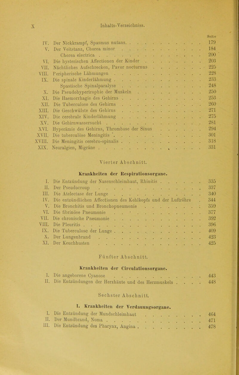 Seite IV. Der Nickkrampf, Spasmus nutans 179 V. Der Veitstanz, Chorea minor 184 Chorea electrica 200 VI. Die hysterischen All'ectioiien der Kinder 20.3 VII. Nächtliches Aufschrecken, Davor nocturnus 225 VIII. Peripherische Lähmungen 228 IX. Die spinale Kinderlähmung 2.33 Spastische Spinalparalyse 248 X. Die Pseudohypertrophie der Muskeln 250 XI. Die Haemorrhagie des Gehirns 253 XII. Die Tuberculose des Gehirns 260 XIII. Die Geschwülste des Gehirns . 271 XIV. Die cerebrale Kinderlähmung 275 XV. Die Gehirnwassersucht 281 XVI. Hyperämie des Gehirns, Thrombose der Sinus 294 XVII. Die tuberculose Meningitis  • 301 XVIII. Die Meningitis cerebro-spinalis 318 XIX. Neuralgien, Migräne 331 Vierter Abschnitt. Krankheiten der Respiratiousorgaue. I. Die Entzündung der Nasenschleimhaut, Rhinitis 335 II. Der Pseudocroup 337 III. Die Atelectase der Lunge . 340 IV. Die entzündlichen Affectionen des Kehlkopfs und der Luftröhre . 344 V. Die Bronchitis und Bronchopneumonie ■. 359 VI. Die fibrinöse Pneumonie . . • 377 VII. Die chronische Pneumonie 392 VIII. Die Pleuritis 396 IX. Die Tuberculose der Lunge 409 X. Der Lungenbrand 42-3 XL Der Keuchhusten 425 Fünfter Abschnitt. Krankheiten der Circulationsorgane. I. Die angeborene Cyanose 443 II. Die Entzündungen der Herzhäute und des Herzmuskels .... 448 Sechster Abschnitt. I. Krankheiten der Verdauungsorgane. 1. Die Entzündung der Mundschleimhaut 464 H. Der Mundbrand, Noma 471 HL Die Entzündung des Pharynx, Angina 478