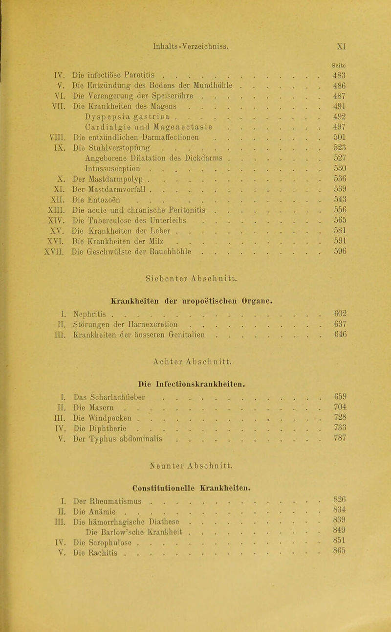Seite IV. Die infectiöse Parotitis 483 V. Die Entzündung des Bodens der Mundhöhle 486 VI. Die Verengerung der Speiseröhre 487 VII. Die Krankheiten des Magens 491 Dyspepsia gastrica 492 Cardialgie und Magenectasie 497 VIII. Die entzündlichen Darmaffectionen 501 IX. Die Stuhlverstopfung 523 Angeborene Dilatation des Dickdarms 527 Intussusception 530 X. Der Mastdarmpolyp 536 XI. Der Mastdarmvorfall 539 XII. Die Entozoen ... 543 XIII. Die acute und chronische Peritonitis 556 XIV. Die Tuberculose des Unterleibs 565 XV. Die Krankheiten der Leber . 581 XVI. Die Krankheiten der Milz 591 XVII. Die Geschwülste der Bauchhöhle 596 Siebenter Abschnitt. Krankheiten der uropoetisclien Organe. I. Nephritis 602 II. Störungen der Harnexeretion 637 III. Krankheiten der äusseren Genitalien 646 Achter Abschnitt. Die Infectionskranklieiten. I. Das Scharlachfieber 659 II. Die Masern 704 III. Die Windpocken 728 IV. Die Diphtherie 733 V. Der Typhus abdominalis 787 Neunter Abschnitt. Constitutionelie Krankheiten. I. Der Rheumatismus 826 II. Die Anämie 834 III. Die hämorrhagische Diathoso 839 Die Barlow’scho Krankheit 849 IV. Die Scrophuloso 851 V. Die Rachitis 865
