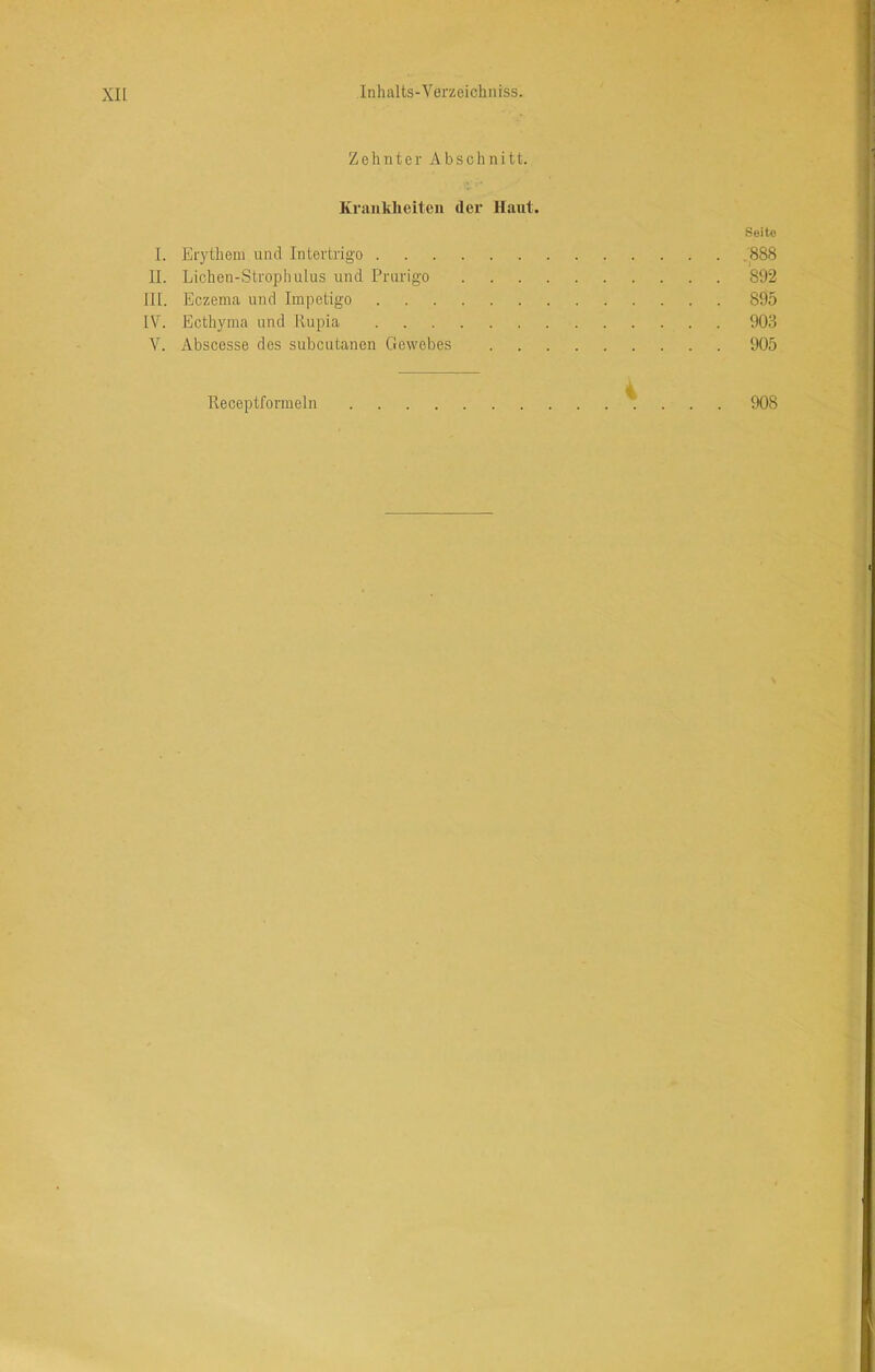 XU Zehnter Abschnitt. Krankheiten der Haut. .Seite I. Erythem und Intertrigo ,888 II. Lichen-Strophulus und Prurigo 892 III. Eczema und Impetigo 895 IV. Ecthyma und Rupia 903 V. Abscesse des subcutanen Gewebes 905 Receptformeln 908