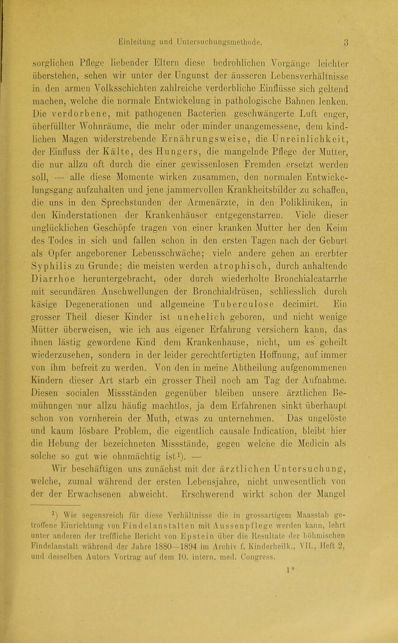 sorglichen l^llcge lii'honder Ellern diese bedrohlichen Yorgängo; leichler überstehen, sehen wir unter der Ungunst der äusseren Lebensverhältnissc in den armen Volksschichten zahlreiche verderbliche Einllüsse sich geltend machen, welche die normale Entwickelung in pathologische Bahnen lenken. Die verdorbene, mit pathogenen Bacterien geschwängerte Luft enger, überfüllter Wohnräumc, die mehr oder minder unangemessene, dem kind- lichen Magen widerstrebende Ernährungsweise, die Unreinlichkeit, der Einlluss der Kälte, des Hungers, die mangelnde Pflege der Mutter, die nur allzu oft durch die einer gewissenlosen Fremden ersetzt werden soll, — alle diese Momente wirken zusammen, den normalen Entwicke- lungsgang aufzuhalten und jene jammervollen Krankheitsbilder zu schaffen, die uns in den Sprechstunden der Armenärzte, in den Polikliniken, in den Kinderstationen der Krankenhäuser entgegen starren. Viele dieser unglücklichen Geschöpfe tragen von einer kranken Mutter her den Keim des Todes in sich und fallen schon in den ersten Tagen nach der Geburt als Opfer angeborener Lebensschwäche; viele andere gehen an ererbter Syphilis zu Grunde; die meisten werden atrophisch, durch anhaltende Diarrhoe heruntergebracht, oder durch wiederholte Bronchialcatarrhe mit secundären Anschwellungen der Bronchialdrüsen, schliesslich durch käsige Degenerationen und allgemeine Tuberculose decimirt. Ein grosser Theil dieser Kinder ist unehelich geboren, und nicht wenige Mütter überweisen, wie ich aus eigener Erfahrung versichern kann, das ihnen lästig gewordene Kind dem Krankenhause, nicht, um es geheilt wiederzusehen, sondern in der leider gerechtfertigten Hoflfnung, auf immer von ihm befreit zu werden. Von den in meine Abtheilung aufgenommenen Kindern dieser Art starb ein grosser Theil noch am Tag der Aufnahme. Diesen socialen Missständen gegenüber bleiben unsere ärztlichen Be- mühungen nur allzu häufig machtlos, ja dem Erfahrenen sinkt überhaupt schon von vornherein der Muth, etwas zu unternehmen. Das ungelöste und kaum lösbare Problem, die eigentlich causale Indication, bleibt hier die Hebung der bezeichneten Missstände, gegen welche die Medicin als solche so gut wie ohnmächtig ist^- — Wir beschäftigen uns zunächst mit der ärztlichen Untersucliung, welche, zumal während der ersten Lebensjalu'e, nicht unwesentlich von der der Erwachsenen abweicht. Erschwerend wirkt S(dion der Mangel Wie scgensreicli für fliese Vcrliällnissc tlio in grossnrtigcm Maasslab ge- trolVene Kiiiriclilung von F i n d e 1 an s ta I le n mit A u ssen p f 1 ege werden kann, lehrt unter anderen der trcflliclie Hericht von l'lpstein über die Resultate der böliniischen Findelanstalt während der .lahro 1880—1894 iin Archiv f. Kimlerheilk., \MI., lieft 2, und ilossclbcn Autors Vortrag auf dein 10. intern, ined. Congress. 1*