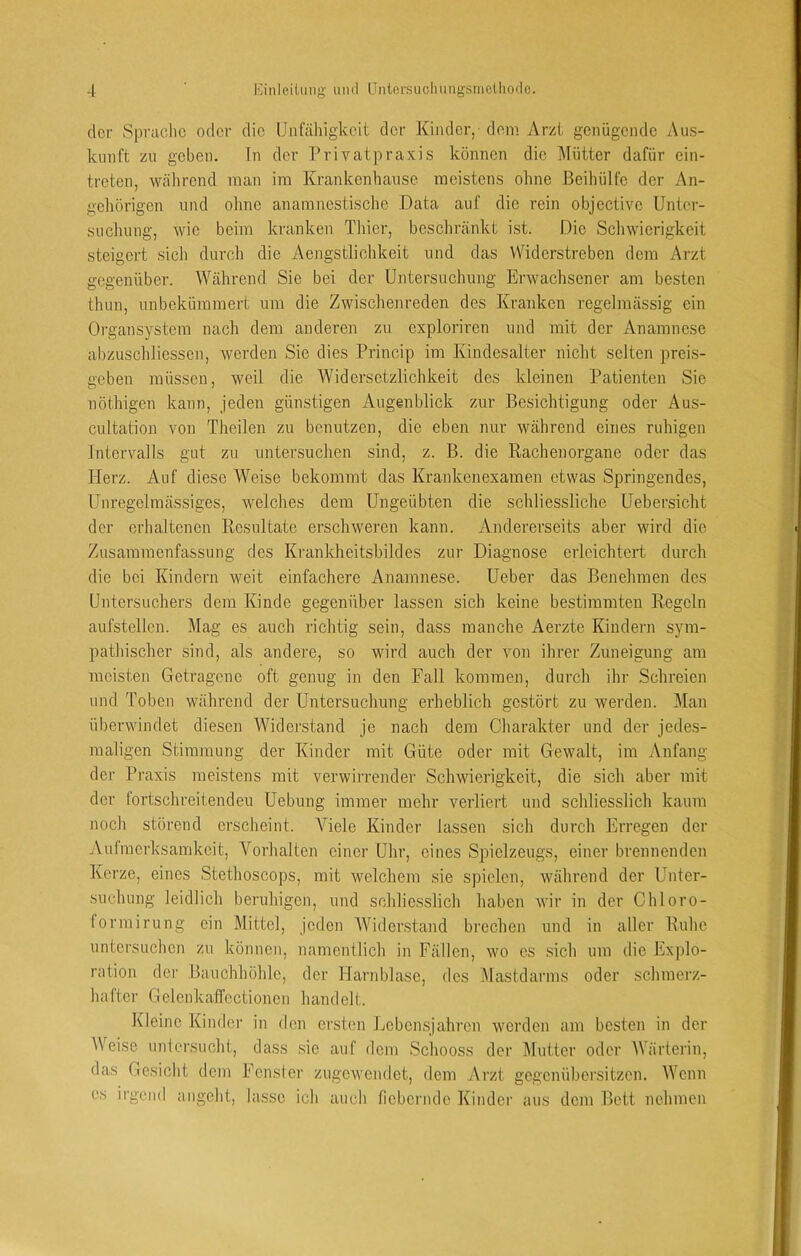 der Sprache oder die IJnfäliigkeit der Kinder, dem Arzt genügende Aus- kunft zu geben. In der Privatpraxis können die Mütter dafür ein- treten, wälircnd man ira Krankenhanse meistens ohne .Beihülfe der An- gehörigen und ohne anamnestische Data auf die rein objective Unter- suchung, wie beim kranken Tliier, bescliränkt ist. Die Scliwicrigkeit steigert sicli durcli die Aengstlichkeit und das Widerstreben dem Arzt gegenüber. Während Sie bei der Untersuchung Erwachsener am besten thun, unbekümmert um die Zwischenreden des Kranken regelmässig ein Organsystem nach dem anderen zu exploriren und mit der Anamnese abzuschliessen, werden Sie dies Princip im Kindesalter nicht selten preis- geben müssen, weil die Widersetzlichkeit des kleinen Patienten Sie nöthigen kann, jeden günstigen Augenblick zur Besichtigung oder Aus- cultation von Theilen zu benutzen, die eben nur während eines ruhigen Intervalls gut zu untersuchen sind, z. B. die Rachenorgane oder das Herz. Auf diese Weise bekommt das Krankenexamen etwas Springendes, Unregelmässiges, welches dem Ungeübten die schliessliche Uebersicht der erhaltenen Resultate erschweren kann. Andererseits aber wird die Zusammenfassung des Krankheitsbildes zur Diagnose erleichtert durch die bei Kindern weit einfachere Anamnese. Ueber das Benehmen des Untersuchers dem Kinde gegenüber lassen sich keine bestimmten Regeln aufstellen. Mag es auch richtig sein, dass manche Aerzte Kindeni sym- pathischer sind, als andere, so wird auch der von ihrer Zuneigung am meisten Getragene oft genug in den Fall kommen, durch ihr Schreien und Toben während der Untersuchung erheblich gestört zu werden. Man überwindet diesen Widerstand je nach dem Charakter und der jedes- maligen Stimmung der Kinder mit Güte oder mit Gewalt, im Anfang der Pi-axis meistens mit verwirrender Schwierigkeit, die sich aber mit der fortschreitenden Uebung immer mehr verliert und schliesslich kaum noch störend erscheint. Viele Kinder lassen sich durch Erregen der Aufmerksamkeit, Vorhalten einer Uhr, eines Spielzeugs, einer brennenden Kerze, eines Stethoscops, mit welchem sie spielen, während der Unter- suchung leidlich beruhigen, und schliesslich haben wir in der Chloro- formirung ein Mittel, jeden Widerstand brechen und in aller Ruhe untersuchen zu können, namentlich in Fällen, wo es sich um die Explo- ration der Bauchhöhle, der Harnblase, des Mastdarms oder schmerz- hafter Gelenkaffcctionen handelt. Kleine Kinder in den ersten Lebensjahren werden am besten in der Weise nntersneht, dass sie auf dem Schooss der ]\lntter oder AVärterin, das Gesicht dem Fenster zugewendet, dem Arzt gegenübersitzen. Wenn cs irgend angeht, lasse ich auch fiebernde Kinder aus dem Bett nehmen