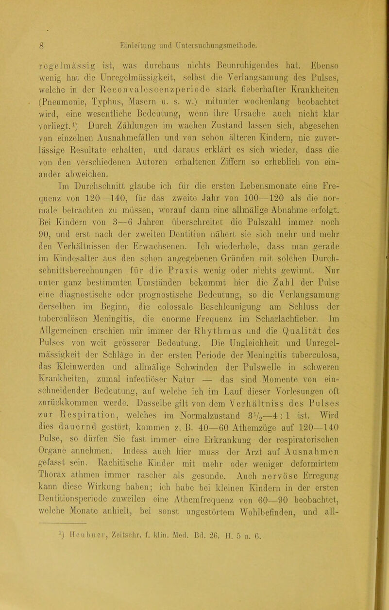 i'cgelnuissig ist, was diirchans nichts Itcimruliigcndcs hat. l^henso wenig hat die Unregelmässigkeit, selbst die Verlangsamung des J’ulses, welche in der Rccon valesccnzpcriode stark tieberhafter Krankheiten (Pneumonie, Typhus, Masern u. s. w.) mitunter wochenlang beobachtet wird, eine wesentliche Bedeutung, wenn ihre Ursache auch nicht klar vorliegt. U Durch Zählungen im wachen Zustand lassen sich, abgesehen von einzelnen Ausnahmefällen und von schon älteren Kindern, nie zuver- lässige Resultate erhalten, und daraus erklärt es sich wieder, dass die von den verschiedenen Autoren erhaltenen Ziffern so erheblich von ein- ander abweichen. Im Durchschnitt glaube ich für die ersten Lebensmonate eine Fre- quenz von 120—140, für das zweite Jahr von 100—120 als die nor- male betrachten zu müssen, worauf dann eine allmälige Abnahme erfolgt. Bei Kindern von 3—6 Jahren überschreitet die Pulszahl immer noch 90, und erst nach der zweiten Dentition nähert sie sich mehr und mehr den Verhältnissen der Erwachsenen. Ich wiederhole, dass man gerade im Kindesalter aus den schon angegebenen Gründen mit solchen Durch- schnittsberechnungen für die Praxis wenig oder nichts gewinnt. Nur unter ganz bestimmten Umständen bekommt hier die Zahl der Pulse eine diagnostische oder prognostische Bedeutung, so die Verlangsamung derselben im Beginn, die colossale Beschleunigung am Schluss der tubcrculösen Meningitis, die enorme Frequenz im Schaiiachlieber. Jm Allgemeinen erschien mir immer der Rhythmus und die Qualität des Pulses von weit grösserer Bedeutung. Die Ungleichheit und Unregel- mässigkeit der Schläge in der ersten Periode der Meningitis tuberculosa, das Kleinwerden und allmälige Schwinden der Pulswelle in schweren Krankheiten, zumal infectiöser Natur — das sind Momente von ein- schneidender Bedeutung, auf welche ich im Lauf dieser Vorlesungen oft zurückkommen werde. Dasselbe gilt von dem Verbaltniss des Pulses zur Respiration, welches im Normalzustand 3'/2—4:1 ist. Wird dies dauernd gestört, kommen z. B. 40—60 Athemzüge auf 120—140 Pulse, so dürfen Sie fast immer eine Erkrankung der respiratorischen Organe annehmen. Indess auch hier muss der Arzt auf Ausnahmen gefasst sein. Rachitische Kinder mit mehr oder weniger deformirtem Thorax athmen immer rascher als gesunde. Auch nervöse Erregung kann diese Wirkung haben; ich habe bei kleinen Kindern in der ersten Dentitionsperiode zuweilen eine Athemfrequenz von 60—90 beobachtet, welche Monate anhielt, bei sonst ungestörtem AVohlbefmden, und all-
