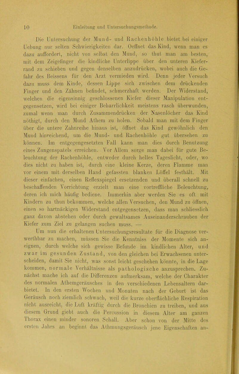 Die UntevsLicliung der ]\luiul- und Raclieiiliölile bietet bei einiger Uebung nur selten Schwierigkeiten dar. Ocflnct das Kind, wenn man es dazu auffordert, nicht von selbst den Mund, so thut man am besten, mit dem Zeigefinger die kindliclie Unterlippe über den unteren Kiefer- rand zu scliieben und gegen denselben anzudrücken, wobei auch die Ge- fahr des Beissens für den Arzt vermieden wird. Denn jeder Versuch dazu muss dem Kinde, dessen Lippe sich zwischen dem drückenden Finger und den Zähnen befindet, schmerzhaft werden. Der Widerstand, welchen die eigensinnig geschlossenen Kiefer dieser Manipulation ent- gegensetzen, wird bei einiger Beharrlichkeit meistens rasch überwunden, zumal wenn man durch Zusaramendrücken der Nasenlöcher das Kind nüthigt, durch den Mund Athera zu holen. Sobald man mit dem Finger über die untere Zahnreihe hinaus ist, öffnet das Kind gewöhnlich den Mund hinreichend, um die Mund- und Rachenhöhlc gut übersehen zu können. Im entgegengesetzten Fall kann man dies durch Benutzung eines Zungenspatels erreichen. Vor Allem sorge man dabei für gute Be- leuchtung der Rachenhöhle, entweder durch helles Tageslicht, oder, wo dies nicht zu haben ist, durch eine kleine Kerze, deren Flamme man vor einem mit derselben Hand gefassten blanken Löffel festlüilt. Mit dieser einfachen, einen Reflexspiegel ersetzenden und überall schnell zu beschaffenden Vorrichtung erzielt man eine vortreffliche Beleuchtung, deren ich mich häufig bediene. Immerhin aber werden Sie es oft mit Kindern zu thun bekommen, welche allen V^ersuchen, den Mund zu öffnen, einen so hartnäckigen Widerstand entgegensetzen, dass man schliesslich ganz davon abstehen oder durch gewaltsames Auseinanderschrauben der Kiefer zum Ziel zu gelangen suchen muss. — Um nun die erhaltenen L'ntersuchungsresultate für die Diagnose ver- werthbar zu machen, müssen Sie die Kenntniss der Momente sich an- eignen, durch welche sich gewisse Befunde im kindlichen Alter, und zwar im gesunden Zustand, von den gleichen bei Erwachsenen unter- scheiden, damit Sie nicht, was sonst leicht geschehen könnte, in die Lage kommen, normale Verhältnisse als pathologische anzusprechen. Zu- nächst mache ich auf die Differenzen aufmerksam, welche der Charakter des normalen Athcrageräusches in den verschiedenen Lebensaltern dar- bietet. In den ersten Wocheji und Monaten nach der Geburt ist das Geräusch noch ziemlich schwach, weil die kurze oberflächliche Respiration nicht ausreicht, die Lutt kräftig durch die Bronchien zu treiben, und aus diesem Grund giebt auch die Percussion in diesem Alter am ganzen Thorax einen minder sonoren Schall. Aber schon von der Milte des ersten Jahrs an beginnt das Athmungsgeräusch jene Eigenschaften an-