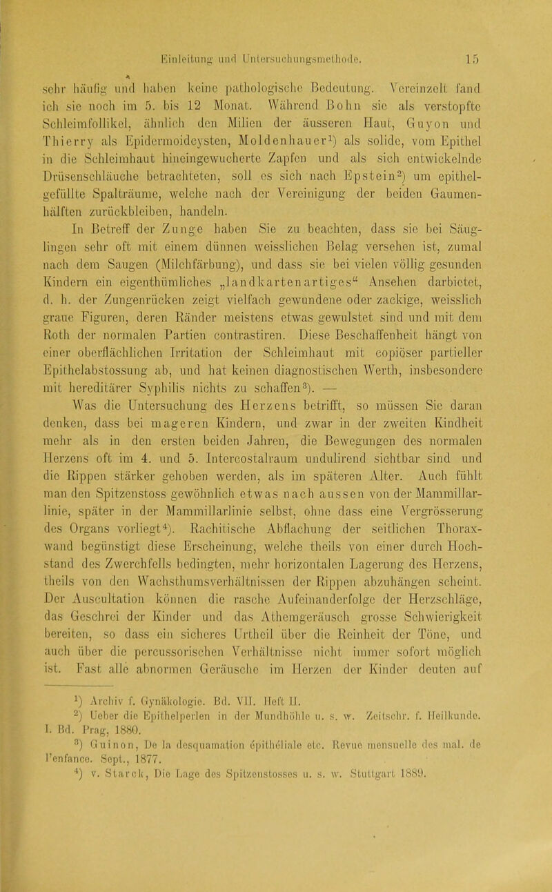 A sehr liäu(ig mul liabcii keine pathologische Bedeulmig. V'creiiizelt l'aiul icli sie noch ira 5. bis 12 Monat. Während Bolin sie als verstopfte Schleimfollikel, ähidioh den Milien der äusseren Haut, Guyon und Thierry als Epidermoidej^sten, Moldenhauer^) als solide, vom Epithel in die Schleimhaut hineingewucherte Zapfen und als sich entwickelnde Drüsenschläuche betrachteten, soll es sich nach Epstein“) um epithel- gefüllte Spalträume, welche nach der Vereinigung der beiden Gaumen- hälften Zurückbleiben, bandeln. In Betreff der Zunge haben Sie zu beachten, dass sie bei Säug- lingen sehr oft mit einem dünnen weisslichen Belag versehen ist, zumal nach dem Saugen (Milchfärbung), und dass sie bei vielen völlig gesunden Kindern ein eigenthümliches „landkartenartiges“ Ansehen darbietet, d. h. der Zungenrücken zeigt vielfach gewundene oder zackige, weisslich graue Figuren, deren Ränder meistens etwas gewulstet sind und mit dem Roth der normalen Partien contrastiren. Diese Beschaffenheit hängt von einer oberflächlichen Irritation der Schleimhaut mit copiöser partieller Epithelabstossung ab, und hat keinen diagnostischen Werth, insbesondere mit hereditärer Syphilis nichts zu schaffen^). •— Was die Untersuchung des Herzens betrifft, so müssen Sie daran denken, dass bei mageren Kindern, und zwar in der zweiten Kindheit mehr als in den ersten beiden Jahren, die Bewegungen des normalen Herzens oft im 4. und 5. Intercostali'aum nndulirend sichtbar sind und die Rippen stärker gehoben werden, als im späteren Alter. Auch fühlt man den Spitzenstoss gewöhnlich etwas nach aussen von der Mammillar- linie, später in der Mammillarlinie selbst, ohne dass eine Vergrösserung des Organs vorliegt^). Rachitische Abflachung der seitlichen Thorax- wand begünstigt diese Erscheinung, welche theils von einer durch Hoch- stand des Zwerchfells bedingten, mehr horizontalen Lagerung des Herzens, theils von den Wachsthumsverhältnissen der Rippen abzuhängen scheint. Der Auscultation können die rasche Aufeinanderfolge der Herzschläge, das Geschrei der Kinder und das Athemgeräusch grosse Schwierigkeit bereiten, so dass ein sicheres Urtbeil über die Reinheit der Töne, und auch über die pcrcussorischen Verhältnisse nicht immer sofort möglich ist. Fast alle abnormen Geräusche im Herzen der Kinder deuten auf ^) Arcliiv f. (lynäkologie. Bd. VII. lieft II. ^) ücber die Epithelperlen in der Mundhöhle u. .s. w. Zeihschr. f. Ileilliundc. I. Bd. Prag, J8bO. Ouinon, De la desquaination epitheliale etc. Revue niensuclle de.s mal. de l’enfance. Sept., 1877. '*) V. Starck, Die Lage des Spitzenstosses u. s. \v. Stuttgart 18S1L