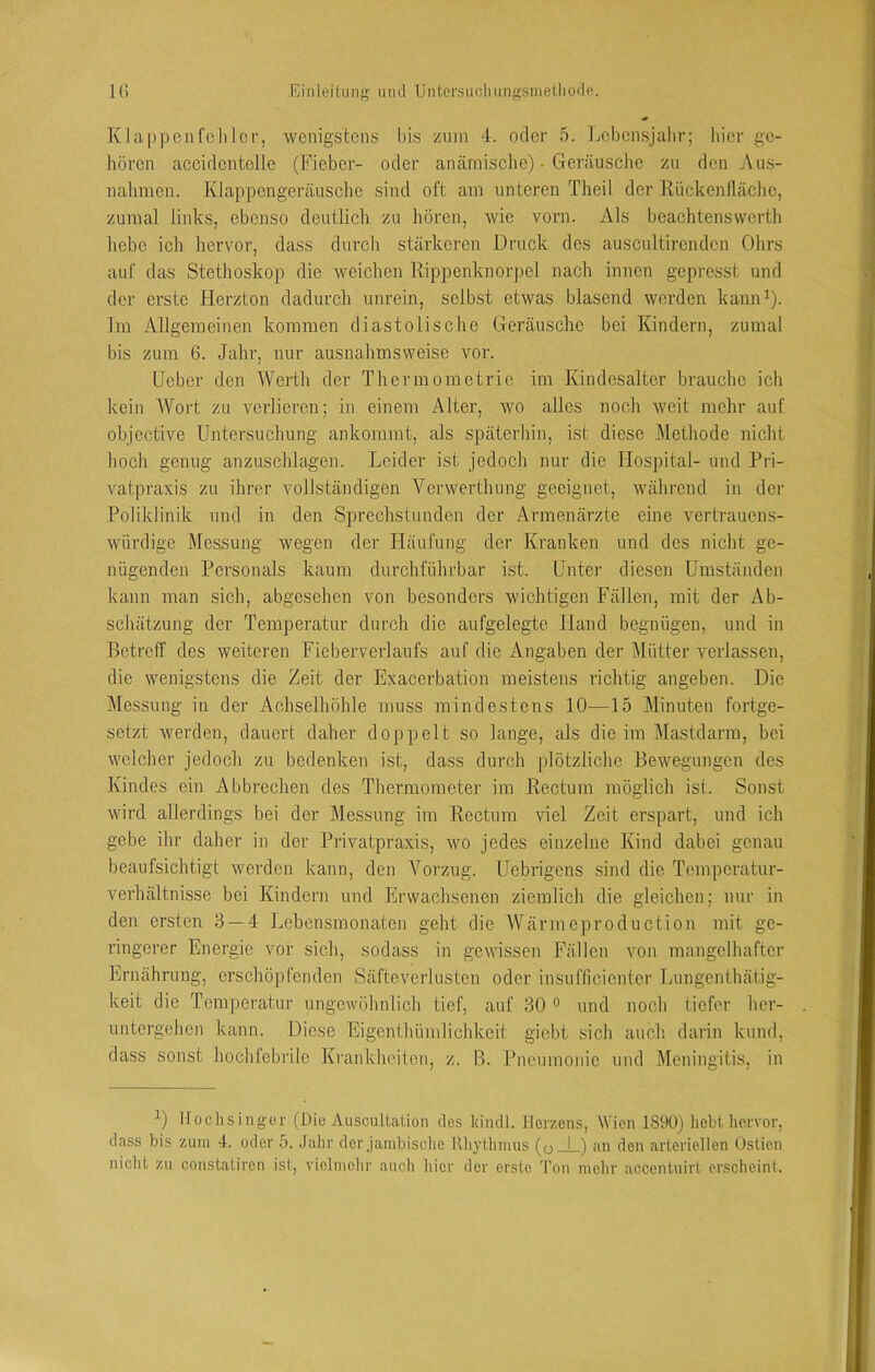 Klappcnfclilor, wenigstens bis zum 4. oder 5. Lebcnsjalir; hier ge- hören accidentelle (Fieber- oder ancämische) • Geräusche zu den Aus- nalimen. Klappengeräusclie sind oft am unteren Theil der Rückenllächc, zumal links, ebenso deutlich zu hören, wie vorn. Als beachtenswerth liebe ich hervor, dass durch stärkeren Druck des auscultirenden Ohrs auf das Stethoskop die weichen Rippenknorjiel nach innen gepresst und der erste Herzton dadurch unrein, selbst etwas blasend werden kaniD). Im Allgemeinen kommen diastolische Geräusche bei Kindern, zumal bis zum 6. Jahr, nur ausnahmsweise vor. Geber den Werth der Thermometrie im Kindesalter brauche ich kein Wort zu verlieren; in einem Alter, wo alles noch weit mehr auf objective Untersuchung ankommt, als späterhin, ist diese Methode nicht hoch genug anzuschlagen. Leider ist jedoch nur die Hospital- und Pri- vatpraxis zu ihrer vollständigen Verwerthung geeignet, während in der Poliklinik und in den Sprechstunden der Armenärzte eine vertrauens- würdige Messung wegen der tiäufung der Kranken und des nicht ge- nügenden Personals kaum durchführbar ist. Unter diesen Umständen kann man sich, abgesehen von besonders wichtigen Fällen, mit der Ab- schätzung der Temperatur durch die aufgelegte Hand begnügen, und in Betreff des weiteren Fieberverlaufs auf die Angaben der Mütter verlassen, die wenigstens die Zeit der Exacerbation meistens richtig angeben. Die Messung in der Achselhöhle muss mindestens 10—15 Minuten fortge- setzt werden, dauert daher doppelt so lange, als die im Mastdarm, bei welcher jedoch zu bedenken ist, dass durch plötzliche Bewegungen des Kindes ein Abbrechen des Thermometer im Rectum möglich ist. Sonst wird allerdings bei der Messung im Rectum viel Zeit erspart, und ich gebe ihr daher in der Privatpraxis, wo jedes einzelne Kind dabei genau beaufsichtigt werden kann, den Vorzug. Uebrigens sind die Temperatur- Verhältnisse bei Kindern und Erwachsenen ziemlich die gleichen; nur in den ersten 3 — 4 Lebensmonaten geht die AVärmeproduction mit ge- ringerer Energie vor sich, sodass in gewissen Fällen von mangelhafter Ernährung, erschöpfenden Säfteverlustcn oder insufficientcr Lungenthätig- keit die Temperatur ungewöhnlich tief, auf 30 ^ mul noch tiefer her- untergehen kann. Diese Eigenthümlichkeit giebt sich auch, darin knnd, dass sonst hochfebrile Ki’ankhciten, z. B. Pneumonie und Meningitis, in Hochs inger (Die Auscultation des kindl. Herzens, Wien 1890) hebt hervor, dass bis zum 4. oder 5. Jalir der Jambische Rliylhmus (ü_L) an den arteriellen Oslien nicht zu constatiren ist, vielmehr auch hier der erste Ton mehr accentuirt erscheint.
