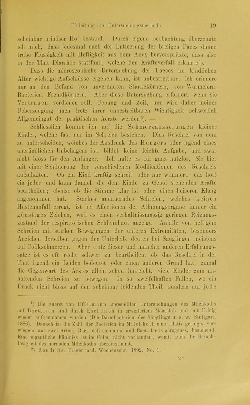 iMiileilmig und UiiLersuohung-sineUiode. l‘J ■scheinbar urinöscr Hof bestand. Durch eigene Beobachtung überzeugte ich inicli, dass jedesmal nacli der Entleerung der breiigen Fäces dünne trübe Flüssigkeit mit Heftigkeit ans dem Anus hervorspritzte, dass also in der That Diarrhoe stattfand, welche den Kräfte verfall erklärte^). Dass die microscopische Untersuchung der Faeces im kindlichen iVltcr wichtige Aufschlüsse ergeben kann, ist unbestreitbar; ich erinnere nur an den Befund von unverdauten Stärkekörnern, von AVurmeiern, Bacterien, Fremdkörpern. Aber diese Untersuchung erfordert, wenn sie Vertrauen verdienen soll, Uebung und Zeit, und wird daher meiner Ueberzeugung nach trotz ihrei- unbestreitbaren AVichtigkeit schwerlich Allgemeingut der praktischen Aerzte werden-). — Schliesslich komme ich auf die Schmerzäusseningen kleiner Kinder, welche fast nur im Schreien bestehen. Dies Geschrei von dem zu unterscheiden, welches der Ausdruck des Hungers oder irgend eines unerfindlichen Unbehagens ist, bildet keine leichte Aufgabe, und zwar nicht bloss für den Anfänger. Ich halte es für ganz nutzlos. Sie hier mit einer Schilderung der verschiedenen Modificationen des Geschreis aufzuhalten. Ob ein Kind kräftig schreit oder nur wimmert, das hört ein jeder und kann danach die dem Kinde zu Gebot stehenden Kräfte beurtheilen; ebenso ob die Stimme klar ist oder einen heiseren Klang angenommen hat. Starkes andauerndes Schreien, welches keinen Hustenanfall erregt, ist bei Affectionen der Athmungsorgane immer ein günstiges Zeichen, weil es einen verhältnissmässig geringen Rcizungs- zustand der respiratorischen Schleimhaut anzeigt. Anfälle von heftigem Schreien mit starken Bewegungen der unteren Extremitäten, besonders Anziehen derselben gegen den Unterleib, deuten bei Säuglingen meistens auf Colikschmerzen. Aber trotz dieser und mancher anderen Erfahrungs- sätze ist es oft recht schwer zu beurtheilen, ob das Geschrei in der That irgend ein Leiden bedeutet oder einen anderen Grund hat, zumal die Gegenwart des Arztes allein schon hinreicht, viele Kinder zum an- haltenden Schreien zu bewegen. In so zweifelhaften Fällen, wo ein Druck nicht bloss auf den scheinbar leidenden Theil, sondern auf jede Die zuerst von UlTelinaiin angestclUen Untersuchungen des Milchhotlis auf Bacterien sind durch Escherich in erweitertem Maas.stab und mit Erfolg wieder aufgenommen worden (Die Dnrmbacterion des Säuglings u. s. w. Stuttgart, 188fi). Danach ist die Zaiil der Bacterien im Milclikoth eine relativ geringe, vor- wiegend aus zwei Arten, Bact. coli commune und Bact. lactis aerogeiies, bestehend. Eine eigentliclie Fäulniss ist im Colon nicht vorhanden, womit auch die Geruch- losigkeit des normalen Milchkoths iibereinslimmt. 2) Raudnitz, Prager med. Wochenschr. 18‘J2. No. 1.