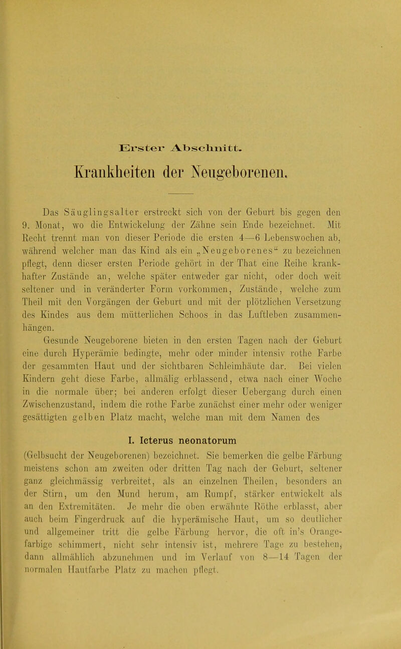Er*stei' Abscliiiitt. Krankheiten der Nengeborenen. Das Säuglingsaltcr erstreckt sich von der Geburt bis gegen den 9. Monat, wo die Entwickelung der Zähne sein Ende bezeichnet. Mit Recht trennt man von dieser Periode die ersten 4—6 Lebenswochen ab, während welcher man das Kind als ein „Neugeborenes“ zu bezeichnen pflegt, denn dieser ersten Periode gehört in der That eine Reihe krank- hafter Zustände an, welche später entweder gar nicht, oder doch weit seltener und in veränderter Form Vorkommen, Zustände, welche zum Theil mit den Vorgängen der Geburt und mit der plötzliclien Versetzung des Kindes aus dem mütterlichen Schoos in das Luftleben Zusammen- hängen. Gesunde Neugeborene bieten in den ersten Tagen nach der Geburt eine durch Hyperämie bedingte, mehr oder minder intensiv rothe Farbe der gesammten Haut und der sichtbaren Schleimhäute dar. Bei vielen Kindern geht diese Farbe, allmälig erblassend, etwa nach einer Woclie in die normale über; bei anderen erfolgt dieser Uebergang durch einen Zwischenzustand, indem die rothe Farbe zunächst einer mehr oder weniger gesättigten gelben Platz macht, welche man mit dem Namen des I. Icterus neonatorum (Gelbsucht der Neugeborenen) bezeichnet. Sie bemerken die gelbe Färbung meistens schon am zweiten oder dritten Tag nach der Geburt, seltener ganz gleichmässig verbreitet, als an einzelnen Theilen, besonders an der Stirn, um den Mund, herum, am Rumpf, stärker entwickelt als an den Extremitäten. Je mehr die oben erwähnte Röthe erblasst, aber auch beim Fingerdruck auf die hypcrämische Haut, um so deullichcr und allgemeiner tritt die gelbe Färbung hervor, die oft in’s Orange- farbige schimmert, nicht sehr intensiv ist, mehrere Tage zu bestehen, dann allmählich abzunchmen und im Verlauf von 8—14 Tagen der normalen Hautfarbe Platz zu machen pflegt.