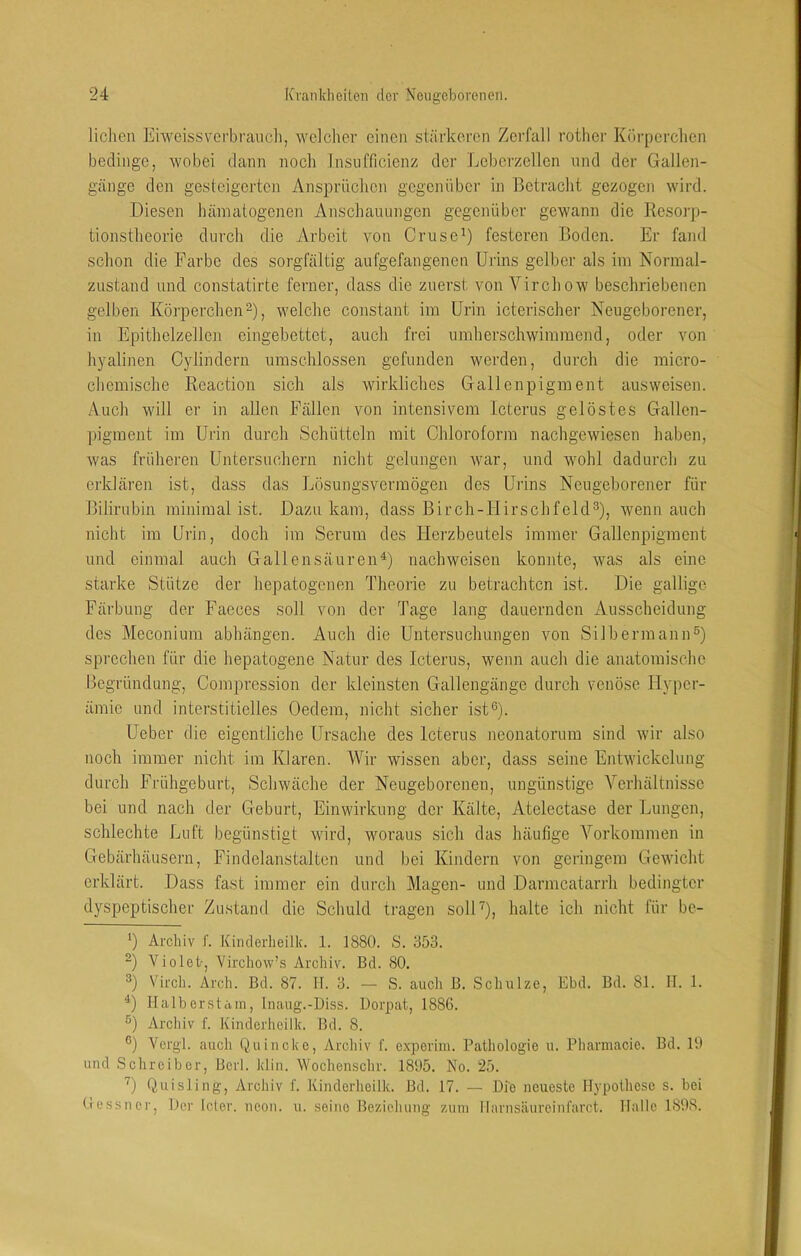 liehen Eiweissverbraiich, welcher einen stärkeren Zerfall rother Körperchen bedinge, wobei dann noch Insufficienz der Leberzellen und der Gallen- gänge den gesteigerten Ansprüclien gegenüber in Betracht gezogen wird. Diesen hämatogenen Anschauungen gegenüber gewann die Kesorp- tionstheorie durch die Arbeit von Cruse^) festeren Boden. Er fand schon die Farbe des sorgfältig aufgefangenen Urins gelber als im Normal- zustand und constatirte ferner, dass die zuerst von Virchow beschriebenen gelben Körperchen D, welche constant im Urin icterischer Neugeborener, in Epithelzellen eingebettet, auch frei umherschwiramend, oder von hyalinen Cylindern umschlossen gefunden werden, durch die micro- chemische Reaction sich als wirkliches Gallenpigment ausweisen. Auch will er in allen Fällen von intensivem Icterus gelöstes Gallcn- piginent im Urin durch Schütteln mit Chloroform nachgewiesen haben, was früheren Untersuchern nicht gelungen war, und wohl dadurch zu erklären ist, dass das Lösungsvermögen des Urins Neugeborener für Bilirubin minimal ist. Dazu kam, dass Birch-Flirschfeld^), wenn auch nicht im Urin, doch im Serum des Herzbeutels immer Gallenpiginent und einmal auch GallensäurenD nachweisen konnte, was als eine starke Stütze der hepatogenen Theorie zu betrachten ist. Die gallige Färbung der Faeces soll von der Tage lang dauernden Ausscheidung des Meconium abhängen. Auch die Untersuchungen von SilbermaniU) sprechen für die hepatogene Natur des Icterus, wenn auch die anatomische Begründung, Compression der kleinsten Gallengänge durch venöse Hyper- ämie und interstitielles Oedem, nicht sicher ist®). Ueber die eigentliche Ursache des Icterus neonatorum sind wir also noch immer nicht im Klaren. Wir wissen aber, dass seine Entwickelung durch Frühgeburt, Schwäche der Neugeborenen, ungünstige Verhältnisse bei und nach der Geburt, Einwirkung der Kälte, Atelectase der Lungen, schlechte Luft begünstigt wird, woraus sich das häufige Vorkommen in Gebärhäusern, Findelanstalten und bei Kindern von geringem Gewicht erklärt. Dass fast immer ein durch Magen- und Darmcatarili bedingter dyspeptischer Zustand die Schuld tragen solD), halte ich nicht für be- *) Archiv f. Kinderlieilk. 1. 1880. S. 353. Violet-, Virchow’,s Archiv. Bd. 80. 3) Virch. Arch. Bd. 87. II. 3. — S. auch B. Schulze, Ebd. Bd. 81. 11. 1. Halberstaui, Inaug.-Diss. Dorpat, 1886. Archiv f. Kinderlieilk. Bd. 8. ®) Vergl. auch Quincke, Archiv f. experini. Pathologie u. Pharnmeie. Bd. 19 und Schreiber, Berl. klin. Wochenschr. 1895. No. 25. U Quisling, Archiv f. Kinderlieilk. Bd. 17. — Die neueste Hypothese s. bei tressner. Der leier, neon. u. seine Beziehung zum llarnsiiureinfarct. Halle 1898.