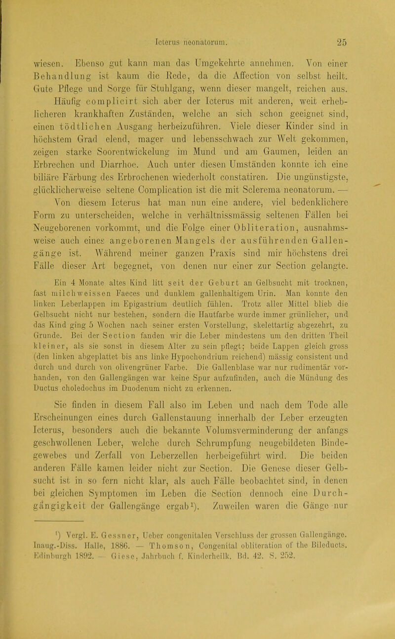 wiesen. Ebenso gut kann man das Umgekehrte annehmen. Von einer Behandlung ist kaum die Rede, da die Affection von selbst heilt. Gute Fliege und Sorge für Stuhlgang, wenn dieser mangelt, reichen aus. Häulig eomplicirt sich aber der Icterus mit anderen, weit erheb- licheren krankhaften Zuständen, weiche an sich schon geeignet sind, einen tödtlichen Ausgajig herbeizuführen. Viele dieser Kinder sind in höchstem Grad eiend, mager und lebensschwach zur Welt gekommen, zeigen starke Soorentwickelung im Mund und am Gaumen, leiden an Erbrechen und Diarrhoe. Auch unter diesen Umständen konnte ich eine biliäre Färbung des Erbrochenen wiederholt constatiren. Die ungünstigste, glücklicherweise seltene Complication ist die mit Sclerema neonatorum. — Von diesem Icterus hat man nun eine andere, viel bedenklichere Form zu unterscheiden, welche in verhältnissmässig seltenen Fällen bei Neugeborenen vorkommt, und die Folge einer Obliteration, ausnahms- weise auch eines angeborenen Mangels der ausführenden Gallen- gänge ist. Während meiner ganzen Praxis sind mir höchstens drei Fälle dieser Art begegnet, von denen nur einer zur Section gelangte. Ein 4 Monate altes Kind litt seit der Geburt an Gelbsucht mit trocknen, fast milchweissen Faeces und dunklem gallenhaltigem Urin. Man konnte den linken Leberlappen im Epigastrium deutlich fühlen. Trotz aller Mittel blieb die Gelbsucht nicht nur bestehen, sondern die Hautfarbe wurde immer grünlicher, und das Kind ging 5 Wochen nach seiner ersten Vorstellung, skelettartig abgezehrt, zu Grunde. Bei der Section fanden wir die Leber mindestens um den dritten Theil kleiner, als sie sonst in diesem yVlter zu sein pflegt; beide Lappen gleich gross (den linken abgeplattet bis ans linke Hypochondrium reichend) massig consistent und durch und durch von olivengrüner Farbe. Die Gallenblase war nur rudimentär vor- handen, von den Gallengängen war keine Spur aufzufinden, auch die Mündung des Ductus choledochus im Duodenum nicht zu erkennen. Sic finden in diesem Fall also im Leben und nach dem Tode alle Erscheinungen eines durch Gallcnstauung innerhalb der Leber erzeugten Icterus, besonders auch die bekannte Volumsverminderung der anfangs geschwollenen Leber, welche durch Schrumpfung neugcbildeten Binde- gewebes und Zerfall von Leberzellon herbeigeführt wdrd. Die beiden anderen Fälle kamen leider nicht zur Section. Die Genese dieser Gelb- sucht ist in so fern nicht klar, als auch Fälle beobachtet sind, in denen bei gleichen Symptomen im Leben die Section dennoch eine Durch- gängigkeit der Gallengängc ergab U- Zuweilen waren die Gänge nur ') Vergl. E. Gessner, Ueber congcuitalon Verscliluss der grossen Gallengänge. Inaug.-Diss. Halle, 1886. — Thomson, Congenital oblUeration of the Bilcducts. I'ldinburgh 1892. — Giese, .Jahrbucli f. Kindcrheilk. Bd. 42. S. 252.