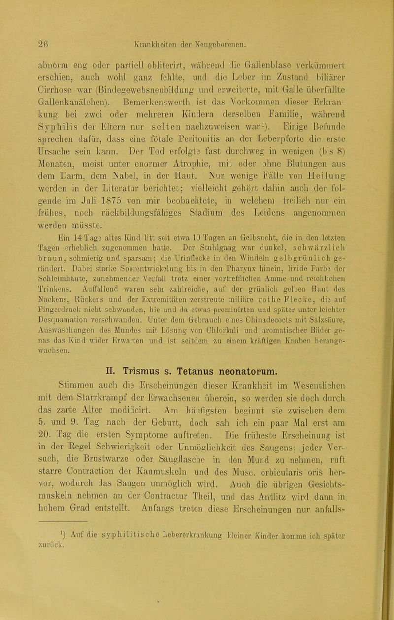 abnorm ejig oder parlicll oblil:erirt, während die Gallenblase verkümmert erschien, auoh wohl ganz fohlte, und die Leber im Zustand biliärer Cirrlioso war (Bindcgewebsneubildung und (‘rwoiterte, mit Galle überfüllte Gallenkanälchen). Bemorkenswerth ist das Vorkommen dieser Erkran- kung bei zwei oder mehreren Kindern derselben Familie, während Syphilis der Eltern nur selten nachzuweisen war^). Einige Befunde sprechen dafür, dass eine fötale Peritonitis an der Leberpforte die erste Ursache sein kann. Der Tod erfolgte fast durchweg in wenigen (bis 8) ]\lonaten, meist unter enormer Atrophie, mit oder ohne Blutungen aus dem Darm, dem Nabel, in der Haut. Nur wenige Fälle von Heilung werden ln der Literatur berichtet; vielleicht gehört dahin auch der fol- gende im Juli 1875 von mir beobachtete, in welchem freilich nur ein frühes, noch rückbildungsfähiges Stadium des Leidens angenommen werden müsste. Ein 14 Tage altes Kind litt seit etwa 10 Tagen an Gelbsucht, die in den letzten Tagen erheblich zugenoinmen hatte. Der Stuhlgang war dunkel, schwärzlich braun, schmierig und sparsam; die Urinilecke in den AVindeln gelbgrünlich ge- rändert. Dabei starke Soorentwickelung bis in den Pharynx hinein, livide Farbe der Schleimhäute, zunehmender Verfall trotz einer vortrefflichen Amme und reichlichen Trinkens. Auflällcnd waren sehr zahlreiche, auf der grünlich gelben Haut des Nackens, Rückens und der Extremitäten zerstreute miliare rothe Flecke, die auf Fingerdruck nicht schwanden, hie und da etwas prominirten und später unter leichter Desquamation verschwanden. Unter dem Gebrauch eines Chinadecocts mit Salzsäure, Auswaschungen des Mundes mit Lösung von Chlorkali und aromatischer Bäder ge- nas das Kind wider Erwarten und ist seitdem zu einem kräftigen Knaben herange- wachsen. II. Trismus s. Tetanus neonatorum. Stimmen auch die Erscheinungen dieser Krankheit, im Wesentlichen mit dem Starrkrampf der Erwachsenen überein, so werden sie doch durcli das zarte Alter modificirt. Am häufigsten beginnt sie zwisclien dem 5. und 9. Tag nach der Gehurt, docli sah ich ein paar Mal erst am 20. Tag die ersten Symptome auftreten. Die früheste Erscheinung ist in der Regel Schwierigkeit oder Unmöglichkeit des Saugens; jeder Ver- such, die Brustwarze oder Saugllaschc in den Mund zu nehmen, ruft starre Contraction der Kaumuskeln und des ]\lusc. orbicularis oris her- vor, wodurch das Saugen unmöglich wird. Auch die übrigen Gesichts- muskeln nehmen an der Contractur Theil, und das Antlitz wird dann in hohem Grad entstellt. Anfangs treten diese Erscheinungen nur anfalls- ') Auf die syphilitische Lebererkrankiiug kleiner Kinder komme ich später zurück.