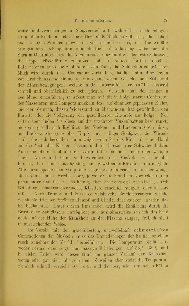 weise, mul /war bei jcclem Saugversuoli auf, wäliroml es noch gelingen kann, dem Kinde mittelst eines Thcelöffels Milch cin/uflösson, aber schon nach wenigen Slnnden |)llegen sic sich schnell /u steigern. Die Anfälle erfolgen nun auch spontan, ohne deutliche Veranlassung, wobei sich die Stirn in Querfalten legt, die Augenbrauen runzeln, die Lider fest schliessen, die Lippen rüsselförmig zuspitzen und mit radiären Falten umgeben. Bald nehmen auch die Schlundmuskeln Theil, das Schlucken eingeflösster Milch wird durch ihre Contractur verhindert, häufig unter Hinzutreten von Erstickungserscheinungen, mit cyanotischem Gesicht und Stillstand der Athembewegungen, welche in den Intervallen der Anfälle äusserst schnell und oberflächlich zu sein pflegen. Versucht man den Finger in den Mund einzuführen, so stösst man auf die in Folge starrer Contractur der Masseteren und Temporalrauskeln fest auf einander gepressten Kiefer, und der Versuch, diesen Widerstand zu überwinden, hat gewöhnlich den Eintritt oder die Steigerung der geschilderten Krämpfe zur Folge. Nur selten aber finden Sie diese auf die erwähnten Muskelpartien beschränkt; meistens gesellt sich Rigidität der Nacken- und Rückenmuskeln hinzu, mit Rückwärtsbeugung des Kopfs und völliger Steifigkeit der Wirbel- säule, die sich besonders dann zeigt, wenn Sie das Kind mit einer Hand um die Mitte des Körpers fassen und in horizontaler Schwebe halten. Auch die oberen und unteren Extremitäten nehmen mehr oder weniger Theil. Arme und Beine sind extendirt, ihre Muskeln, wie die des Bauchs, hart und unnachgiebig, eine gewaltsame Flexion kaum möglich. Alle diese spastischen Symptome zeigen zwar Intermissionen oder wenig- stens Remissionen, werden aber, je weiter die Krankheit vorrückt, immer persistenter und lassen sich häufig, aber keineswegs constant, durch Betastung, Ernährungsversuche, Klystiere erheblich steigern oder hervor- rufen. Auch Tremor und kurze convulsivische Erschütterungen, welche gleich elektrischen Strömen Rumpf und Glieder durchzucken, werden da- bei beobachtet. Unter diesen Umständen wird die Ernährung durch die Brust oder Saugtlasche unmöglich; nur ausnahmsweise sah ich das Kind noch auf der Höhe der Krankheit an der Flasche saugen, freilich nicht in ausreichender Weise. Im Verein mit den geschilderten, unzweifelhaft schmerzhaften Contractionen der Muskeln muss das Daniederliegen der Ernährung einen rasch zunehmenden Verfall herbeiführen. Die Temperatur bleibt ent- weder normal oder zeigt nur mässige hlrhcbungen auf 38,5 — 39®, und in vielen Fällen wird dieser Urad im ganzen Verlauf der Krankheit wenig oder gar nicht überschritten. Zuweilen aber steigt die Temperatur ziemlich schnell, erreicht 40 bis 41 und darüber, wi(' in manchen Fällen