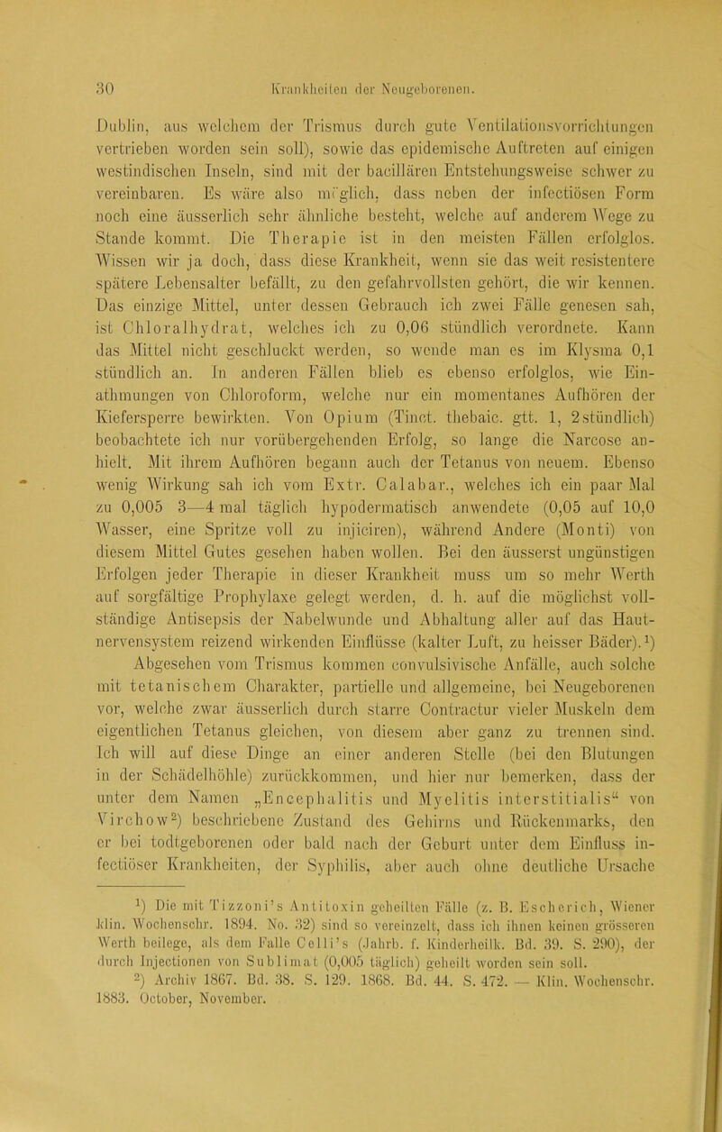 Dublin, aus wclcliciii der Trismus clurcli gute Vontilaiionsvorriclitungeii vertrieben worden sein soll), sowie das epidemische Auftreten auf einigen westindischen Inseln, sind mit der bacillären Entstehimgsweise schwer zu vereinbaren. Es wäre also mTglich. dass neben der infectiösen Form noch eine ä,usserlich sehr ähnliche besteht, weiche auf anderem Wege zu Stande kommt. Die Therapie ist in den meisten Fällen erfolglos. Wissen wir ja doch, dass diese Krankheit, wenn sie das weit resistentere spätere Lebensalter befällt, zu den gefahrvollsten gehört, die wir kennen. Das einzige Mittel, unter dessen Gebrauch ich zwei Fälle gene,sen sah, ist Ghloralhj^cirat, welches ich zu 0,06 stündlich verordnete. Kann das Mittel nicht geschluckt werden, so wende man es im Klysma 0,1 stündlich an. In anderen Fällen blieb es ebenso erfolglos, wie Ein- athmungen von Chloroform, welche nur ein momentanes Aufhören der Kiefersperre bewirkten. Von Opium (Tinct. thebaic. gtt. 1, 2stündlich) beobachtete ich nur vorübergehenden Erfolg, so lange die Narcose an- hielt. Mit ihrem Aufhören begann auch der Tetanus von neuem. Ebenso wenig Wirkung sah ich vom Extr. Calabar., welches ich ein paar Mal zu 0,005 3—4 mal täglich hypodermatisch anwendete (0,05 auf 10,0 Wasser, eine Spritze voll zu injiciren), während Andere (Monti) von diesem Mittel Gutes gesehen haben wollen. Bei den äusserst ungünstigen Erfolgen jeder Therapie in dieser Krankheit muss um so mehr Werth auf sorgfältige Prophylaxe gelegt werden, d. h. auf die möglichst voll- ständige Antisepsis der Nabelwunde und Abhaltung aller auf das Haut- nervensystem reizend wirkenden Einflüsse (kalter Luft, zu heisser Bäder).^) Abgesehen vom Trismus kommen convulsivische Anfälle, auch solche mit tetanischem Charakter, partielle und allgemeine, bei Neugeborenen vor, welche zwar äusserlich durch stari'c Contractur vieler IMuskeln dem eigentlichen Tetanus gleichen, von diesem aber ganz zu trenueji sind. Ich will auf diese Dinge an einer anderen Stelle (bei den Blutungen in der Schädelhöhle) zurückkommen, und hier nur bemerken, dass der unter dem Namen „Encephalitis und Myelitis interstitialis“ von Virchow^) beschriebene Zustand des Gehirns und Rückenmarks, den er bei todtgeborenen oder bald nach der Geburt unter dem Einfluss in- fectiöser Krankheiten, der Syphilis, aber auch ohne deutliche Ursache 1) Die mit l'izzoni’s Aiilitoxiii gelieillcu Eälle (z. B. Eschcricli, Wiener Jdiii. Wochensclir. 1894. No. MS) sind so vereinzelt, dass ich ihnen keinen grösseren Werth beilege, als dem Falle Celli’s (.lahrb. f. Kinderheilk. Bd. 39. S. 290), der durch Injectionen von Sublimat (0,005 täglich) geheilt worden sein soll. 2) Archiv 1867. Bd. 38. S. 129. 1868. Bd. 44. S. 472. — Klin. Wochensclir. 1883. October, November.