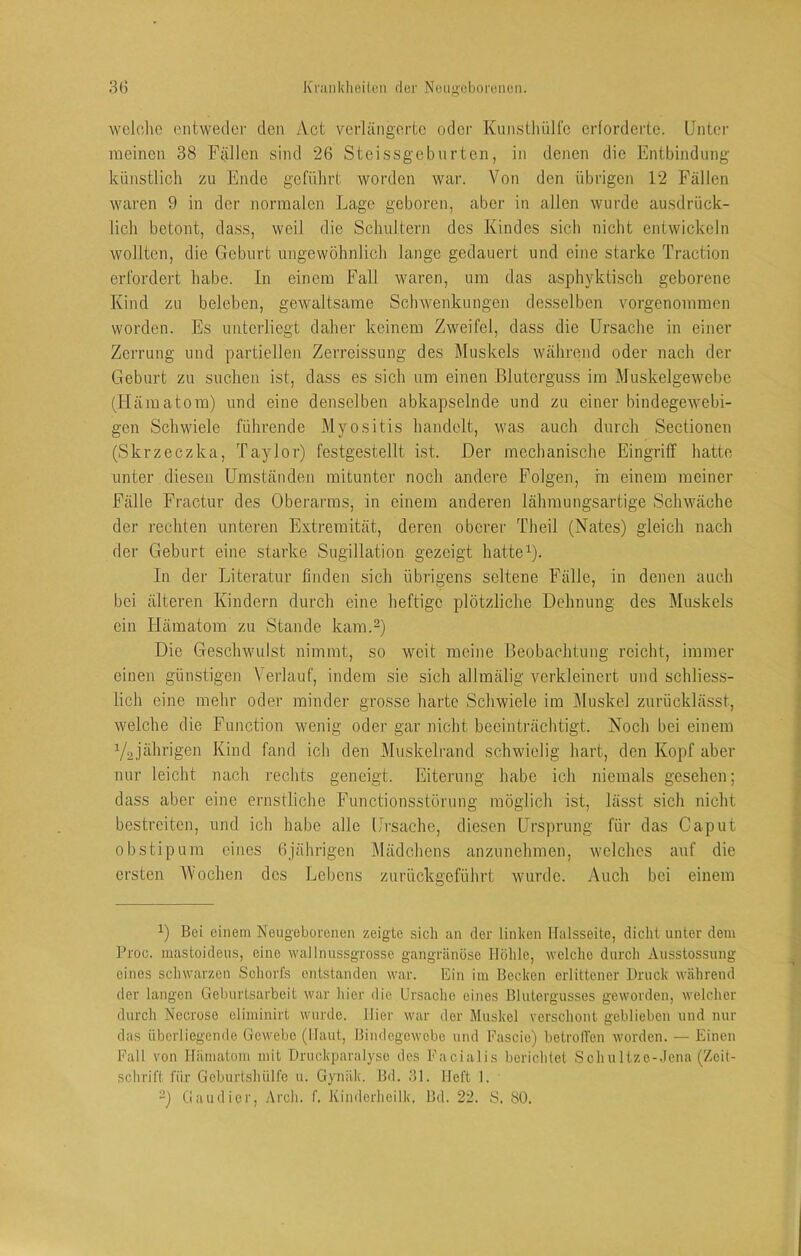 wclclie entweder den Act verlängerte oder Knnstliüifo erforderte. Unter meinen 38 Fällen sind 26 Steissgebnrten, in denen die Entbindung künstlich zu Ende geführt worden war. Von den übrigen 12 Fällen waren 9 in der normalen Lage geboren, aber in allen wurde ausdrück- lich betont, dass, weil die Schultern des Kindes sich nicht entwickeln wollten, die Geburt ungewöhnlich lange gedauert und eine starke Traction erfordert habe. In einem Fall waren, um das asphyktisch geborene Kind zu beleben, gewaltsame Sclnvenkungen desselben vmrgenommen worden. Es unterliegt daher keinem Zweifel, dass die Ursache in einer Zerrung und partiellen Zerreissung des Muskels während oder nach der Geburt zu suchen ist, dass es sich um einen Bluterguss im Muskelgewebe (Hämatom) und eine denselben abkapselnde und zu einer bindegewebi- gen Schwiele führende Myositis handelt, was auch durch Sectionen (Skrzeczka, Taylor) festgestellt ist. Der mechanische Eingriff hatte unter diesen Umständen mitunter noch andere Folgen, m einem meiner Fälle Fractur des Oberarms, in einem anderen lähmungsartige Schwäche der rechten unteren Extremität, deren oberer Theil (Nates) gleich nach der Geburt eine starke Sugillation gezeigt hattet- In der Literatur finden sich übrigens seltene Fälle, in denen auch bei älteren Kindern durch eine heftige plötzliche Dehnung des Muskels ein Hämatom zu Stande kam.^) Die Geschwulst nimmt, so weit meine Beobachtung reicht, immer einen günstigen Verlauf, indem sie sich allmälig verkleinert und schliess- lich eine mehr oder minder grosse harte Schwiele im ^luskel zurücklässt, welche die Function wenig oder gar nicht beeinträchtigt. Noch bei einem Y2.jhhrigen Kind fand ich den Muskelrand schwielig hart, den Kopf aber nur leicht nach rechts geneigt. Eiterung habe ich niemals gesehen; dass aber eine ernstliche Functionsstörung möglich ist, lässt sich nicht bestreiten, und ich habe alle Ui-sache, diesen Ursprung für das Caput obstipum eines 6jährigen Mädchens anzunehmen, welches auf die ersten Wochen des Lebens zurückgeführt wurde. Auch bei einem 1) Bei einem Neugeborenen zeigte sich an der linken Halsseite, dicht unter dem Proc. mastoideus, eine wall nussgrosse gangränöse Höhle, welche durch Ausstossung eines schwarzen Schorfs entstanden war. Ein im Becken erlittener Druck während der langen Geburtsarbeit war hier die Ursache eines Blutergusses geworden, welcher durch Nccroso climinirt wurde. Hier war der Muskel verschont geblieben und nur das überliegende Gewebe (Haut, Bindegewebe und Fascie) betrolVen worden. — Einen Fall von Hämatom mit DruckparaL-so des Facialis berichtet Sch n 1 tze-.lena (Zeit- schrift für Gcburtsliülfc n. Gynäk. Bd. 31. Heft 1. ~) Gaudier, Arch. f, Kindcrhcilk, Bd. 22. S. SO.
