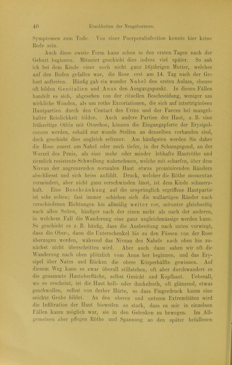 Symptomen zum Tode. Von einer l’uerpcralinfoction konnte liier keine Rede sein. Auch diese zweite Form kann schon in den ersten Tagen nach der Geburt beginnen. Mitunter gescliiclit dies indess viel später. So sah ich bei dem Kinde einer noch nicht ganz 16jährigen Mutter, weiches auf den Boden gefallen war, die Rose erst am 14. Tag nach der Ge- burt auftreten. Häutig gab ein wunder Nabel den ersten Anlass, ebenso oft bilden Genitalien und Anus den Ausgangspunkt. In diesen Fällen handelt es sich, abgesehen von der rituellen Beschneidung, weniger um wirkliche Wunden, als um rothe Exeoriationen, die sich auf intertriginösen Hautpartieu durch den Contact des Urins und der Faeces bei mangel- hattcr Reinlichkeit bilden. Auch andere Partien der Haut, z. B. eine frühzeitige Otitis mit Otorrhoe, können die Eingangspforte der Erysipel- cocccn werden, sobald nur wunde Stellen an denselben vorhanden sind, doch geschieht dies ungleich seltener. Am häutigsten werden Sie daher die Rose zuerst am Nabel oder noch tiefer, in der Schamgegend, an der Wurzel des Penis, als eine mehr oder minder lebhafte Hautröthe und ziemlich resistente Schwellung wahrnehmen, welche mit scharfen, über dem Niveau der angrenzenden normalen Haut etwas prominirenden Rändern abschlie.sst und sich heiss an fühlt. Druck, welcher die Röthe momentan vermindert, aber nicht ganz verschwinden lässt, ist dem Kinde schmerz- haft. Eine Beschränkung auf die uivsprünglich ergriffene Hautpartie ist sehr selten; fast immer schieben sich die wallartigen Ränder nach verschiedenen Richtungen hin allmälig weiter vor, mitunter gleichzeitig nach allen Seiten, häutiger nach der einen mehr als nach der anderen, in welchem Fall die Wanderung eine ganz ungleichmässige werden kann. So geschieht cs z. B. häufig, dass die Ausbreitung nach unten vorwiegt, dass die Ober-, dann die Unterschenkel bis zu den Füssen von der Rose überzogen werden, während das Niveau des Nabels nach oben hin zu- nächst nicht überschritten wird. Aber auch dann sahen wir oft die Wanderung nach oben plötzlich vom Anus her beginnen, und das Ery- sipel iiber Nates und Rücken die obere Körperhälfte gewinnen. Auf diesem Weg kann es zwar überall Stillstehen, oft aber durchwandert es die gesamratc Hautobei-Iläche, sell)st Gesicht und Kopfhaut. Ueberall, wo es erscheint, ist die Haut hell- oder dunkelroth, oft glänzend, etwas geschwollen, selbst von dcibcr Härte, so dass Fingerdruck kaum eine seichte Grube bildet. An den oberen und unteren Extremitäten wird die Infiltration der Haut bisweilen so stark, dass cs mir in einzelnen Fällen kaum möglich war, sie in den Gelenken zu bewegen. Im All- gemeinen aber pllegen Röthe und S|)annung an den später befallenen