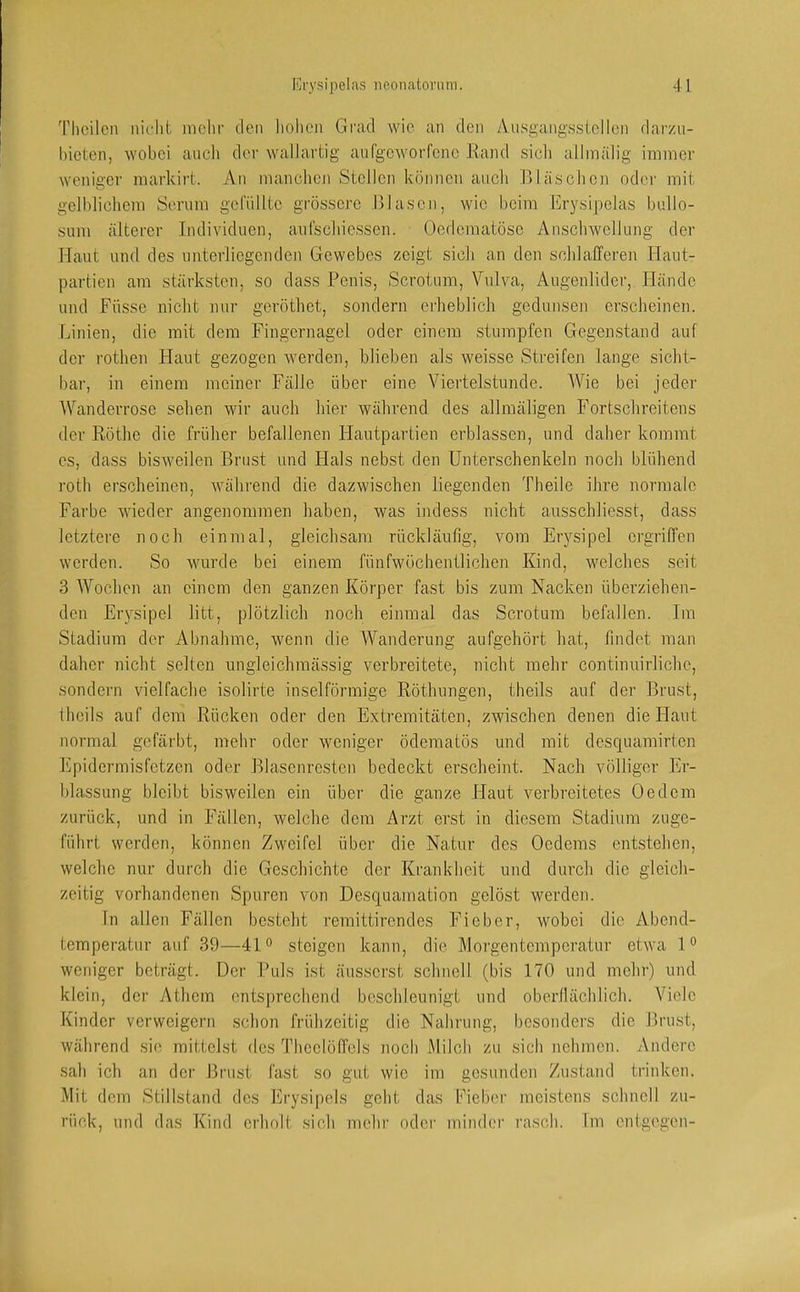 Thcilcii iiii'lit mehr den hohen Grad wie an den Aiisgangsstellon darzn- l)ieten, wobei ancl> der walJartig aufgeAvorfene Rand sicli allmäiig immer weniger markirt. An manclioji Stellen können auch Rläschcn oder mit gelblichem Serum getüllte grössere Glasen, wie beim Erysipelas bullo- sum älterer Individuen, anfschiessen. Üedematöse Anschwellung der Haut und des unterliegenden Gewebes zeigt sich an den schlafferen Haut- partien am stärksten, so dass Penis, Scrotum, Vulva, Augenlider, Hände und Füsse nicht nur geröthet, sondern erheblich gedunsen erscheinen. Linien, die mit dem Fingernagel oder einem stumpfen Gegenstand auf der rothen Flaut gezogen werden, blieben als weisse Streifen lange sicht- bar, in einem meiner Fälle über eine Viertelstunde. Wie bei jeder Wanderrose sehen wir auch hier während des allinäligen Fortschreitens der Röthe die früher befallenen Hautpartien erblassen, und daher kommt es, dass bisAveilen Brust und Hals nebst den Unterschenkeln noch blühend roth erscheinen, Avährend die dazwischen liegenden Theile ihre normale Farbe vAueder angenommen haben, was hidess nicht ansschliesst, dass letztere noch einmal, gleichsam rückläufig, Amm Erysipel ergriffen werden. So Avurde bei einem fünfwöchentlichen Kind, welches seit 3 Wochen an einem den ganzen Körper fast bis zum Nacken überziehen- den Erysipel litt, plötzlich noch einmal das Scrotum befallen. Im Stadium der Abnahme, wenn die Wanderung aufgehört hat, findet man daher nicht selten ungleichmässig verbreitete, nicht mehr continuirlichc, sondern \delfache isolirte inselförmige Röthungen, theils auf der Brust, theils auf dem Rücken oder den Extremitäten, zwischen denen die Flaut normal gefärbt, mehr oder Aveniger ödematüs und mit desquamirten l'ipidermisretzcn oder Blasenrestcn bedeckt erscheint. Nach völliger Er- blassung bleibt bisweilen ein über die ganze Haut verbreitetes Oe dem zurück, und in F'ällen, Avelche dem Arzt erst in diesem Stadium zuge- führt werden, können Zweifel über die Natur des Oedems entstehen, welche nur durch die Geschichte der Krankheit und durch die gleich- zeitig vorhandenen Spuren von Desquamation gelöst werden. In allen Fällen besteht remittirendes Fieber, wobei die Abend- temperatur auf 39—410 steigen kann, die Morgentemperatur etAva 1° weniger beträgt. Der Puls ist äusserst schnell (bis 170 und mehr) und klein, der iUliem entsprechend beschleunigt und oberilächlich. Viele Kinder verweigern schon frühzeitig die Nahrung, besonders die Brust, Avährend sie mittelst des Thcclöffcls noch Milch zu sich nehmen. Andere sah ich an der Brust fast so gut wie im gesunden Zustand trinken. Mit dem Stillstand des Erysipels geht das Fieber meistens schnell zu- rück, und das Kind erholt sich mehr oder minder rasch. Im entgegen-