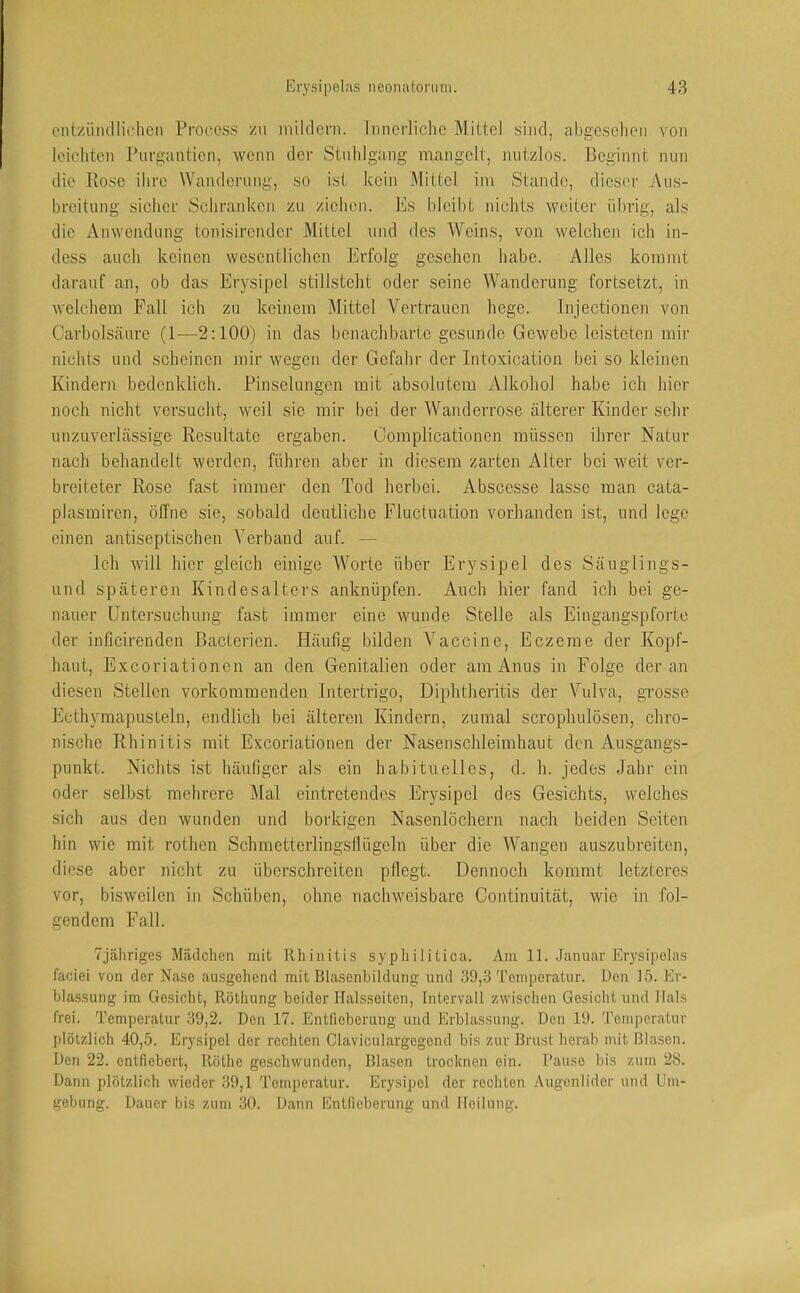 entzündlichen Procoss zu mildern. Innerliche Mittel sind, abgesehen von leichten Piirgantien, wenn der Stuhlgang mangelt, nutzlos. Beginnt mm die Rose ihre Wanderung, so ist kein Mittel im Stande, dics('r Aus- breitung sicher Schranken zu ziehen, l'ls bleibt nichts wcitei' übrig, als die Anwendung tonisirender Mittel und des Weins, von welchen ich in- dess auch keinen wesentlichen Erfolg gesehen habe. Alles kommt darauf an, ob das Erysipel stillsteht oder seine Wanderung fortsetzt, in welchem Fall ich zu keinem Mittel Vertrauen hege. Injectionen von Carbolsäure (1—2:100) in das benachbarte gesunde Gewebe leisteten mir nichts und scheinen mir wegen der Gefahr der Intoxication bei so kleinen Kindern bedenklich. Pinselungen mit absolutem Alkohol habe ich hier noch nicht versucht, weil sie mir bei der Wanderrose älterer Kinder sehr unzuverlässige Resultate ergaben. Oomplicationen müssen ihrer Natur nach behandelt werden, führen aber in diesem zarten Alter bei weit ver- breiteter Rose fast immer den Tod herbei. Abscesse lasse man cata- plasmiren, öffne sie, sobald deutliche Fluctuation vorhanden ist, und lege einen antiseptischen Verband auf. — Ich will hier gleich einige Worte über Erysipel des Säuglings- und späteren Kindesalters anknüpfen. Auch hier fand ich bei ge- nauer Untersuchung fast immer eine wunde Stelle als Eingangspforte der inficirenden Bacterien. Häufig bilden Vaccine, Eczeme der Kopf- haut, Exeoriationen an den Genitalien oder am Anus in Folge der an diesen Stellen vorkommenden Intertrigo, Diphtheritis der Vulva, grosse Ecthymapusteln, endlich bei älteren Kindern, zumal scrophulösen, chro- nische Rhinitis mit Exeoriationen der Nasenschleimhaut den Ausgangs- punkt. Nichts ist häufiger als ein habituelles, d. h. jedes Jahr ein oder selbst mehrere Mal eintretendes Erysipel des Gesichts, welches sich aus den wunden und borkigen Nasenlöchern nach beiden Seiten hin wie mit rothen Schmetterlingsflügeln über die W'^angen auszubreiten, diese aber nicht zu überschreiten pflegt. Dennoch kommt letzteres vor, bisweilen in Schüben, ohne nachweisbare Continiiität, wie in fol- gendem Fall. Tjähriges Mädchen mit Rhinitis syphilitica. Am 11. Januar Erysipelas faciei von der Nase ausgehend mit Blasenbildung und 39,3 Temperatur. Ben 15. Er- blassung im Gesicht, Röthung beider Halsseiten, Intervall zwischen Gesicht und Hals frei. Temperatur 39,2. Don 17. Entfieberung und Erblassung. Den 19. Temperatur plötzlich 40,5. Erysipel der rechten Claviculargegend bis zur Brust herab mit Blason. Den 22. entfiebert, Röthe geschwunden, Blasen trocknen ein. Panse bis zum 28. Dann plötzlich wieder 39,1 Temperatur. Erysipel der rechten Augenlider und Um- gebung. Dauer bis zum 30. Dann Entfieberung und Heilung.