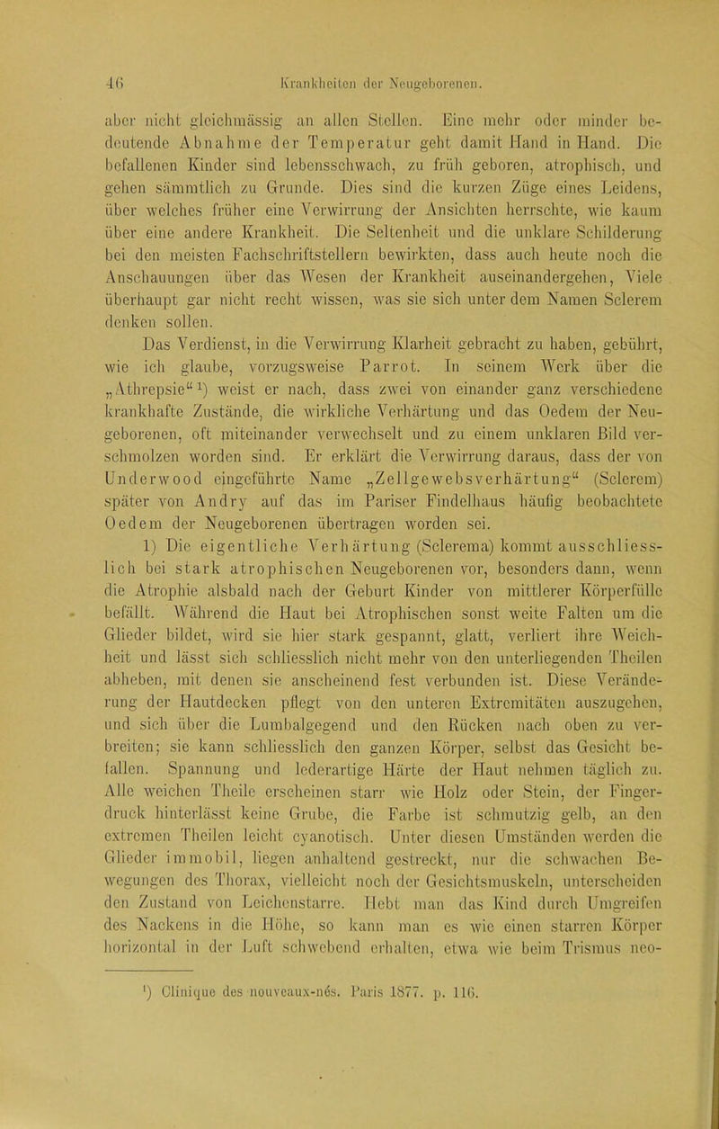 aber nicht gleiclimässig an allen Stellen. Eine mehr oder minder be- deutende Abnahme der Temperatur geht damit Hand in Hand. Die befallenen Kinder sind lebensschwach, zu früh geboren, atrophisch, und gehen sämmtlich zu Grunde. Dies sind die kurzen Züge eines Leidens, über welches früher eine Verwirrung der Ansichten herrschte, wie kaum über eine andere Krankheit. Die Seltenheit und die unklare Schilderung bei den meisten Fachschriftstellern bewirkten, dass auch heute noch die Anschauungen über das Wesen der Krankheit au sein and ergehen, Viele überhaupt gar nicht recht wissen, was sie sich unter dem Namen Sclerem denken sollen. Das Verdienst, in die Verwirrung Klarheit gebracht zu haben, gebührt, wie ich glaube, vorzugsweise Parrot. In seinem Werk über die „ Athrepsie“ weist er nach, dass zwei von einander ganz verschiedene krankhafte Zustände, die wirkliche Verhärtung und das Oedem der Neu- geborenen, oft miteinander verwechselt und zu einem unklaren Bild ver- schmolzen worden sind. Er erklärt die A^erwirrung daraus, dass der von Underwood eingeführte Name „Zellgewebsverhärtung“ (Sclerem) später von An dry auf das im Pariser Findelhaus häufig beobachtete Oedem der Neugeborenen übertragen worden sei. 1) Die eigentliche A^erhärtung (Sclerema) kommt ausschliess- lich bei stark atrophischen Neugeborenen vor, besonders dann, wenn die Atrophie alsbald nach der Geburt Kinder von mittlerer Körperfülle befällt. AVährend die Haut bei Atrophischen sonst weite Falten um die Glieder bildet, wird sie hier stark gespannt, glatt, verliert ihre AVeich- heit und lässt sich schliesslich nicht mehr von den unterliegenden Thcilen abheben, mit denen sie anscheinend fest verbunden ist. Diese A^erändc- rung der Hautdecken pflegt von den unteren Extremitäten auszugehen, und sich über die Lumbalgcgend und den Rücken nach oben zu ver- breiten; sie kann schliesslich den ganzen Körper, selbst das Gesicht be- fallen. Spannung und lederartige Härte der Haut nehmen täglich zu. Alle weichen Theile erscheinen starr wie Holz oder Stein, der Finger- druck hinterlässt keine Grube, die Farbe ist schmutzig gelb, an den extremen Theilen leicht cyanotisch. Unter diesen Umständen werden die Glieder immobil, liegen anhaltend gestreckt, nur die schwachen Be- wegungen des Thorax, vielleicht noch der Gesichtsmuskeln, unterscheiden den Zustand von Leichcnstarrc. Hebt man das Kind durch Umgreifen des Nackens in die Höhe, so kann man es wie einen starren Körper horizontal in dei' Luft schwebend erhalten, etwa wie beim Trismus neo- ') Cliiiic|ue des noiiveaux-n6s. Paris 1877. p. HG.