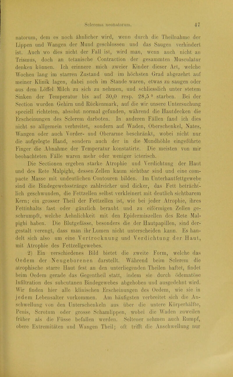 luitonim, dem cs nocli älmliclicr wird, wenn dnrcli die Theilnalimc dci' |ji|)[)en und Wangen der Wund gcsclilossen und das Saugen verhindert ist. Auch wo dies nicht der Fall ist, wird man, wenn aucli nicht an Trismus, docli an tetanische Contraction der gesammten Musculatur denken können. Ich erinnere mich zweier Kinder dieser Art, welche AVochen lang im starren Zustand und im höchsten Grad abgezehrt auf meiner Klinik lagen, dabei noch im Stande waren, etwas zu saugen oder aus dem Löffel Milch zu sich zu nehmen, und schliesslich unter stetem Sinken der Temperatur bis auf 30,0 resp. 28,5 ° starben. Bei der Section wurden Gehirn und Rückenmark, auf die wir unsere Untersuchung speciell richteten, absolut normal gefunden, während die Hautdecken die Erscheinungen des Sclerein darboten. In anderen Fällen fand ich dies nicht so allgemein verbreitet, sondern auf AATaden, Oberschenkel, Nates, Wangen oder auch Vorder- und Oberarme beschränkt, wobei nicht nur die aufgelegte Hand, sondern auch der in die Mundhöhle cingeführtc Finger die Abnahme der Temperatur konstatirte. Die meisten von mir beobachteten Fälle waren mehr oder weniger icterisch. Die Sectionen ergeben starke Atrophie und A^erdichtung der Haut und des Rete Malpighi, dessen Zellen kaum sichtbar sind und eine com- pacte Masse mit undeutlichen Contoiiren bilden. Im Unterhautfettgewebe sind die Bindegewebsstränge zahlreicher und dicker, das Fett beträcht- lich geschwunden, die Fettzellen selbst verkleinert mit deutlich sichtbarem Kern; ein grosser Theil der Fettzellen ist, wie bei jeder Atrophie, ihres Fcttinhalts fast oder gänzlich beraubt und zu eiförmigen Zellen ge- schrumpft, welche Aehnlichkeit mit den Epidermiszellen des Rete Mal- pighi haben. Die Blutgefässe, besonders die der Hautpapillen, sind der- gestalt verengt, dass man ihr Lumen nicht unterscheiden kann. Es han- delt sich also um eine A^ertrocknung und A^erdichtung der Elaut, mit Atrophie des Fettzellgewebes. 2) Ein verschiedenes Bild bietet die zweite Form, welche das Oedem der Neugeborenen darstcllt. AVährend beim Sclercm die atrophische starre Haut fest an den unterliegenden Theilen haftet, findet beim Oedem gerade das Gcgenthcil statt, indem sic durch ödematösc Infiltration des subcutanen Bindegewebes abgehoben und ausgedehnt wird. Wir (inden hier alle klinischen Erscheinungen des Oedem, wie sic in jedem Lebensalter Vorkommen. Am häufigsten verbreitet sich die An- s{;hwcllung von den Unterschenkeln aus über die untere Köi'perliällte, l’cnis, Scrotum oder grosse S(duindip|»on, wobei die AVaden zuweilen frühor als die küsse befallen werden. Seltener nehmen auch Btimpf, obere Extremitäten und Wangen Theil; oft trifft die Anschwellung nur