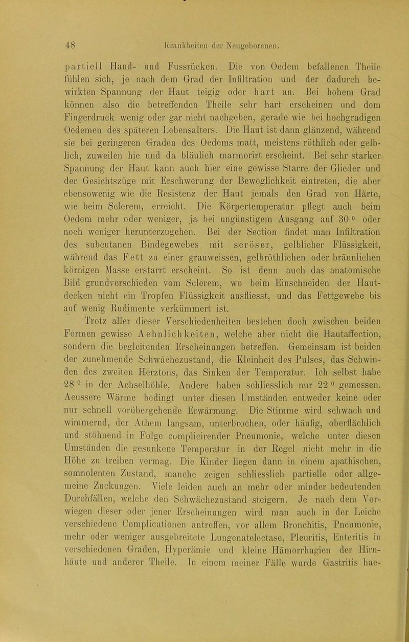 pariicll Ilcind- und Fussrücken. Die von Ocdeni bclallcncn Tlieile fühlen sicli, je nach dem Grad der Infiltration und der dadurch be- wirkten Spannung der Haut teigig oder liart an. Bei hohem Grad können also die betreffenden Theile sehr liart erscheinen und dem Fingerdruck wenig oder gar nicht nachgeben, gei'ade wie bei hochgradigen Oedemen des späteren Lebensalters. Die Haut ist dann glänzend, während sie bei geringeren Graden des Oedems matt, meistens röthlich oder gelb- lich, zuweilen hie und da bläulich marmorirt erscheint. Bei sehr starker Spannung der Haut kann auch hier eine gewisse Starre der Glieder und der Gesichtszüge mit Erschwerung der Beweglichkeit eintreten, die aber ebensowenig wie die Resistenz der Haut jemals den Grad von Härte, wie beim Sclerem, erreicht. Die Körpertemperatur pflegt auch beim Oedem mehr oder weniger, ja bei ungünstigem Ausgang auf 30 ° oder noch weniger herunterzugehen. Bei der Section findet man Infiltration des subcutanen Bindegewebes mit seröser, gelblicher Flüssigkeit, während das Fett zu einer grauweissen, gelbröthlichen oder bräunlichen körnigen xMasse erstarrt erscheint. So ist denn auch das anatomische Bild grundv^erschieden vom Sclerem, wo beim Einschneiden der Haut- decken nicht ein Tropfen Flüssigkeit ausfliesst, und das Fettgewebe bis auf wenig Rudimente verkümmert ist. Trotz aller dieser Verschiedenheiten bestehen doch zwischen beiden Formen gewisse Aehnlichkeiten, welche aber nicht die Hautaffection, sondern die begleitenden Erscheinungen betreffen. Gemeinsam ist beiden der zunehmende Schwäohezustand, die Kleinheit des Pulses, das Schwin- den des zweiten Plerztons, das Sinken der Temperatur. Ich selbst habe 28 0 in der Achselhöhle, Andere haben schliesslich nur 22 ° gemessen. Aeussere Wärme bedingt unter diesen Umständen entweder keine oder nur schnell vorübergehende Erwärmung. Die Stimme wird schwach und wimmernd, der Athem langsam, unterbrochen, oder häufig, oberflächlich und stöhnend in Folge complicii’ender Pneumonie, welche unter diesen Umständen die gesunkene Temperatur in der Regel nicht mehr in die Höhe zu treiben vermag. Die Kinder liegen dann in einem apathischen, somnolenten Zustand, manche zeigen schliesslich partielle oder allge- meine Zuckungen. Viele leiden auch an mehr oder minder bedeutenden Durchfällen, welclie den Schwächezustand steigern. Je nacli dem Ver- wiegen dieser oder jener Jh'scheinungen wird man auch in der Leiche verschiedene Complicationen antreffen, vor allem Bronchitis, Pneumonie, mehr oder weniger ausgebreitete Lungenatelectase, Pleuritis, Fnteritis in verschiedenen Graden, Hyperämie und kleine Hämorrhagien der Hirn- häute und anderer Theile. ln einem meiner Fälle wurde Gastritis hae-