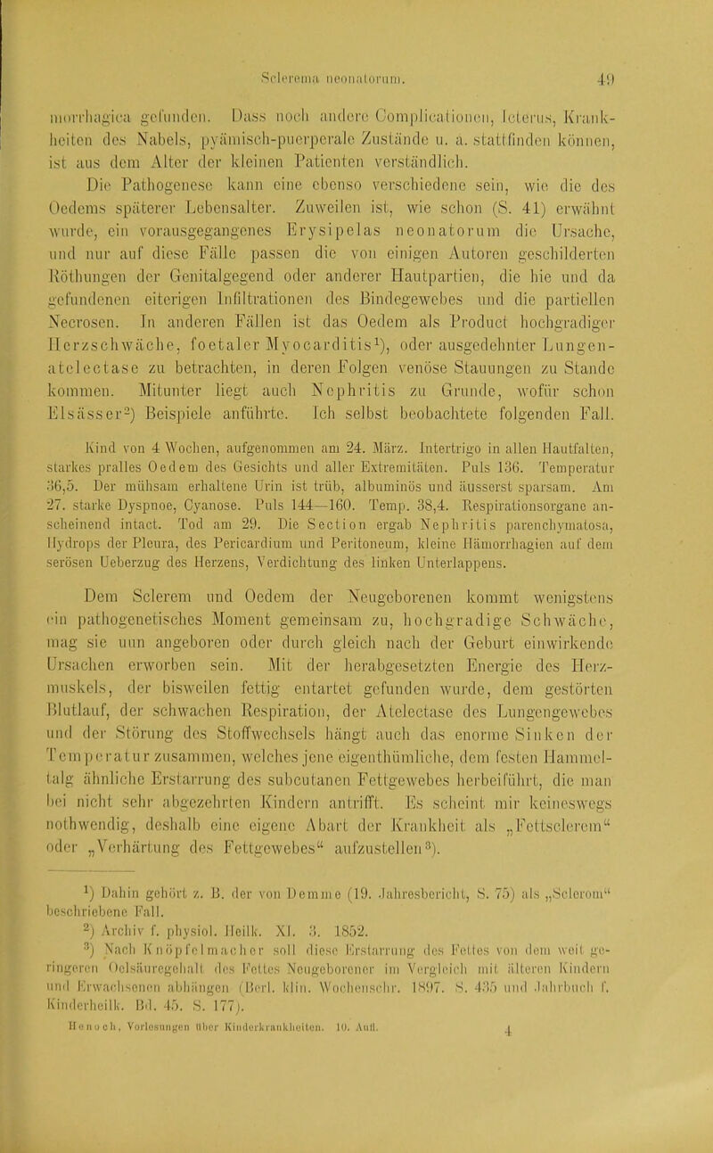 Sc'lereiiiJi iieonalunini. A\) iHorrliiigica gefunden. Ha.s.s noch andere Com|)lica(iüiien, Icleni.s, Krank- heiten de.s Nabels, pyämisch-pucrperalc Zustände ii. a. stattfindon können, ist aus dem Alter der kleinen Patienten verständliedi. Die Pathogenese kann eine ebenso verschiedene sein, wie die des Uedems späterer Lebensalter. Zuweilen ist, wie schon (S. 41) erwähnt wurde, ein vorausgegangenes Erj^sipelas neonatorum die Ursache, und nur auf diese Fälle passen die von einigen Autoren gescliilderten Röthungen der Genitalgegend oder anderer Hautpartien, die hie und da gefundenen eiterigen Lnflltrationen des Bindegewebes und die partiellen Necrosen. In anderen Fällen ist das Uedem als Product hochgradigei' Herzschwäche, foetaler Myocarditis^), oder ausgedehnter Lungen- atelectase zu betrachten, in deren Folgen venöse Stauungen zu Stande kommen. Mitunter liegt auch Nephritis zu Grunde, wofür schon Elsässer-) Beispiele anführte. Ich selbst beobachtete folgenden Fall. Kind von 4 Wochen, airfgenomnien am 24. März. Intertrigo in allen Hautfaltcn, starkes pralles Oedem des Gesichts und aller Extremitäten. Puls 13G. Temperatur .■)6,5. Der mühsam erhaltene Urin ist trüb, albuminös und äusserst sparsam. Am 27. starke Dyspnoe, Cyanose. Puls 144—160. Temp. 38,4. Respirationsorgane an- scheinend intact. Tod am 29. Die Section ergab Nephritis parenchymatosa, Hydrops der Pleura, des Pericardium und Peritoneum, kleine llämorrhagien auf dem serösen Ueberzug des Herzens, Verdichtung des linken ünterlappeus. Dem Sclerem und Uedem der Neugeborenen kommt wcnigsDuis (‘in pathogenetisches Moment gemeinsam zu, hochgradige Sclnväche, mag sie nun angeboren oder durch gleich nach der Geburt einwirkendo Ursachen erworben sein. Mit der herabgesetzten Energie des Herz- muskels, der bisweilen fettig entartet gefunden wurde, dem gestörten lllutlauf, der schwachen Respiration, der Atelectase des Lungengewebes und der Störung des Stoffwechsels hängt auch das enorme Sinken der Tem p(‘ratur zusammen, welches jene eigenthümliche, dem festen Hammel- talg ähnliche Erstarrung des suheutanen Fettgewebes herbeiführt, die man hoi nicht sehi‘ abgezehrten Kindern antrifft. Es scheiid, mir keineswegs nothwendig, deshalb eine eigene Abart der Krankheit als „Fettsclei'cm“ oder „Verhärtung des Fettgewebes“ aufzustellen^). U Dahin gehörL z. B. der von Demme (19. .lahresbcriclit, 8. 75) ahs „Scleroiu“ bcscliriebenc Pall. 2) Archiv f. physiol. lleilk. XI. 3. 1852. ^) Nach K iiöpfol machcr .soll diese Er.starrung- dc.s Peltes von dem weil go- ringemi Oetsäuregcliall dos t'cUcs Ncugcborcucr im Vorgloioli mil iiltoreii Kindern nnd Krwadisoiuui abliängen (Herl. klin. Woclnmsclir. 1897. S. 435 und .lalirbucli f. Kinderhcilk. Bd. 45. .S. 177j. iroiiuoli, Vorlo.smigcn Uber Kimlcrkninkbuitün. 10. Aull.