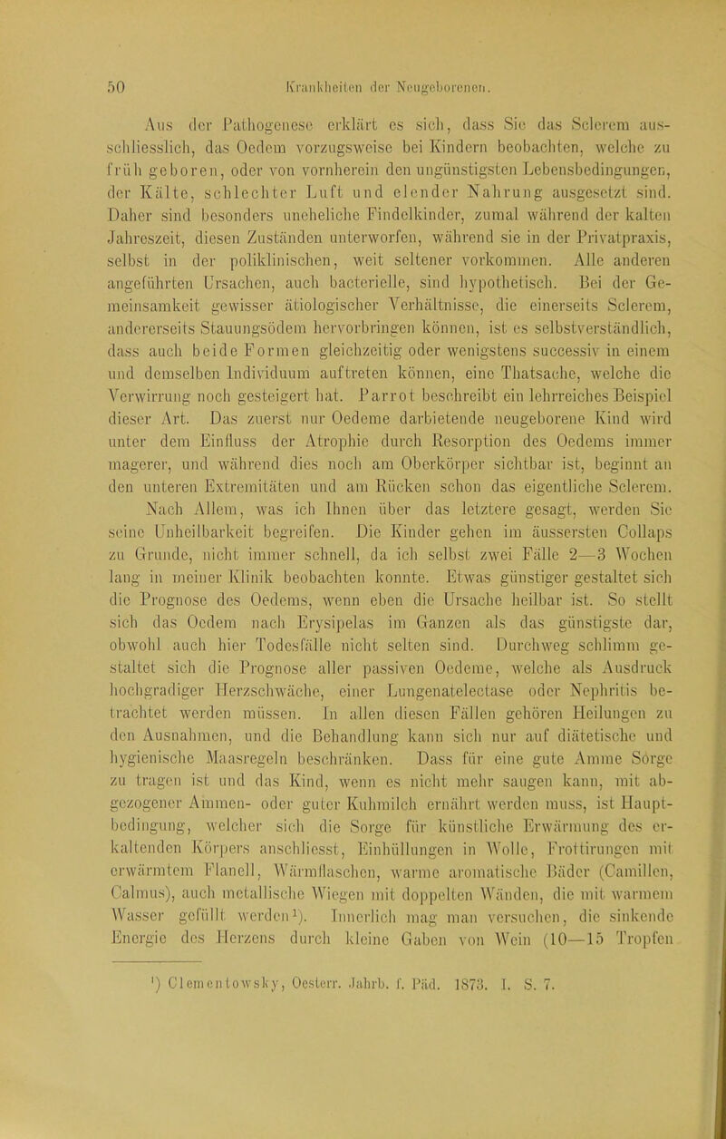 Aus der Pathogenese erklärt es sicli, dass Sie das Sclereni aus- schliesslich, das Ocdein vorzugsweise bei Kindern beobachten, welche zu früh geboren, oder von vornherein den ungünstigsten Ijobensbedingungen, der Kälte, schlechter Luft und elender Nahrung ausgesetzt sind. Daher sind besonders uneheliche Findelkinder, zumal während der kalten Jahreszeit, diesen Zuständen unterworfen, während sie in der Privatpraxis, selbst in der poliklinischen, weit seltener Vorkommen. Alle anderen angeführten Ursachen, auch bacterielle, sind hypothetisch. Bei der Ge- meinsamkeit gewisser ätiologischer Verhältnisse, die einerseits Sclerem, andererseits Stauungsödem hervorbringen können, ist es selbstverständlich, dass auch beide Formen gleichzeitig oder wenigstens successiv in einem und demselben Individuum auftreten können, eine Thatsache, welche die Verwirrung noch gesteigert hat. Parrot beschreibt ein lehrreiches Beispiel dieser Art. Das zuerst nur Oedeme darbietende neugeborene Kind wird unter dem Einfluss der Atrophie durch Resorption des Oedems immer magerer, und während dies noch am Oberkörper sichtbar ist, beginnt an den unteren Extremitäten und am Rücken schon das eigentliche Sclerem. Nach Allem, was ich Ihnen über das letztere gesagt, werden Sie seine Unheilbarkeit begreifen. Die Kinder gehen im äussersten Gollaps zu Grunde, nicht immer schnell, da ich selbst zwei Fälle 2—3 Wochen lang in meiner Klinik beobachten konnte. Etwas günstiger gestaltet sieh die Prognose des Oedems, wenn eben die Ursache heilbar ist. So stellt sich das Oedem nach Erysipelas im Ganzen als das günstigste dar, obwohl auch hier Todesfälle nicht selten sind. Durchweg schlimm ge- staltet sich die Prognose aller passiven Oedeme, welche als Ausdruck hochgradiger Herzschwäche, einer .Lungenatelectase oder Nephritis be- trachtet werden müssen. In allen diesen Fällen gehören Heilungen zu den Ausnahmen, und die Behandlung kann sich nur auf diätetische und hygienische Maasregeln beschränken. Dass für eine gute Amme Sorge zu tragen ist und das Kind, wenn es nicht mehr saugen kann, mit ab- gezogener Ammen- oder guter Kuhmilch ernährt werden muss, ist Haupt- bedingung, welcher sich die Sorge für künstliche Erwärmung des er- kaltenden Körpei's anschliesst, Einhüllungen in Wolle, Frottirungen mit erwärmtem Flanell, Wärmllaschen, warme aromatische Bäder (Camillen, Calmus), auch metallische Wiegen mit doppelten Wänden, die mit warmem Wasser gefüllt werdeiD). Innerlich mag man versuchen, die sinkende Energie des Herzens durch kleine Gaben von Wein (10—15 Tropfen ') CI einen towsky, Oesterr. .Jalirb. I'. Päd. 1873. 1. S. 7.