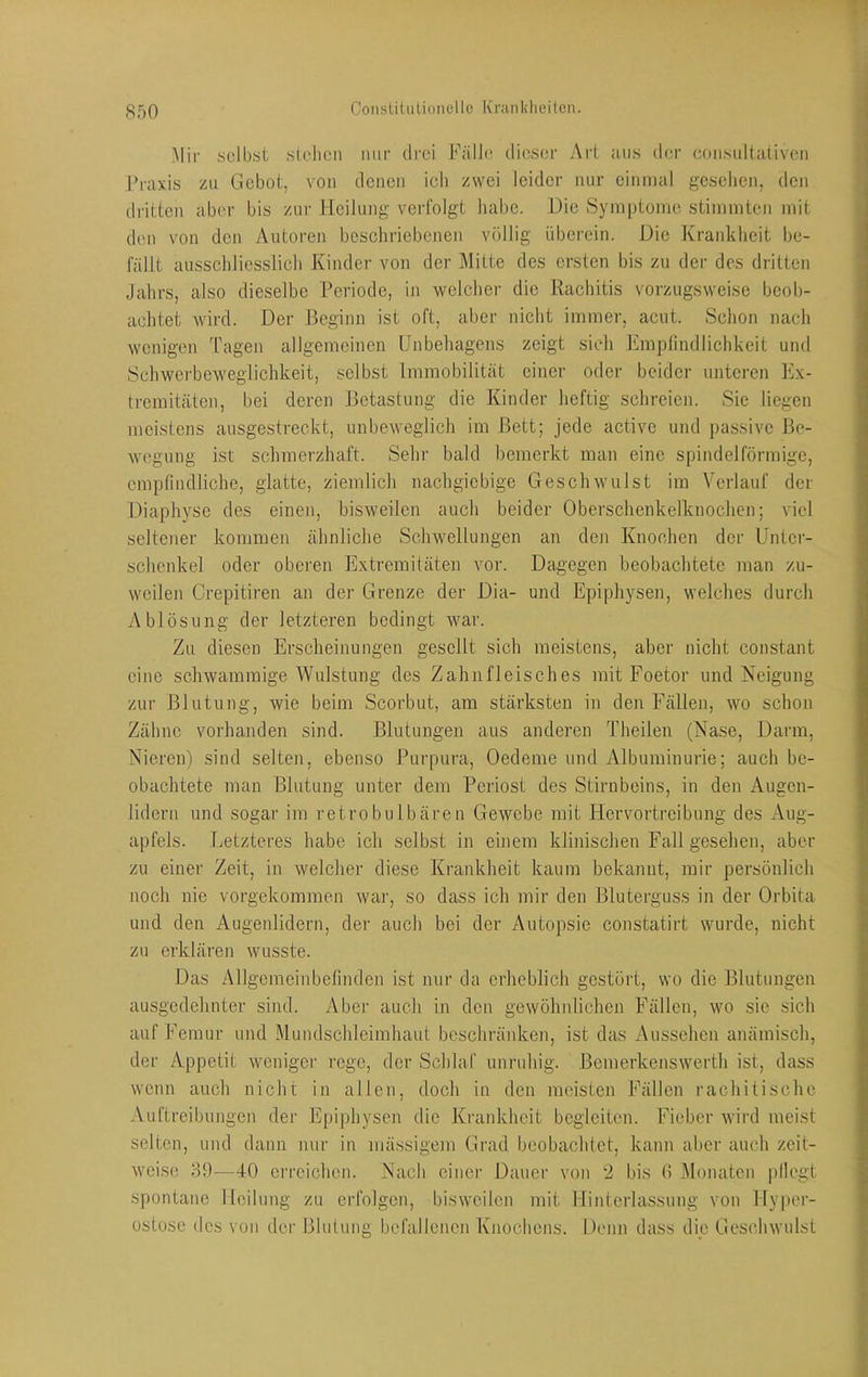 S50 )Iir scll)st .sichen nur drei FälJc dieser Art aus der eonsultaliven Praxis zu Gebot, von denen ich zwei leider nur einmal gesehen, den di'ittcn aber bis zur Heilung verfolgt habe. Die Symptome stimmten mit den von den Autoren beschriebenen völlig überein. Die Krankheit be- fällt ausschliesslich Kinder von der Mitte des ersten bis zu der des dritten Jahrs, also dieselbe Periode, in welcher die Rachitis vorzugsweise beob- achtet wird. Der Beginn ist oft, aber nicht immer, acut. Schon nach wenigen Tagen allgemeinen Unbehagens zeigt sieh Emplindlichkeit und Schwerbeweglichkeit, selbst Immobilität einer oder beider unteren Ex- tremitäten, bei deren Betastung die Kinder heftig schreien. Sie liegen meistens ausgestreckt, unbeweglich im Bett; jede active und passive Be- wegung ist schmerzhaft. Sehr bald bemerkt man eine spindelförmige, empfindliche, glatte, ziemlich nachgiebige Geschwulst im Verlauf der Diaphyse des einen, bisweilen auch beider Oberschenkelknochen; viel seltener kommen ähnliche Schwellungen an den Knochen der Unter- schenkel oder oberen Extremitäten vor. Dagegen beobachtete man zu- weilen Crepitiren an der Grenze der Dia- und Epiphyseii, welches durch Ablösung der letzteren bedingt war. Zu diesen Erscheinungen gesellt sich meistens, aber nicht constant eine schwammige Wulstung des Zahnfleisches mit Foetor und Neigung zur Blutung, wie beim Scorbut, am stärksten in den Fällen, wo schon Zähne vorhanden sind. Blutungen aus anderen Theilen (Nase, Darm, Nieren) sind selten, ebenso Purpura, Oedeme und Albuminurie; auch be- obachtete man Blutung unter dem Periost des Stirnbeins, in den Augen- lidern und sogar im retrobulbären Gewebe mit Hervortreibung des Aug- apfels. Letzteres habe ich selbst in einem klinischen Fall gesehen, aber zu einer Zeit, in welcher diese Krankheit kaum bekannt, mir persönlich noch nie vorgekommen war, so dass ich mir den Bluterguss in der Orbita und den Augenlidern, der auch bei der Autopsie constatirt wurde, nicht zu erklären wusste. Das Allgemeinbefinden ist nur da erheblich gestört, wo die Blutungen ausgedehnter sind. Aber auch in den gewöhnlichen Fällen, wo sie sich auf Femur und Mundschleimhaut beschränken, ist das Aussehen anämisch, der Appetit weniger rege, der Schlaf unruhig. Bemerkenswerth ist, dass wenn auch nicht in allen, doch in den meisten Fällen rachitische Auftreibungen der E[)iphysen die Krankheit begleiten. Fieber wird meist selten, und dann nur in mässigem Grad beobachtet, kann aber auch zeit- Aveise 89—40 erreichen. Nach einer Dauer von 2 bis (i Älonaten pllogt spontane Heilung zu erfolgen, bisweilen mit Hinterlassung von Hyper- ostose des von dei' Blutung befallenen Knochens. Denn dass die Geschwulst