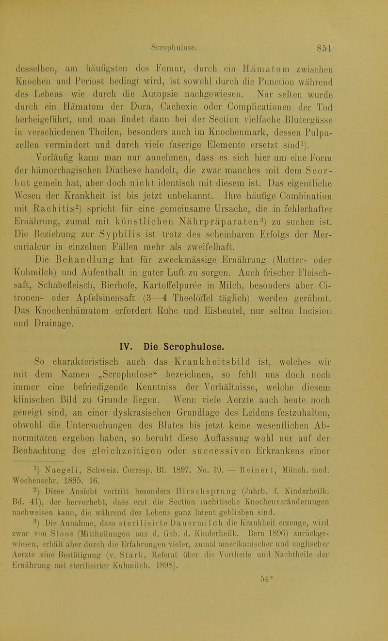 (lossciboii, am liniilig'ston des Femur, durcli ein lläniuloni zwiselini Knoelicii und l’eriost bedingt wird, ist sowolil durch die Punction während des Lebens wie durch die Autopsie naeligewicscn. Nur selten wurde durcli ein Häniatoni der Dura, CacJiexie oder Complicationen der d’od horbcigefülirt, und man timlet dann bei der Section vieifachc Blutergüsse in \erschieclenen Tlicilen, besonders auch im Knochenmark, dessen l’ulpa- zellen vermindert und durch viele faserige Elemente ersetzt sind^). Vorläufig kann man nur annehmen, dass cs sich hier um eine Eonn der hämorrhagischen Diathese handelt, die zwar manches mit dem Scor- but gemein hat, aber doch nicht identisch mit diesem ist. Das eigentliche Wesen der Krankheit ist bis jetzt unbekannt. Ihre häufige Combination mit Rachitis-) spricht für eine gemeinsame Ursache, die in fehlerhafter Ernährung, zumal mit künstlichen Nährpräparaten^) zu suchen ist. Die Reziehung zur Syphilis ist trotz des sidicinbaren Erfolgs der Mer- curialcur in einzelnen Fällen mehr als zweifelhaft. Die Behandlung hat für zweckmässige Ernährung (Mutter- oder Kuhmilch) und Aufenthalt in guter Luft zu sorgen. Auch frischer Fleisch- saft, Schabefleisch, Bierhefe, Kartoffelpüree in Milch, besonders aber Oi- tronen- oder Apfelsinensaft (3—4 Theelöffel täglich) werden gerühmt. Das Knochenhämatom erfordert Ruhe und Eisbeutel, nur selten Incision und Drainage. IV. Die Scpophulose, So charakteristisch auch das Krankheitsbild ist, welches wir mit dem Namen „Scrophulose“ bezeichnen, so fehlt uns doch noch immer eine befriedigende Kenntniss der Verhältnisse, welche diesem klinischen Bild zu Grunde liegen. Wenn viele Aerzte auch heute noch geneigt sind, an einer dyskrasischen Grundlage des Leidens festzuhalten, obwohl die Untersuchungen des Blutes bis jetzt keine wesentlichen Ab- normitäten ergeben haben, so beruht diese Auffassung wohl nur auf der Beobachtung des gleichzeitigen oder succcssivcn Erkrankens einer Naegeli, Scliweiz. Corresp. BI. 1897. No. 19. — Roinert, Müncli. meci. Wocliensclir. 1895. IG. 2) Diese Ansiclit veririU besonders Ifirsclisprang (.lalirb. f. Kinderheilk. Bd. 41), der Iicrvorhebt, dass erst die Section rachitische Knochenveränderungen nachweisen kann, die während des Lebens ganz latent geblieben sind. Die Annahme, dass stör i I i s i i't e Dancrinilcli die Kranklieit erzeuge, wird zwar von Stoos (Mitlheilungcn aus d. Geb. d. Kiiiderlieilk. Born 189G) zurückge- wieson, erhält aber durch die Krfahrung(ui vieler, zumal amerikanischer und englischer .Verzle eine Bestätigung (v. Stark, Referat über die Vorlheilo und Natdilheile der Krnährung mit sterilisirter Kuhmihdi. 189S).