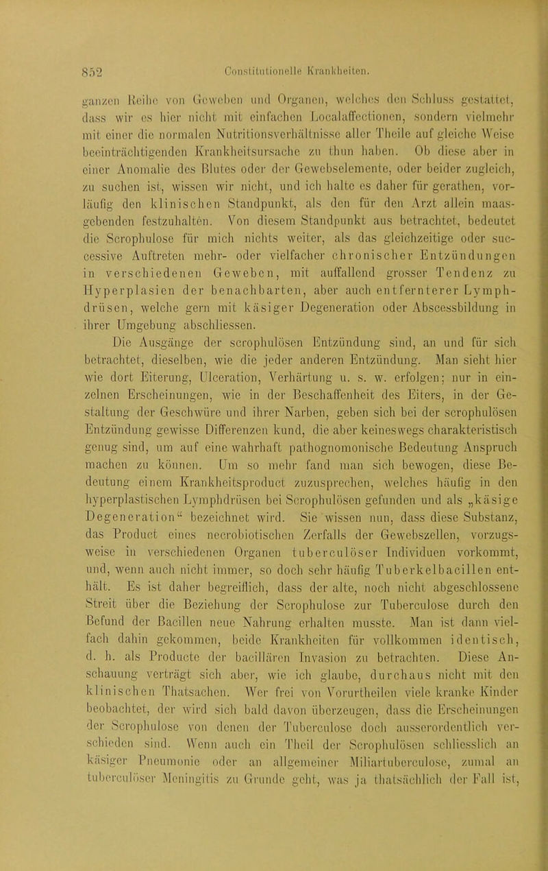 gan/en Reihe von Geweben und Oi-ganen, weleli(;s den Sclilus.s gcstaitel, dass wir es hier nicht mit einfaclien Jjocalaffectionen, sondern vielmehr mit einer die normalen Nutritionsverliältnisse aller Theile auf gleiche Weise heeinträclitigenden Kranklieitsiirsache zu thun liahen. Ob diese aber in einer Anomalie des Blutes oder der Gewebselemente, oder beider zugleich, zu suchen ist, wissen wir nicht, und ich halte es daher für gerathen, vor- läufig den klinischen Standpunkt, als den für den Arzt allein maas- gebenden festzuhalten. Von diesem Standpunkt aus betrachtet, bedeutet die Scrophulose für mich nichts weiter, als das gleichzeitige oder suc- cessive Auftreten mehr- oder vielfache!' chronischer Entzündungen in verschiedenen Geweben, mit auffallend grosser Tendenz zu Hyperplasien der benachbarten, aber auch entfernterer Lymph- driisen, welche gern mit käsiger Degeneration oder Abscessbildung in ihrer Umgebung abschliessen. Die Ausgänge der scrophulösen Entzündung sind, an und für sich betrachtet, dieselben, wie die jeder anderen Entzündung. Man sieht hier wie dort Eiterung, ülceration, Verhärtung u. s. w. erfolgen; nur in ein- zelnen Erscheinungen, wie in der Beschaffenheit des Eiters, in der Ge- staltung der Geschwüre und ihrer Narben, geben sich bei der scrophulösen Entzündung gewisse Differenzen kund, die aber keineswegs charakteristisch genug .sind, um auf eine wahrhaft pathognomonische Bedeutung Anspruch machen zu können. Um so mehr fand man sich bewogen, diese Be- deutung einem Krankheitsproduct zuzusprechen, welches häufig in den hyperplastischen Lymphdrüsen bei Scrophulösen gefunden und als „käsige Degeneration“ bezeichnet wird. Sie wissen nun, dass diese Substanz, das Product eines nccrobiotischen Zerfalls der Gewebszellen, vorzugs- weise in verschiedenen Organen tuberculöser Individuen vorkommt, und, wenn auch nicht immer, so doch sehr häufig Tuberkelbacillen ent- hält. Es ist daher begreiflich, dass der alte, noch nicht abgeschlossene Streit über die Beziehung der Scrophulose zur Tuberculose durch den Befund der Bacillen neue Nahrung erhalten musste. Man ist dann viel- fach dahin gekommen, beide Krankheiten für vollkommen identisch, d. h. als Productc der bacillären Invasion zu betrachten. Diese An- schauung verträgt sich aber, wie ich glaube, durchaus nicht mit den klinischen Thatsachen. Wer frei von Vorurtheilen viele kranke Kinder beobachtet, der wird sich bald davon überzeugen, dass die Erscheinungen der Scrophulose von denen der Tuberculose doch au.sscrordentlich ver- schieden sind. Wenn auch ein Thcil der Scrophulösen schliesslich an käsigci' Bneumonie oder an allgemeiner Miliarluberculose, zumal an tuberculöser l\Icningitis zu Gi'unde geht, was ja thatsächlich der Fall ist.