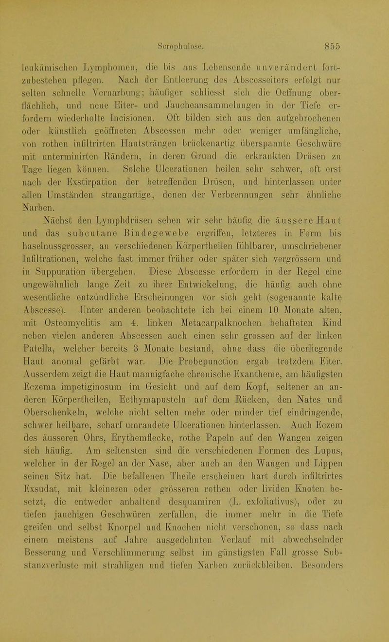 loukämisclion kyniplionicn, die bis iiiis Lchensciulc ii n voi'ändoi-i foi'l- zubestclicii plloi-'Cii. NacI) der bail.leenmg des Absces.seiters erfolgt mir selten sclinelle Vernarbung; häniiger scbliesst sieb die OelTnung ober- lläcblicb, und neue büiter- und Jauclieansamnudungen in der Tiefe er- fordern wiederbolte Incisionen. Oft bilden sieb aus den aufgebroebenen oder kiinstlicb geölTneten Abscessen inelir oder weniger umfängliclie, von rotlien inliltrirlen Ifautsträngen brückenartig überspannte Gesebwüre mit unterminirten Rändern, in deren Grund die erkrankten Drüsen zu Tage liegen können. Solcbe Ulcerationen beilen sebr schwer, oft erst nacb der Exstirpation der betreffenden Drüsen, und binterlassen unter allen Umständen strangartige, denen der Verbrennungen sehr äbnlicbe Narben. Nächst den Lymplidrüsen sehen wir sebr häufig die äussere Haut und das subcutane Bindegewebe ergriffen, letzteres in Form bis liaselnussgrosser, an verschiedenen Körpertlieilen fühlbarei’, umschriebener Infiltrationen, welche fast immer frülier oder .später sich vergrössern und in Suppuration übergehen. Diese Abscesse erfordern in der Regel eine ungewöhnlich lange Zeit zu ihrer Entwickelung, die häufig auch ohne wesentliche entzündliche Erscheinungen vor sich geht (sogenannte kalte Abscesse). Unter anderen beobachtete ich bei einem 10 Monate alten, mit Osteomyelitis am 4. linken Metacarpalknochen behafteten Kind neben vielen anderen Abscessen auch einen sehr grossen auf der linken Patella, welcher bereits 3 Monate bestand, ohne dass die überliegende Haut anomal gefärbt war. Die Probepunction ergab trotzdem Eiter. Ausserdem zeigt die Haut mannigfache chronische Exantheme, am häufigsten Eczema impetiginosum im Gesicht und auf dem Kopf, seltener an an- deren Körpertlieilen, Ecthymapustcln auf dem Rücken, den Nates und Oberschenkeln, welche nicht selten mehr oder minder tief eindringende, schwer heilbare, scharf umrandete Ulcerationen hinterlassen. Auch Eczem des äusseren Ohrs, Erythemflecke, rothe Papeln auf den Wangen zeigen sich häufig. Am seltensten sind die verschiedenen Formen des Lupus, welcher in der Regel an der Nase, aber auch an den Wangen und Lippen seinen Sitz hat. Die befallenen Theile erscheinen hart durch infiltrirtes Exsudat, mit kleineren oder grösseren rothen oder lividen Knoten be- setzt, die entweder anhaltend descpiamiren (L. exfoliativus), oder zu tiefen jauchigen Geschwüren zerfallen, die immer mehr in die Tiefe greifen und selbst Knorpel und Knochen nicht verschonen, so dass nach einem meistens auf Jahre ausgedehnten Verlauf mit abwechselnder Besserung und Verschlimmerung selbst im günstigsten Fall grosse Sub- stanzverlustc mit strahligen und liid’en Narben Zurückbleiben. Besondi'rs