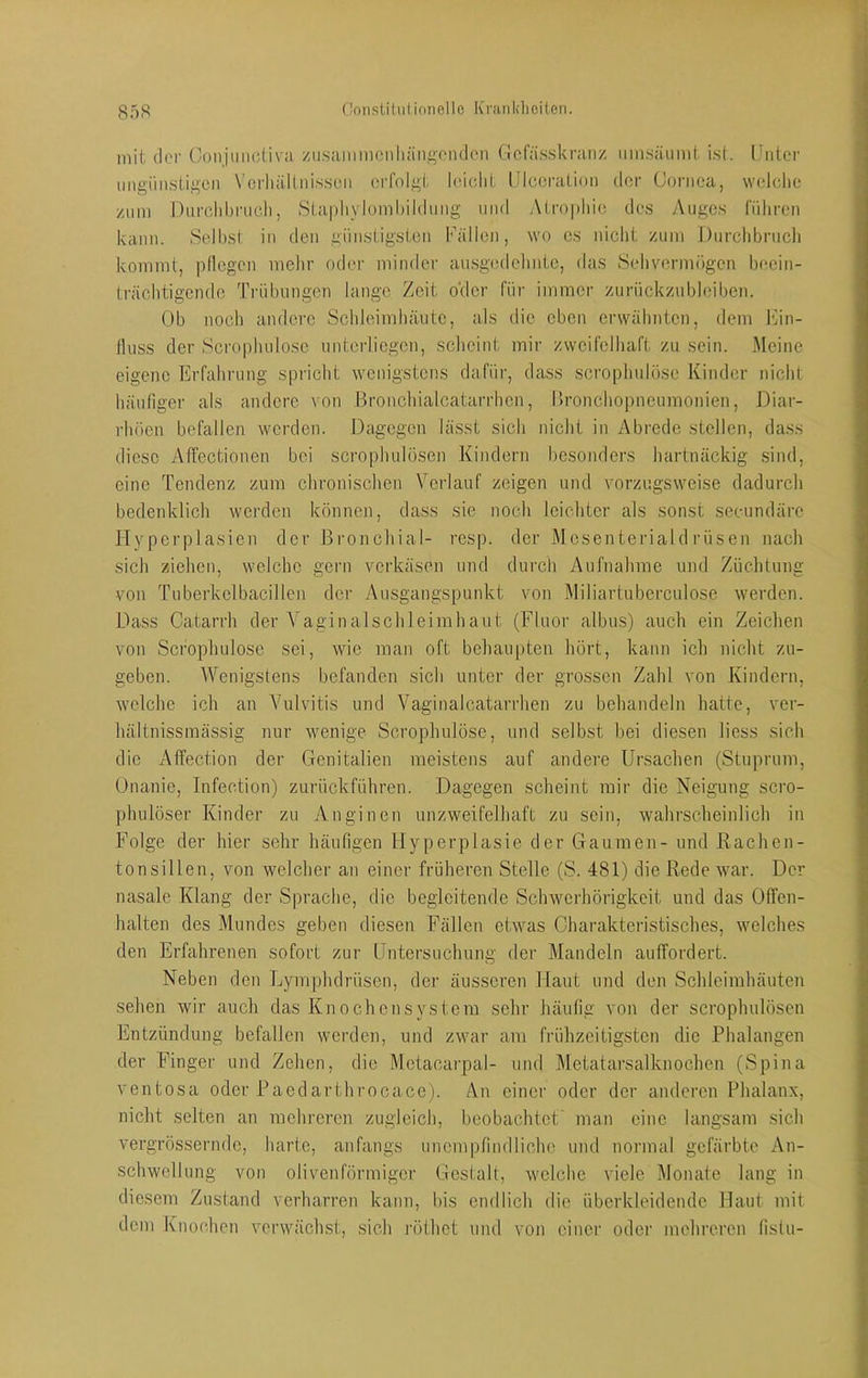 Oonstiluliniiello Ifranldieilen. mit dor (oiijmictiva zii.saiiimonliäiiftpnden Gcfässkranz iiinsäiimt ist. [Jiitci- migiiiustigen Verhältnissen erfolgt leiolit IJIceration der Cornea, welche znm Durohhruch, Staphylomhihlung und Atrophie des y\ugcs führen kann. Selbst in den günstigsten Fällen, wo cs nicht zum Durchbruch kommt, pliegen mehr oder minder au.sgcdehntc, das Sehvermögen beein- trächtigende Trübungen lange Zeit o'der für immer zurückzubleiben. Ob noch andere Schleimhäute, als die eben erwähnten, dem hiin- tluss der Scrophulosc unterliegen, scheint mir zweifelhaft zu sein. Meine eigene Erfahrung spricht wenigstens dafür, dass scrophulöse Kinder nicht häufiger als andere von Bronchialcatarrhcn, l»ronchopneumonien, Diar- rhöen befallen werden. Dagegen lässt sich nicht in Abrede stellen, dass diese Affectionen bei scrophulösen Kindern besonders hartnäckig sind, eine Tendenz zum chronischen Verlauf zeigen und vorzugsweise dadurch bedenklich werden können, dass sie noch leichter als sonst secundäre Hyperplasien der Bronchial- resp. der Mcsenteriald rüsen nach sich ziehen, welche gern verkäsen und durch Aufnahme und Züchtung von Tuberkelbacillen der Ausgangspunkt von Miliartubereulose werden. Dass Catarrh der Yaginalschleirahaut (Fluor albus) auch ein Zeichen von Scrophulose sei, wie man oft behau|)ten hört, kann ich nicht zu- geben. Wenigstens befanden .sich unter der grossen Zahl von Kindern, welche ich an Vulvitis und Vaginalcatarrhen zu behandeln hatte, ver- hältnissmäs,sig nur wenige Scrophulöse, und selbst hei diesen liess sich die Affection der Genitalien meistens auf andere Ursachen (Stuprum, Onanie, Infection) zurückführen. Dagegen scheint mir die Neigung scro- phulöser Kinder zu Anginen unzweifelhaft zu sein, wahrscheinlich in Folge der hier sehr häufigen Hyperplasie der Gaumen- und Rachen- tonsillen, von welcher an einer früheren Stelle (S. 481) die Rede war. Der nasale Klang der Sprache, die begleitende Schwerhörigkeit und das Offen- halten des Mundes geben diesen Fällen etwas Charakteristisches, welches den Erfahrenen sofort zur Untersuchung der Mandeln auffordert. Neben den Lymphdrüsen, der äusseren Haut und den Schleimhäuten sehen wir auch das Knochensystem sehr häufig von der scrophulösen Entzündung befallen werden, und zwar am frühzeitigsten die Phalangen der Finger und Zehen, die Mctacarpal- und I\letatarsalknochcn (Spina ventosa oder Paedarthrocace). An einer oder der anderen Phalanx, nicht selten an mehreren zugleich, beobachtet' man eine langsam sich vergrösserndc, harte, anfangs unempfindliche und normal gefärbte An- schwellung von olivenförmiger Gestalt, welche viele Monate lang in diesem Zustand verharren kann, bis endlich die überkleidendc Haut mit dem Knochen verwächst, sich röthet und von einer oder mehreren (istu-